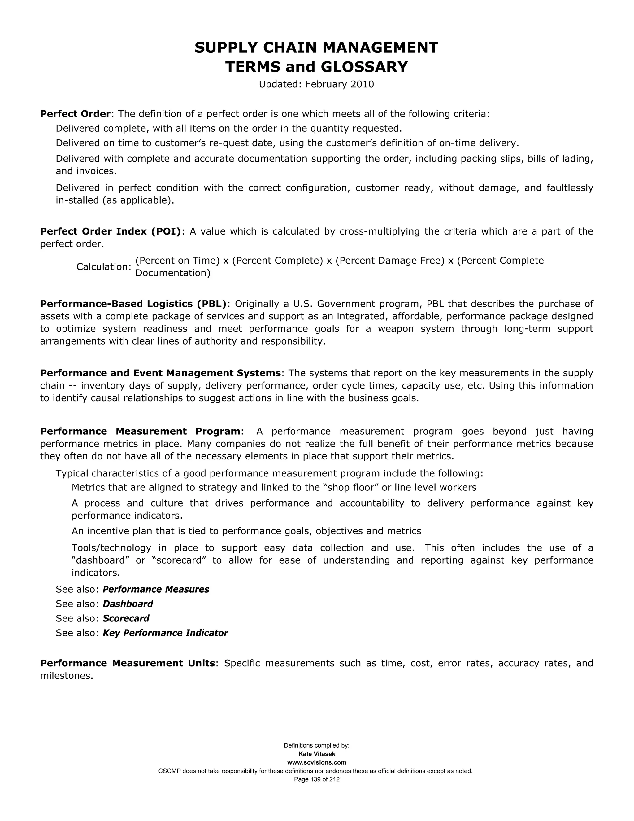 SUPPLY CHAIN MANAGEMENT
                                          TERMS and GLOSSARY
                                                               Updated: February 2010


Perfect Order: The definition of a perfect order is one which meets all of the following criteria:
   Delivered complete, with all items on the order in the quantity requested.
   Delivered on time to customer’s re-quest date, using the customer’s definition of on-time delivery.
   Delivered with complete and accurate documentation supporting the order, including packing slips, bills of lading,
   and invoices.
   Delivered in perfect condition with the correct configuration, customer ready, without damage, and faultlessly
   in-stalled (as applicable).


Perfect Order Index (POI): A value which is calculated by cross-multiplying the criteria which are a part of the
perfect order.
                      (Percent on Time) x (Percent Complete) x (Percent Damage Free) x (Percent Complete
       Calculation:
                      Documentation)


Performance-Based Logistics (PBL): Originally a U.S. Government program, PBL that describes the purchase of
assets with a complete package of services and support as an integrated, affordable, performance package designed
to optimize system readiness and meet performance goals for a weapon system through long-term support
arrangements with clear lines of authority and responsibility.


Performance and Event Management Systems: The systems that report on the key measurements in the supply
chain -- inventory days of supply, delivery performance, order cycle times, capacity use, etc. Using this information
to identify causal relationships to suggest actions in line with the business goals.


Performance Measurement Program: A performance measurement program goes beyond just having
performance metrics in place. Many companies do not realize the full benefit of their performance metrics because
they often do not have all of the necessary elements in place that support their metrics.
   Typical characteristics of a good performance measurement program include the following:
      Metrics that are aligned to strategy and linked to the “shop floor” or line level workers
      A process and culture that drives performance and accountability to delivery performance against key
      performance indicators.
      An incentive plan that is tied to performance goals, objectives and metrics
      Tools/technology in place to support easy data collection and use. This often includes the use of a
      “dashboard” or “scorecard” to allow for ease of understanding and reporting against key performance
      indicators.
   See also: Performance Measures
   See also: Dashboard
   See also: Scorecard
   See also: Key Performance Indicator


Performance Measurement Units: Specific measurements such as time, cost, error rates, accuracy rates, and
milestones.




                                                                      Definitions compiled by:
                                                                            Kate Vitasek
                                                                        www.scvisions.com
                          CSCMP does not take responsibility for these definitions nor endorses these as official definitions except as noted.
                                                                          Page 139 of 212
 