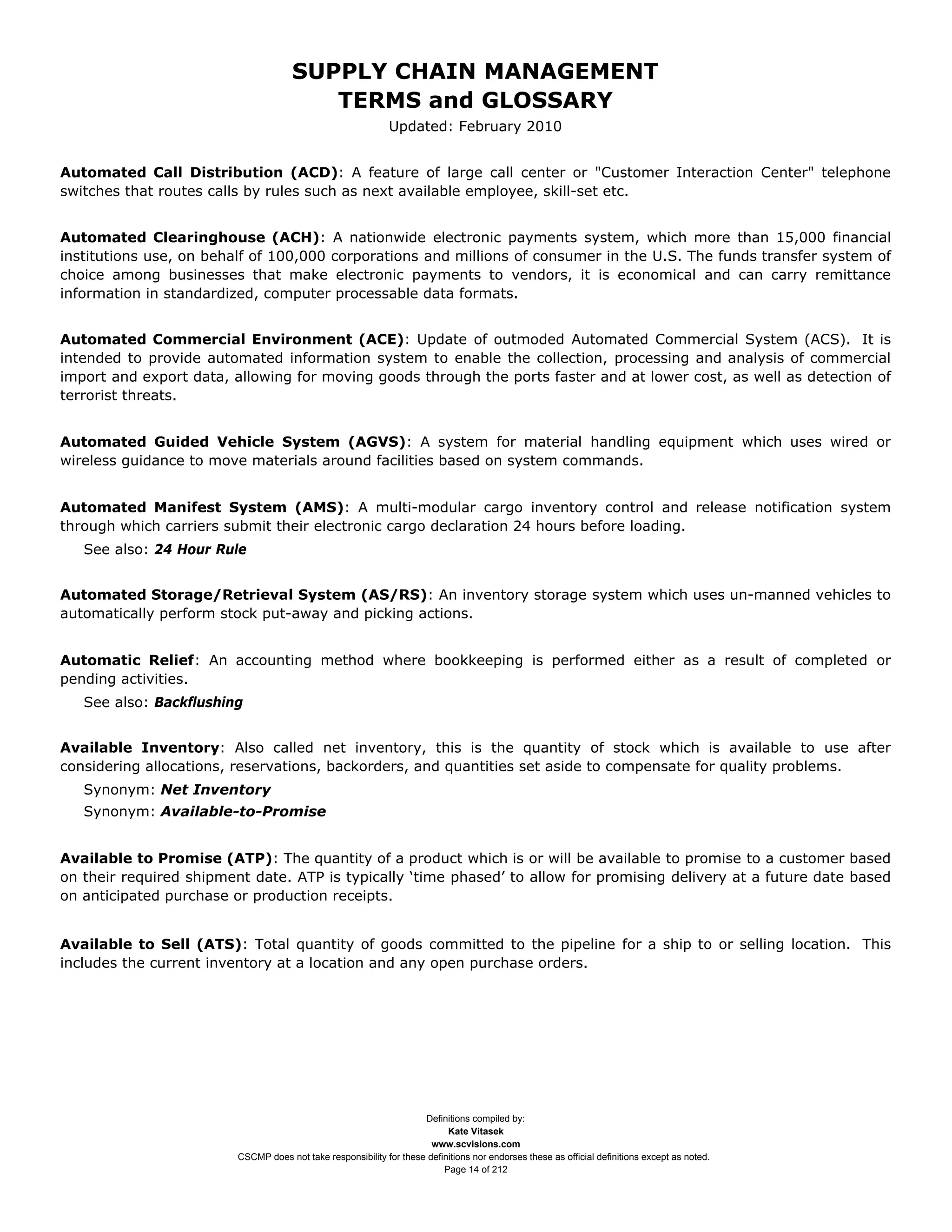 SUPPLY CHAIN MANAGEMENT
                                         TERMS and GLOSSARY
                                                              Updated: February 2010


Automated Call Distribution (ACD): A feature of large call center or "Customer Interaction Center" telephone
switches that routes calls by rules such as next available employee, skill-set etc.


Automated Clearinghouse (ACH): A nationwide electronic payments system, which more than 15,000 financial
institutions use, on behalf of 100,000 corporations and millions of consumer in the U.S. The funds transfer system of
choice among businesses that make electronic payments to vendors, it is economical and can carry remittance
information in standardized, computer processable data formats.


Automated Commercial Environment (ACE): Update of outmoded Automated Commercial System (ACS). It is
intended to provide automated information system to enable the collection, processing and analysis of commercial
import and export data, allowing for moving goods through the ports faster and at lower cost, as well as detection of
terrorist threats.


Automated Guided Vehicle System (AGVS): A system for material handling equipment which uses wired or
wireless guidance to move materials around facilities based on system commands.


Automated Manifest System (AMS): A multi-modular cargo inventory control and release notification system
through which carriers submit their electronic cargo declaration 24 hours before loading.
   See also: 24 Hour Rule


Automated Storage/Retrieval System (AS/RS): An inventory storage system which uses un-manned vehicles to
automatically perform stock put-away and picking actions.


Automatic Relief: An accounting method where bookkeeping is performed either as a result of completed or
pending activities.
   See also: Backflushing


Available Inventory: Also called net inventory, this is the quantity of stock which is available to use after
considering allocations, reservations, backorders, and quantities set aside to compensate for quality problems.
   Synonym: Net Inventory
   Synonym: Available-to-Promise


Available to Promise (ATP): The quantity of a product which is or will be available to promise to a customer based
on their required shipment date. ATP is typically ‘time phased’ to allow for promising delivery at a future date based
on anticipated purchase or production receipts.


Available to Sell (ATS): Total quantity of goods committed to the pipeline for a ship to or selling location. This
includes the current inventory at a location and any open purchase orders.




                                                                     Definitions compiled by:
                                                                           Kate Vitasek
                                                                       www.scvisions.com
                         CSCMP does not take responsibility for these definitions nor endorses these as official definitions except as noted.
                                                                          Page 14 of 212
 