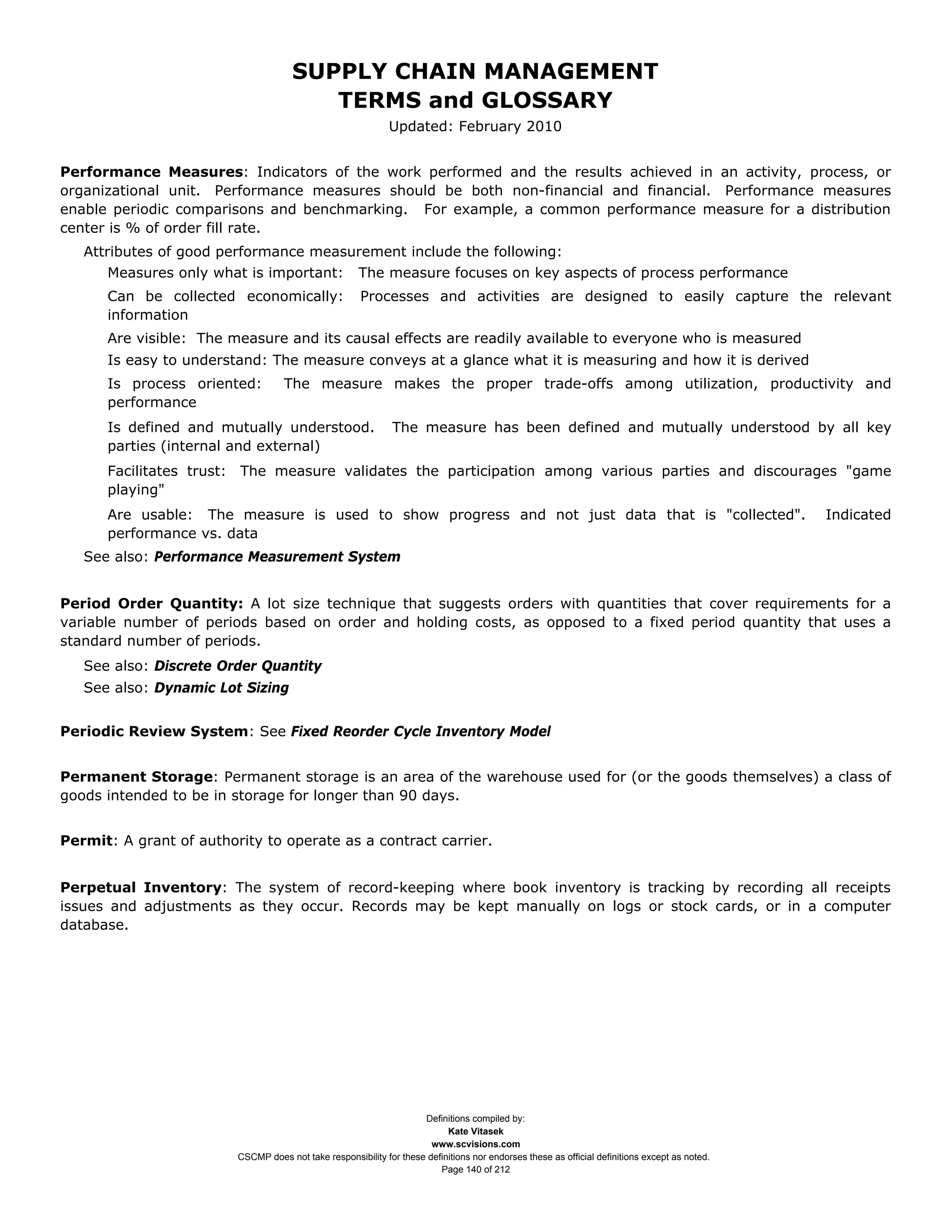 SUPPLY CHAIN MANAGEMENT
                                         TERMS and GLOSSARY
                                                              Updated: February 2010


Performance Measures: Indicators of the work performed and the results achieved in an activity, process, or
organizational unit. Performance measures should be both non-financial and financial. Performance measures
enable periodic comparisons and benchmarking. For example, a common performance measure for a distribution
center is % of order fill rate.
   Attributes of good performance measurement include the following:
      Measures only what is important:                The measure focuses on key aspects of process performance
      Can be collected economically:                   Processes and activities are designed to easily capture the relevant
      information
      Are visible: The measure and its causal effects are readily available to everyone who is measured
      Is easy to understand: The measure conveys at a glance what it is measuring and how it is derived
      Is process oriented:          The measure makes the proper trade-offs among utilization, productivity and
      performance
      Is defined and mutually understood.                     The measure has been defined and mutually understood by all key
      parties (internal and external)
      Facilitates trust: The measure validates the participation among various parties and discourages "game
      playing"
      Are usable: The measure is used to show progress and not just data that is "collected".                                                   Indicated
      performance vs. data
   See also: Performance Measurement System


Period Order Quantity: A lot size technique that suggests orders with quantities that cover requirements for a
variable number of periods based on order and holding costs, as opposed to a fixed period quantity that uses a
standard number of periods.
   See also: Discrete Order Quantity
   See also: Dynamic Lot Sizing


Periodic Review System: See Fixed Reorder Cycle Inventory Model


Permanent Storage: Permanent storage is an area of the warehouse used for (or the goods themselves) a class of
goods intended to be in storage for longer than 90 days.


Permit: A grant of authority to operate as a contract carrier.


Perpetual Inventory: The system of record-keeping where book inventory is tracking by recording all receipts
issues and adjustments as they occur. Records may be kept manually on logs or stock cards, or in a computer
database.




                                                                     Definitions compiled by:
                                                                           Kate Vitasek
                                                                       www.scvisions.com
                         CSCMP does not take responsibility for these definitions nor endorses these as official definitions except as noted.
                                                                         Page 140 of 212
 