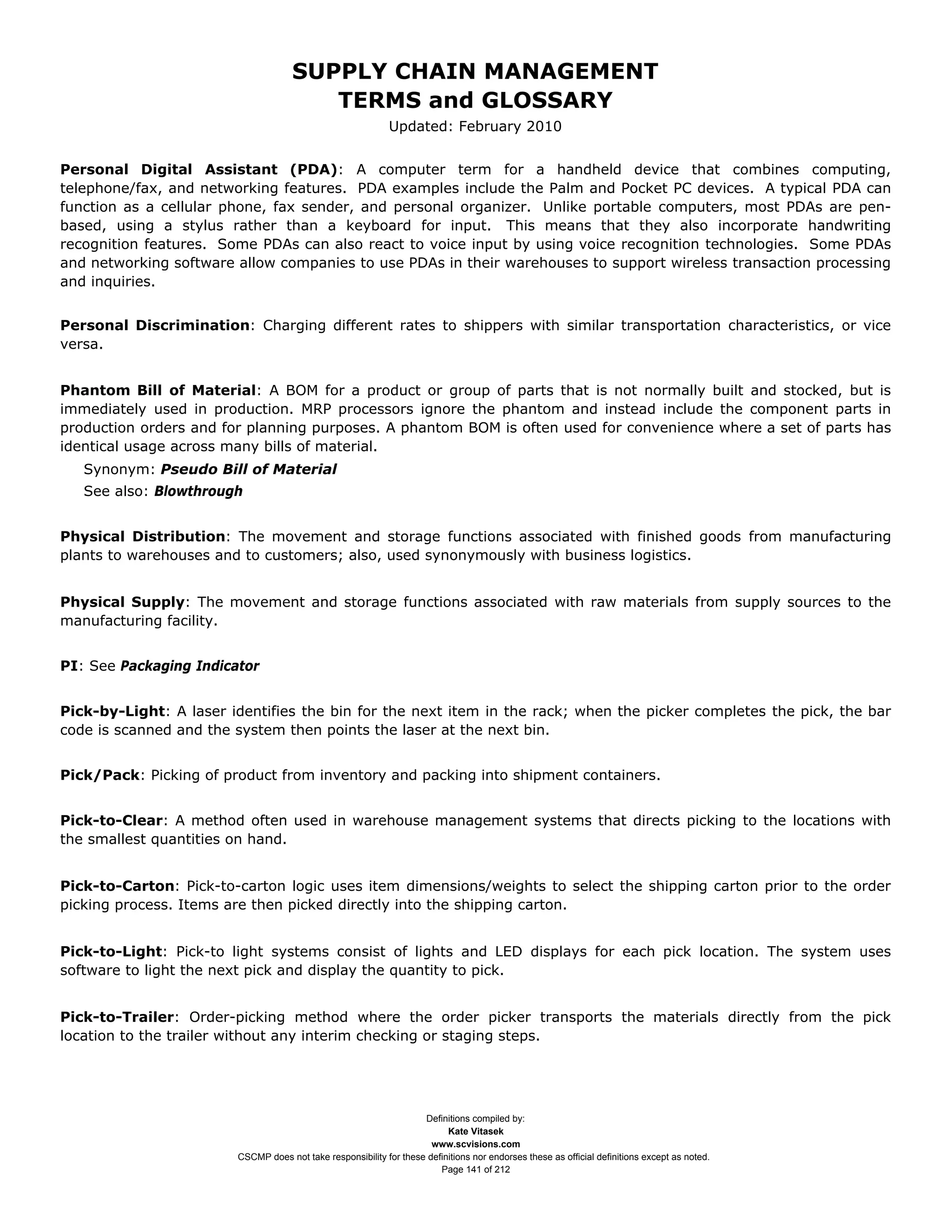 SUPPLY CHAIN MANAGEMENT
                                        TERMS and GLOSSARY
                                                             Updated: February 2010


Personal Digital Assistant (PDA): A computer term for a handheld device that combines computing,
telephone/fax, and networking features. PDA examples include the Palm and Pocket PC devices. A typical PDA can
function as a cellular phone, fax sender, and personal organizer. Unlike portable computers, most PDAs are pen-
based, using a stylus rather than a keyboard for input. This means that they also incorporate handwriting
recognition features. Some PDAs can also react to voice input by using voice recognition technologies. Some PDAs
and networking software allow companies to use PDAs in their warehouses to support wireless transaction processing
and inquiries.


Personal Discrimination: Charging different rates to shippers with similar transportation characteristics, or vice
versa.


Phantom Bill of Material: A BOM for a product or group of parts that is not normally built and stocked, but is
immediately used in production. MRP processors ignore the phantom and instead include the component parts in
production orders and for planning purposes. A phantom BOM is often used for convenience where a set of parts has
identical usage across many bills of material.
   Synonym: Pseudo Bill of Material
   See also: Blowthrough


Physical Distribution: The movement and storage functions associated with finished goods from manufacturing
plants to warehouses and to customers; also, used synonymously with business logistics.


Physical Supply: The movement and storage functions associated with raw materials from supply sources to the
manufacturing facility.


PI: See Packaging Indicator


Pick-by-Light: A laser identifies the bin for the next item in the rack; when the picker completes the pick, the bar
code is scanned and the system then points the laser at the next bin.


Pick/Pack: Picking of product from inventory and packing into shipment containers.


Pick-to-Clear: A method often used in warehouse management systems that directs picking to the locations with
the smallest quantities on hand.


Pick-to-Carton: Pick-to-carton logic uses item dimensions/weights to select the shipping carton prior to the order
picking process. Items are then picked directly into the shipping carton.


Pick-to-Light: Pick-to light systems consist of lights and LED displays for each pick location. The system uses
software to light the next pick and display the quantity to pick.


Pick-to-Trailer: Order-picking method where the order picker transports the materials directly from the pick
location to the trailer without any interim checking or staging steps.




                                                                    Definitions compiled by:
                                                                          Kate Vitasek
                                                                      www.scvisions.com
                        CSCMP does not take responsibility for these definitions nor endorses these as official definitions except as noted.
                                                                        Page 141 of 212
 