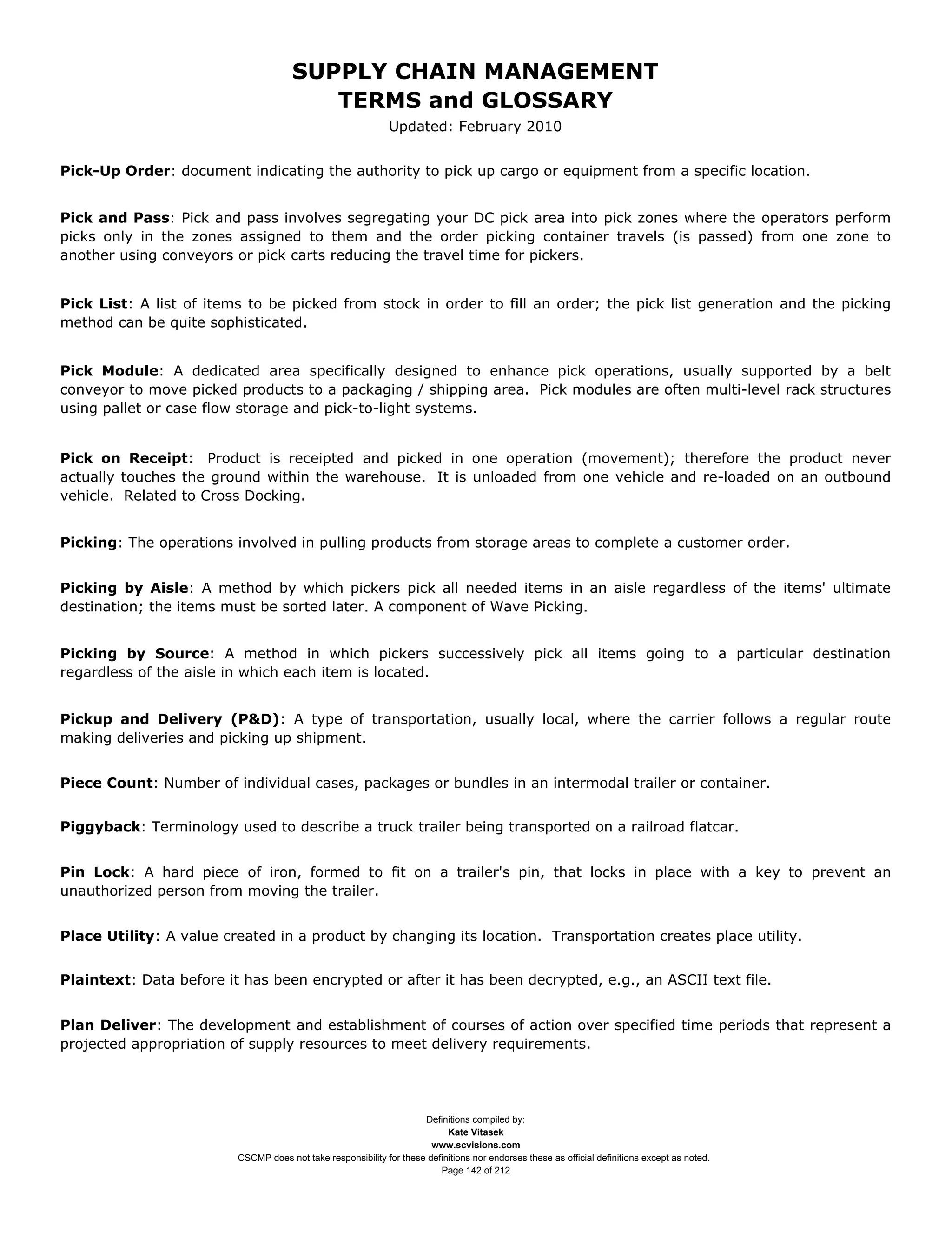 SUPPLY CHAIN MANAGEMENT
                                         TERMS and GLOSSARY
                                                              Updated: February 2010


Pick-Up Order: document indicating the authority to pick up cargo or equipment from a specific location.


Pick and Pass: Pick and pass involves segregating your DC pick area into pick zones where the operators perform
picks only in the zones assigned to them and the order picking container travels (is passed) from one zone to
another using conveyors or pick carts reducing the travel time for pickers.


Pick List: A list of items to be picked from stock in order to fill an order; the pick list generation and the picking
method can be quite sophisticated.


Pick Module: A dedicated area specifically designed to enhance pick operations, usually supported by a belt
conveyor to move picked products to a packaging / shipping area. Pick modules are often multi-level rack structures
using pallet or case flow storage and pick-to-light systems.


Pick on Receipt: Product is receipted and picked in one operation (movement); therefore the product never
actually touches the ground within the warehouse. It is unloaded from one vehicle and re-loaded on an outbound
vehicle. Related to Cross Docking.


Picking: The operations involved in pulling products from storage areas to complete a customer order.


Picking by Aisle: A method by which pickers pick all needed items in an aisle regardless of the items' ultimate
destination; the items must be sorted later. A component of Wave Picking.


Picking by Source: A method in which pickers successively pick all items going to a particular destination
regardless of the aisle in which each item is located.


Pickup and Delivery (P&D): A type of transportation, usually local, where the carrier follows a regular route
making deliveries and picking up shipment.


Piece Count: Number of individual cases, packages or bundles in an intermodal trailer or container.


Piggyback: Terminology used to describe a truck trailer being transported on a railroad flatcar.


Pin Lock: A hard piece of iron, formed to fit on a trailer's pin, that locks in place with a key to prevent an
unauthorized person from moving the trailer.


Place Utility: A value created in a product by changing its location. Transportation creates place utility.


Plaintext: Data before it has been encrypted or after it has been decrypted, e.g., an ASCII text file.


Plan Deliver: The development and establishment of courses of action over specified time periods that represent a
projected appropriation of supply resources to meet delivery requirements.




                                                                     Definitions compiled by:
                                                                           Kate Vitasek
                                                                       www.scvisions.com
                         CSCMP does not take responsibility for these definitions nor endorses these as official definitions except as noted.
                                                                         Page 142 of 212
 