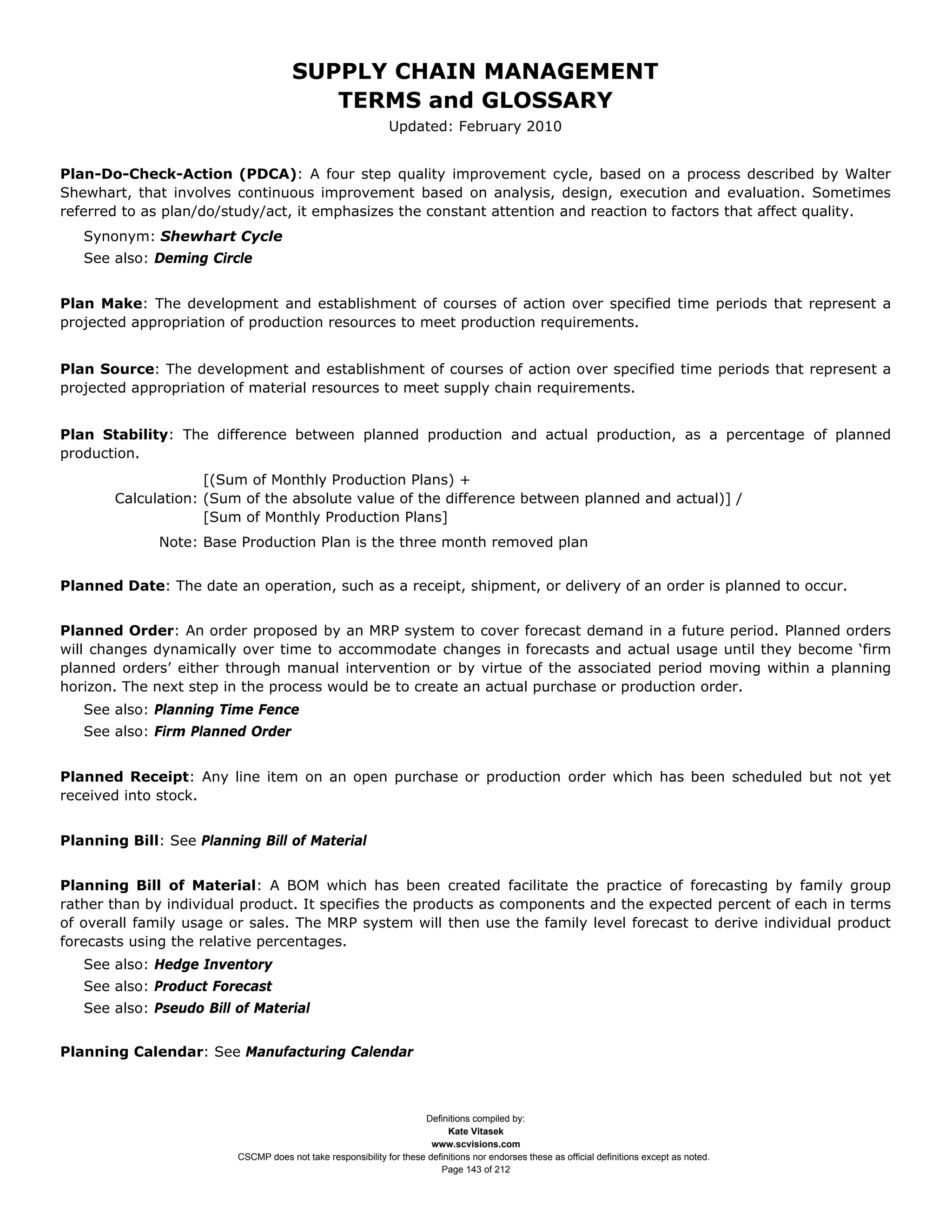 SUPPLY CHAIN MANAGEMENT
                                         TERMS and GLOSSARY
                                                              Updated: February 2010


Plan-Do-Check-Action (PDCA): A four step quality improvement cycle, based on a process described by Walter
Shewhart, that involves continuous improvement based on analysis, design, execution and evaluation. Sometimes
referred to as plan/do/study/act, it emphasizes the constant attention and reaction to factors that affect quality.
   Synonym: Shewhart Cycle
   See also: Deming Circle


Plan Make: The development and establishment of courses of action over specified time periods that represent a
projected appropriation of production resources to meet production requirements.


Plan Source: The development and establishment of courses of action over specified time periods that represent a
projected appropriation of material resources to meet supply chain requirements.


Plan Stability: The difference between planned production and actual production, as a percentage of planned
production.
                    [(Sum of Monthly Production Plans) +
       Calculation: (Sum of the absolute value of the difference between planned and actual)] /
                    [Sum of Monthly Production Plans]
              Note: Base Production Plan is the three month removed plan


Planned Date: The date an operation, such as a receipt, shipment, or delivery of an order is planned to occur.


Planned Order: An order proposed by an MRP system to cover forecast demand in a future period. Planned orders
will changes dynamically over time to accommodate changes in forecasts and actual usage until they become ‘firm
planned orders’ either through manual intervention or by virtue of the associated period moving within a planning
horizon. The next step in the process would be to create an actual purchase or production order.
   See also: Planning Time Fence
   See also: Firm Planned Order


Planned Receipt: Any line item on an open purchase or production order which has been scheduled but not yet
received into stock.


Planning Bill: See Planning Bill of Material


Planning Bill of Material: A BOM which has been created facilitate the practice of forecasting by family group
rather than by individual product. It specifies the products as components and the expected percent of each in terms
of overall family usage or sales. The MRP system will then use the family level forecast to derive individual product
forecasts using the relative percentages.
   See also: Hedge Inventory
   See also: Product Forecast
   See also: Pseudo Bill of Material


Planning Calendar: See Manufacturing Calendar



                                                                     Definitions compiled by:
                                                                           Kate Vitasek
                                                                       www.scvisions.com
                         CSCMP does not take responsibility for these definitions nor endorses these as official definitions except as noted.
                                                                         Page 143 of 212
 
