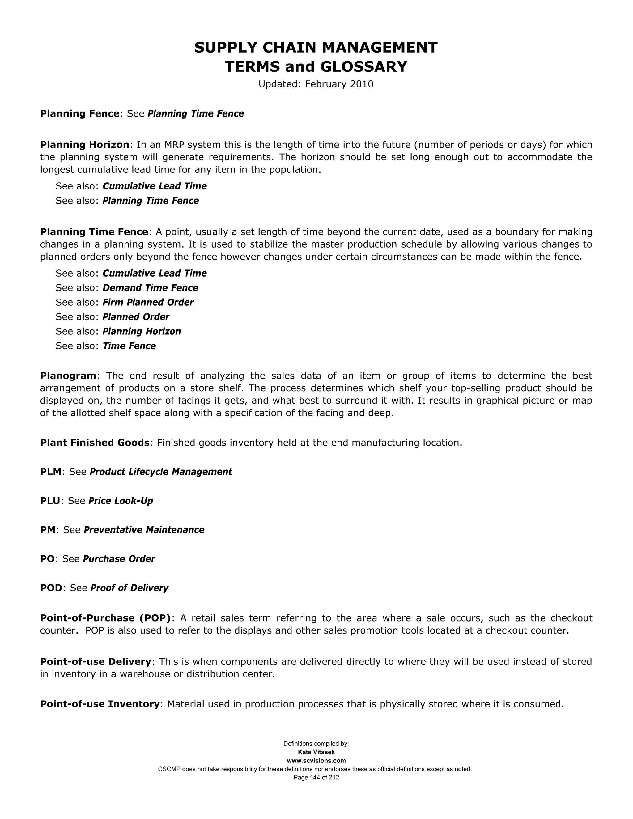 SUPPLY CHAIN MANAGEMENT
                                          TERMS and GLOSSARY
                                                               Updated: February 2010


Planning Fence: See Planning Time Fence


Planning Horizon: In an MRP system this is the length of time into the future (number of periods or days) for which
the planning system will generate requirements. The horizon should be set long enough out to accommodate the
longest cumulative lead time for any item in the population.
   See also: Cumulative Lead Time
   See also: Planning Time Fence


Planning Time Fence: A point, usually a set length of time beyond the current date, used as a boundary for making
changes in a planning system. It is used to stabilize the master production schedule by allowing various changes to
planned orders only beyond the fence however changes under certain circumstances can be made within the fence.
   See also: Cumulative Lead Time
   See also: Demand Time Fence
   See also: Firm Planned Order
   See also: Planned Order
   See also: Planning Horizon
   See also: Time Fence


Planogram: The end result of analyzing the sales data of an item or group of items to determine the best
arrangement of products on a store shelf. The process determines which shelf your top-selling product should be
displayed on, the number of facings it gets, and what best to surround it with. It results in graphical picture or map
of the allotted shelf space along with a specification of the facing and deep.


Plant Finished Goods: Finished goods inventory held at the end manufacturing location.


PLM: See Product Lifecycle Management


PLU: See Price Look-Up


PM: See Preventative Maintenance


PO: See Purchase Order


POD: See Proof of Delivery


Point-of-Purchase (POP): A retail sales term referring to the area where a sale occurs, such as the checkout
counter. POP is also used to refer to the displays and other sales promotion tools located at a checkout counter.


Point-of-use Delivery: This is when components are delivered directly to where they will be used instead of stored
in inventory in a warehouse or distribution center.


Point-of-use Inventory: Material used in production processes that is physically stored where it is consumed.



                                                                      Definitions compiled by:
                                                                            Kate Vitasek
                                                                        www.scvisions.com
                          CSCMP does not take responsibility for these definitions nor endorses these as official definitions except as noted.
                                                                          Page 144 of 212
 
