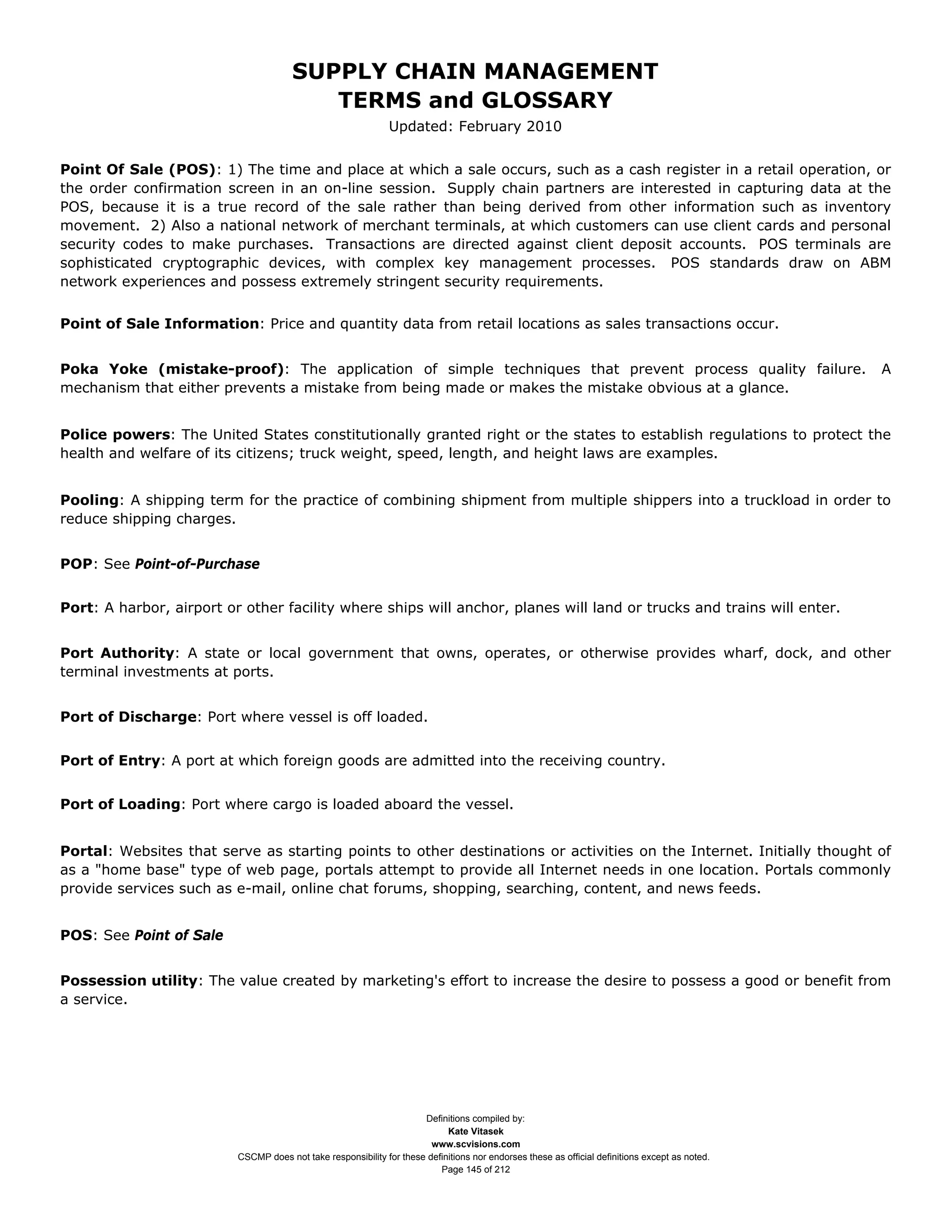 SUPPLY CHAIN MANAGEMENT
                                          TERMS and GLOSSARY
                                                               Updated: February 2010


Point Of Sale (POS): 1) The time and place at which a sale occurs, such as a cash register in a retail operation, or
the order confirmation screen in an on-line session. Supply chain partners are interested in capturing data at the
POS, because it is a true record of the sale rather than being derived from other information such as inventory
movement. 2) Also a national network of merchant terminals, at which customers can use client cards and personal
security codes to make purchases. Transactions are directed against client deposit accounts. POS terminals are
sophisticated cryptographic devices, with complex key management processes. POS standards draw on ABM
network experiences and possess extremely stringent security requirements.


Point of Sale Information: Price and quantity data from retail locations as sales transactions occur.


Poka Yoke (mistake-proof): The application of simple techniques that prevent process quality failure.                                            A
mechanism that either prevents a mistake from being made or makes the mistake obvious at a glance.


Police powers: The United States constitutionally granted right or the states to establish regulations to protect the
health and welfare of its citizens; truck weight, speed, length, and height laws are examples.


Pooling: A shipping term for the practice of combining shipment from multiple shippers into a truckload in order to
reduce shipping charges.


POP: See Point-of-Purchase


Port: A harbor, airport or other facility where ships will anchor, planes will land or trucks and trains will enter.


Port Authority: A state or local government that owns, operates, or otherwise provides wharf, dock, and other
terminal investments at ports.


Port of Discharge: Port where vessel is off loaded.


Port of Entry: A port at which foreign goods are admitted into the receiving country.


Port of Loading: Port where cargo is loaded aboard the vessel.


Portal: Websites that serve as starting points to other destinations or activities on the Internet. Initially thought of
as a "home base" type of web page, portals attempt to provide all Internet needs in one location. Portals commonly
provide services such as e-mail, online chat forums, shopping, searching, content, and news feeds.


POS: See Point of Sale


Possession utility: The value created by marketing's effort to increase the desire to possess a good or benefit from
a service.




                                                                      Definitions compiled by:
                                                                            Kate Vitasek
                                                                        www.scvisions.com
                          CSCMP does not take responsibility for these definitions nor endorses these as official definitions except as noted.
                                                                          Page 145 of 212
 