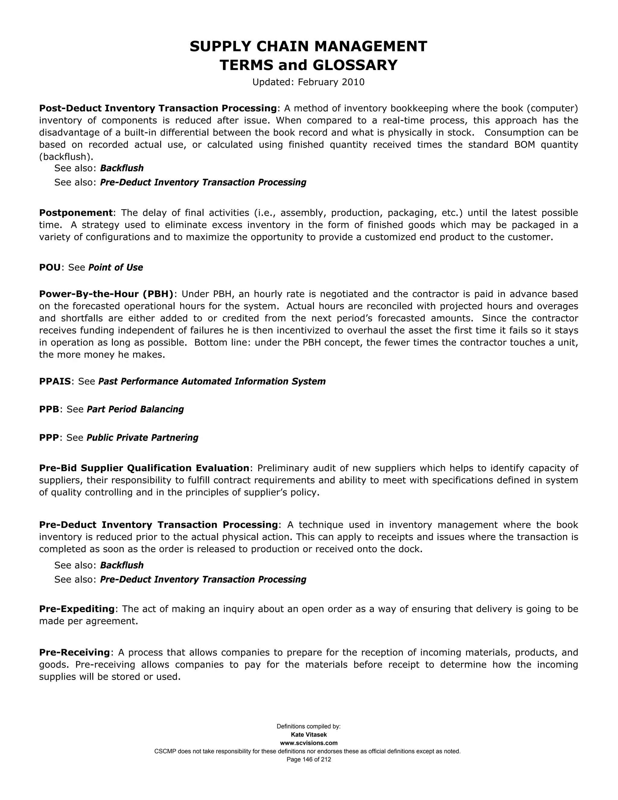 SUPPLY CHAIN MANAGEMENT
                                          TERMS and GLOSSARY
                                                               Updated: February 2010

Post-Deduct Inventory Transaction Processing: A method of inventory bookkeeping where the book (computer)
inventory of components is reduced after issue. When compared to a real-time process, this approach has the
disadvantage of a built-in differential between the book record and what is physically in stock. Consumption can be
based on recorded actual use, or calculated using finished quantity received times the standard BOM quantity
(backflush).
   See also: Backflush
   See also: Pre-Deduct Inventory Transaction Processing


Postponement: The delay of final activities (i.e., assembly, production, packaging, etc.) until the latest possible
time. A strategy used to eliminate excess inventory in the form of finished goods which may be packaged in a
variety of configurations and to maximize the opportunity to provide a customized end product to the customer.


POU: See Point of Use

Power-By-the-Hour (PBH): Under PBH, an hourly rate is negotiated and the contractor is paid in advance based
on the forecasted operational hours for the system. Actual hours are reconciled with projected hours and overages
and shortfalls are either added to or credited from the next period’s forecasted amounts. Since the contractor
receives funding independent of failures he is then incentivized to overhaul the asset the first time it fails so it stays
in operation as long as possible. Bottom line: under the PBH concept, the fewer times the contractor touches a unit,
the more money he makes.

PPAIS: See Past Performance Automated Information System


PPB: See Part Period Balancing


PPP: See Public Private Partnering


Pre-Bid Supplier Qualification Evaluation: Preliminary audit of new suppliers which helps to identify capacity of
suppliers, their responsibility to fulfill contract requirements and ability to meet with specifications defined in system
of quality controlling and in the principles of supplier’s policy.


Pre-Deduct Inventory Transaction Processing: A technique used in inventory management where the book
inventory is reduced prior to the actual physical action. This can apply to receipts and issues where the transaction is
completed as soon as the order is released to production or received onto the dock.
   See also: Backflush
   See also: Pre-Deduct Inventory Transaction Processing


Pre-Expediting: The act of making an inquiry about an open order as a way of ensuring that delivery is going to be
made per agreement.


Pre-Receiving: A process that allows companies to prepare for the reception of incoming materials, products, and
goods. Pre-receiving allows companies to pay for the materials before receipt to determine how the incoming
supplies will be stored or used.




                                                                      Definitions compiled by:
                                                                            Kate Vitasek
                                                                        www.scvisions.com
                          CSCMP does not take responsibility for these definitions nor endorses these as official definitions except as noted.
                                                                          Page 146 of 212
 