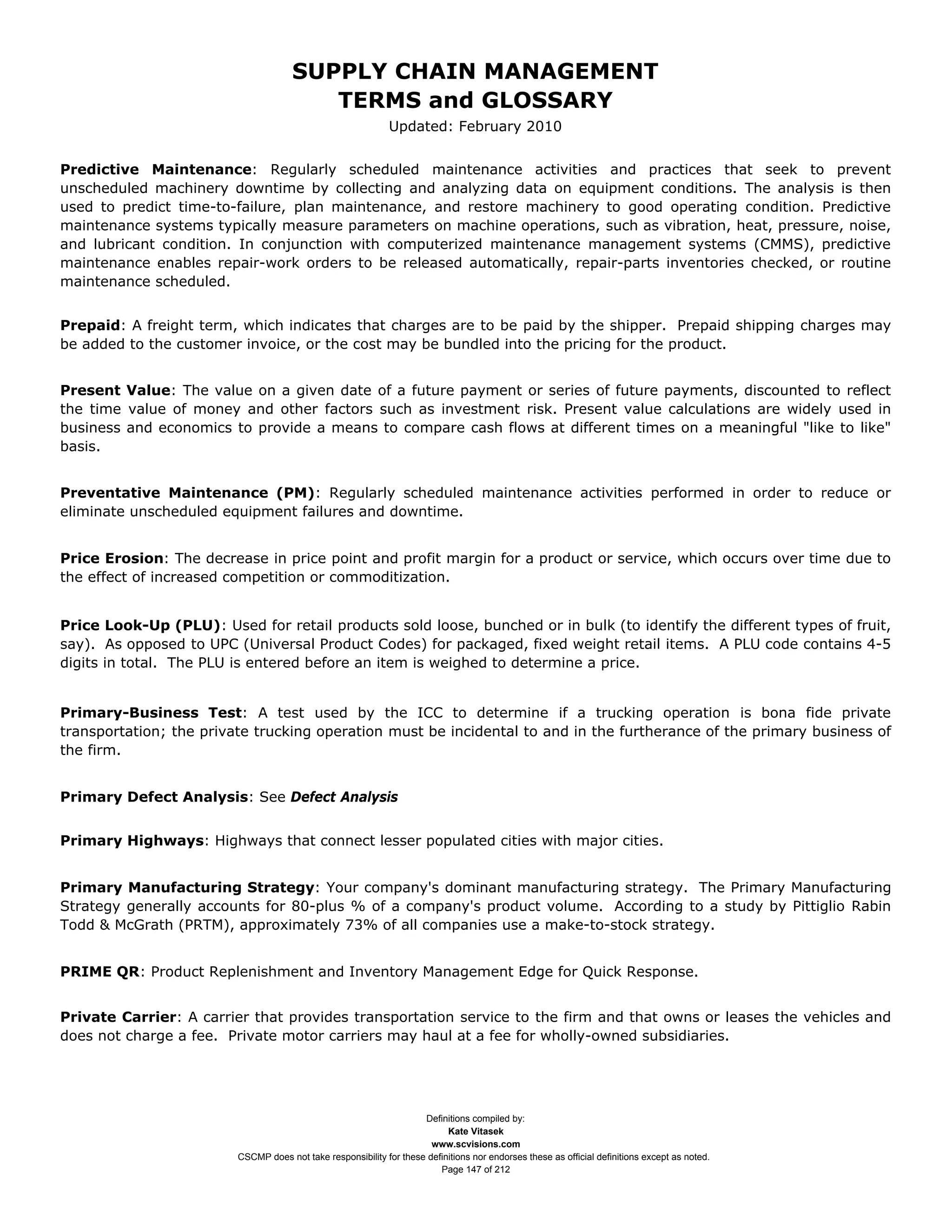 SUPPLY CHAIN MANAGEMENT
                                         TERMS and GLOSSARY
                                                              Updated: February 2010


Predictive Maintenance: Regularly scheduled maintenance activities and practices that seek to prevent
unscheduled machinery downtime by collecting and analyzing data on equipment conditions. The analysis is then
used to predict time-to-failure, plan maintenance, and restore machinery to good operating condition. Predictive
maintenance systems typically measure parameters on machine operations, such as vibration, heat, pressure, noise,
and lubricant condition. In conjunction with computerized maintenance management systems (CMMS), predictive
maintenance enables repair-work orders to be released automatically, repair-parts inventories checked, or routine
maintenance scheduled.


Prepaid: A freight term, which indicates that charges are to be paid by the shipper. Prepaid shipping charges may
be added to the customer invoice, or the cost may be bundled into the pricing for the product.


Present Value: The value on a given date of a future payment or series of future payments, discounted to reflect
the time value of money and other factors such as investment risk. Present value calculations are widely used in
business and economics to provide a means to compare cash flows at different times on a meaningful "like to like"
basis.


Preventative Maintenance (PM): Regularly scheduled maintenance activities performed in order to reduce or
eliminate unscheduled equipment failures and downtime.


Price Erosion: The decrease in price point and profit margin for a product or service, which occurs over time due to
the effect of increased competition or commoditization.


Price Look-Up (PLU): Used for retail products sold loose, bunched or in bulk (to identify the different types of fruit,
say). As opposed to UPC (Universal Product Codes) for packaged, fixed weight retail items. A PLU code contains 4-5
digits in total. The PLU is entered before an item is weighed to determine a price.


Primary-Business Test: A test used by the ICC to determine if a trucking operation is bona fide private
transportation; the private trucking operation must be incidental to and in the furtherance of the primary business of
the firm.


Primary Defect Analysis: See Defect Analysis


Primary Highways: Highways that connect lesser populated cities with major cities.


Primary Manufacturing Strategy: Your company's dominant manufacturing strategy. The Primary Manufacturing
Strategy generally accounts for 80-plus % of a company's product volume. According to a study by Pittiglio Rabin
Todd & McGrath (PRTM), approximately 73% of all companies use a make-to-stock strategy.


PRIME QR: Product Replenishment and Inventory Management Edge for Quick Response.


Private Carrier: A carrier that provides transportation service to the firm and that owns or leases the vehicles and
does not charge a fee. Private motor carriers may haul at a fee for wholly-owned subsidiaries.




                                                                     Definitions compiled by:
                                                                           Kate Vitasek
                                                                       www.scvisions.com
                         CSCMP does not take responsibility for these definitions nor endorses these as official definitions except as noted.
                                                                         Page 147 of 212
 