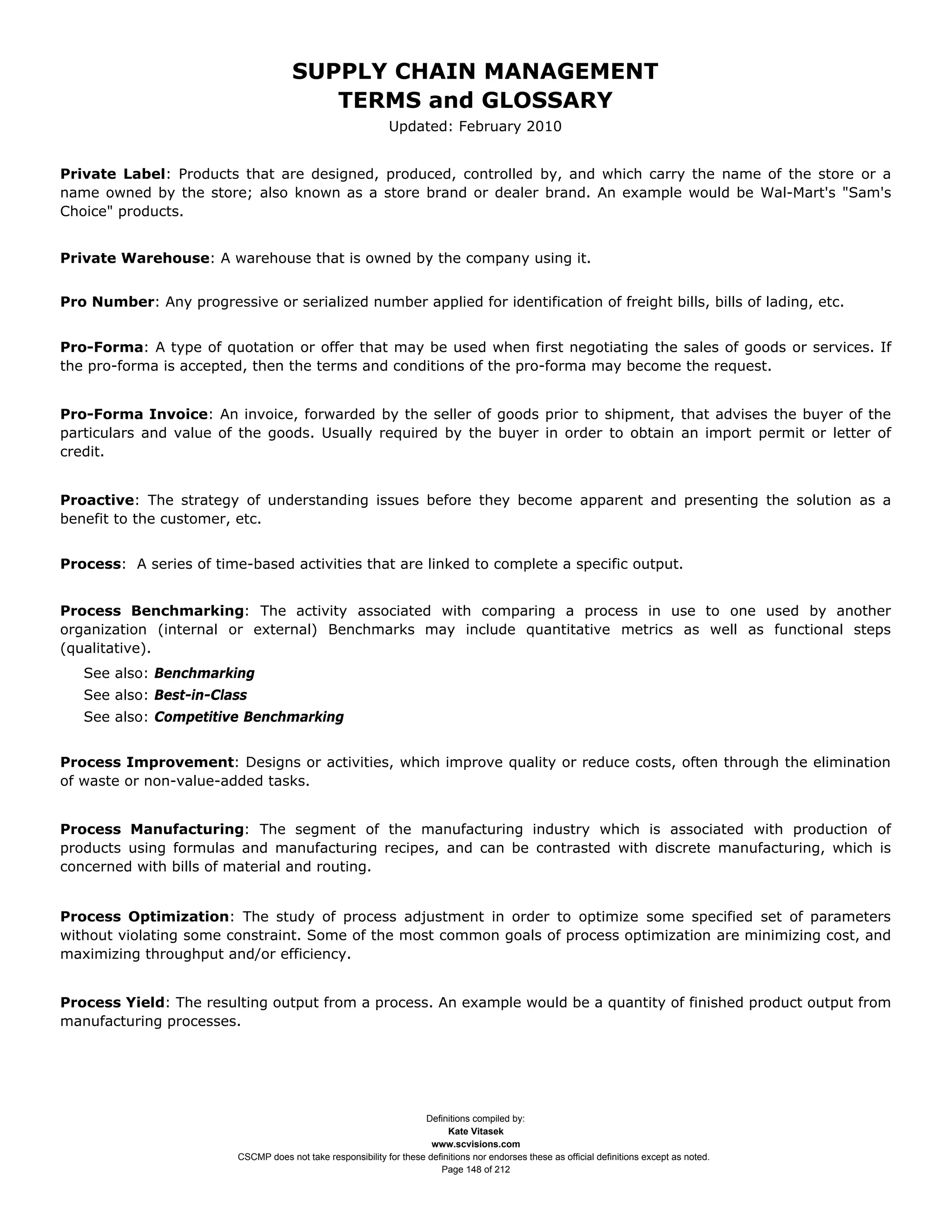 SUPPLY CHAIN MANAGEMENT
                                          TERMS and GLOSSARY
                                                               Updated: February 2010


Private Label: Products that are designed, produced, controlled by, and which carry the name of the store or a
name owned by the store; also known as a store brand or dealer brand. An example would be Wal-Mart's "Sam's
Choice" products.


Private Warehouse: A warehouse that is owned by the company using it.


Pro Number: Any progressive or serialized number applied for identification of freight bills, bills of lading, etc.


Pro-Forma: A type of quotation or offer that may be used when first negotiating the sales of goods or services. If
the pro-forma is accepted, then the terms and conditions of the pro-forma may become the request.


Pro-Forma Invoice: An invoice, forwarded by the seller of goods prior to shipment, that advises the buyer of the
particulars and value of the goods. Usually required by the buyer in order to obtain an import permit or letter of
credit.


Proactive: The strategy of understanding issues before they become apparent and presenting the solution as a
benefit to the customer, etc.


Process: A series of time-based activities that are linked to complete a specific output.


Process Benchmarking: The activity associated with comparing a process in use to one used by another
organization (internal or external) Benchmarks may include quantitative metrics as well as functional steps
(qualitative).
   See also: Benchmarking
   See also: Best-in-Class
   See also: Competitive Benchmarking


Process Improvement: Designs or activities, which improve quality or reduce costs, often through the elimination
of waste or non-value-added tasks.


Process Manufacturing: The segment of the manufacturing industry which is associated with production of
products using formulas and manufacturing recipes, and can be contrasted with discrete manufacturing, which is
concerned with bills of material and routing.


Process Optimization: The study of process adjustment in order to optimize some specified set of parameters
without violating some constraint. Some of the most common goals of process optimization are minimizing cost, and
maximizing throughput and/or efficiency.


Process Yield: The resulting output from a process. An example would be a quantity of finished product output from
manufacturing processes.




                                                                      Definitions compiled by:
                                                                            Kate Vitasek
                                                                        www.scvisions.com
                          CSCMP does not take responsibility for these definitions nor endorses these as official definitions except as noted.
                                                                          Page 148 of 212
 
