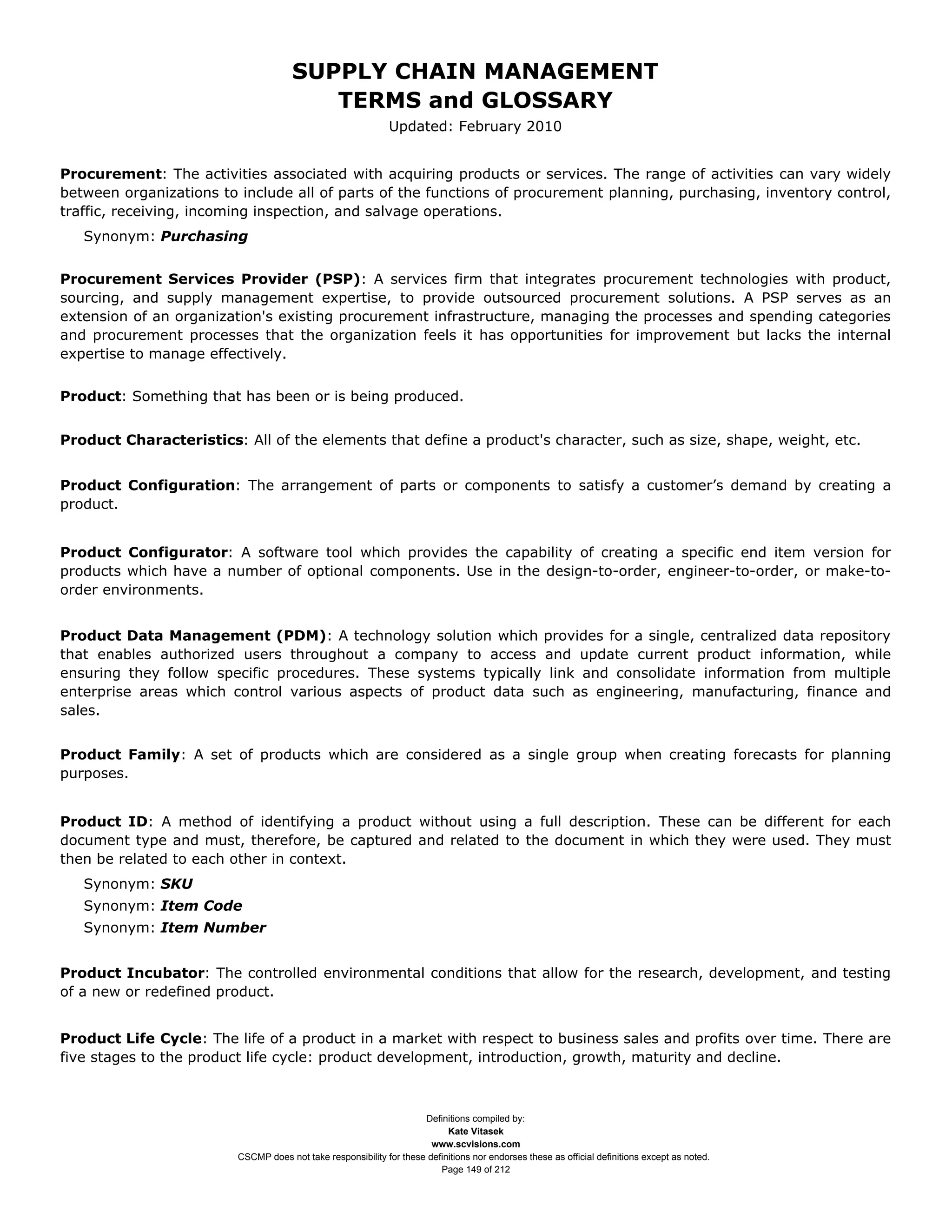 SUPPLY CHAIN MANAGEMENT
                                         TERMS and GLOSSARY
                                                              Updated: February 2010


Procurement: The activities associated with acquiring products or services. The range of activities can vary widely
between organizations to include all of parts of the functions of procurement planning, purchasing, inventory control,
traffic, receiving, incoming inspection, and salvage operations.
   Synonym: Purchasing


Procurement Services Provider (PSP): A services firm that integrates procurement technologies with product,
sourcing, and supply management expertise, to provide outsourced procurement solutions. A PSP serves as an
extension of an organization's existing procurement infrastructure, managing the processes and spending categories
and procurement processes that the organization feels it has opportunities for improvement but lacks the internal
expertise to manage effectively.


Product: Something that has been or is being produced.


Product Characteristics: All of the elements that define a product's character, such as size, shape, weight, etc.


Product Configuration: The arrangement of parts or components to satisfy a customer’s demand by creating a
product.


Product Configurator: A software tool which provides the capability of creating a specific end item version for
products which have a number of optional components. Use in the design-to-order, engineer-to-order, or make-to-
order environments.


Product Data Management (PDM): A technology solution which provides for a single, centralized data repository
that enables authorized users throughout a company to access and update current product information, while
ensuring they follow specific procedures. These systems typically link and consolidate information from multiple
enterprise areas which control various aspects of product data such as engineering, manufacturing, finance and
sales.


Product Family: A set of products which are considered as a single group when creating forecasts for planning
purposes.


Product ID: A method of identifying a product without using a full description. These can be different for each
document type and must, therefore, be captured and related to the document in which they were used. They must
then be related to each other in context.
   Synonym: SKU
   Synonym: Item Code
   Synonym: Item Number


Product Incubator: The controlled environmental conditions that allow for the research, development, and testing
of a new or redefined product.


Product Life Cycle: The life of a product in a market with respect to business sales and profits over time. There are
five stages to the product life cycle: product development, introduction, growth, maturity and decline.



                                                                     Definitions compiled by:
                                                                           Kate Vitasek
                                                                       www.scvisions.com
                         CSCMP does not take responsibility for these definitions nor endorses these as official definitions except as noted.
                                                                         Page 149 of 212
 