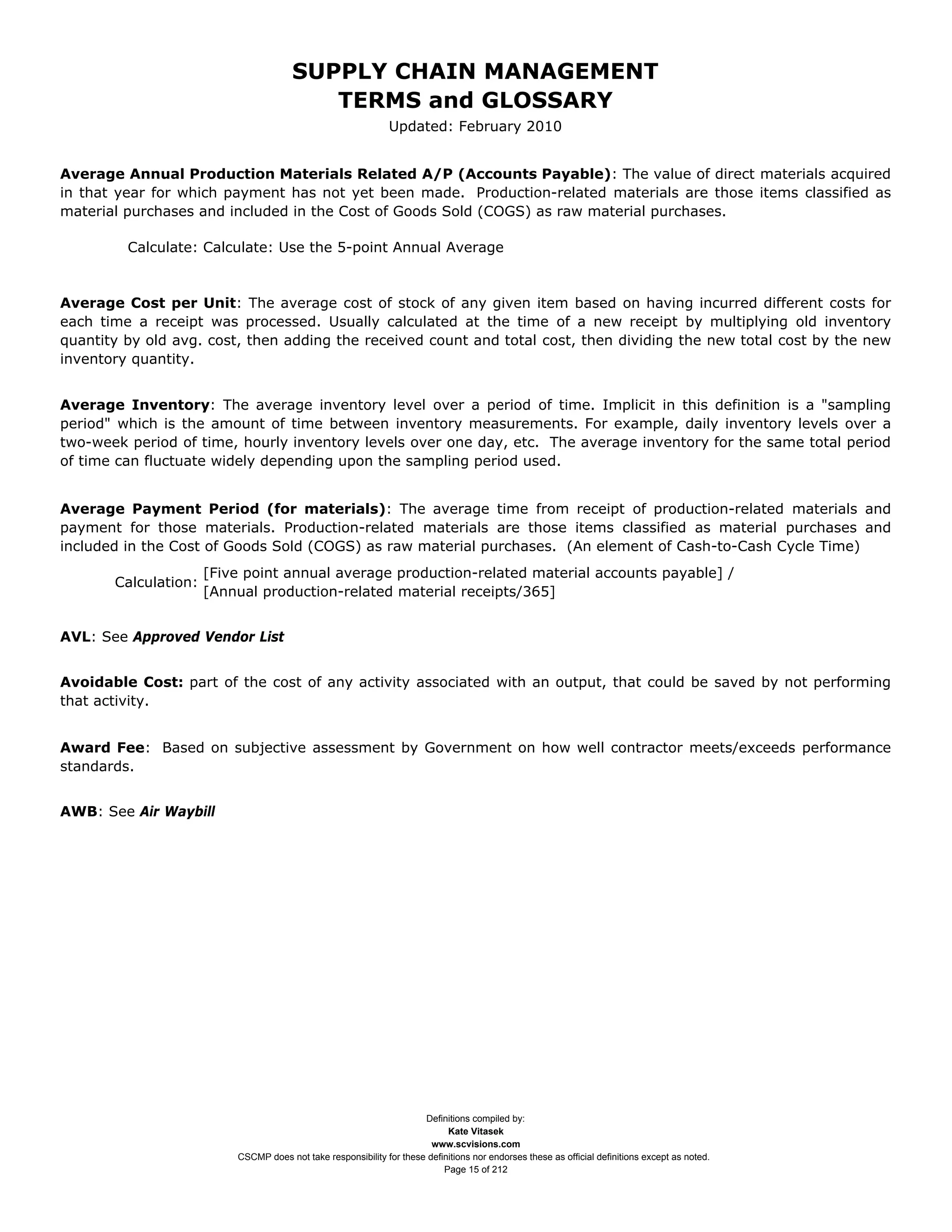SUPPLY CHAIN MANAGEMENT
                                          TERMS and GLOSSARY
                                                               Updated: February 2010


Average Annual Production Materials Related A/P (Accounts Payable): The value of direct materials acquired
in that year for which payment has not yet been made. Production-related materials are those items classified as
material purchases and included in the Cost of Goods Sold (COGS) as raw material purchases.

         Calculate: Calculate: Use the 5-point Annual Average


Average Cost per Unit: The average cost of stock of any given item based on having incurred different costs for
each time a receipt was processed. Usually calculated at the time of a new receipt by multiplying old inventory
quantity by old avg. cost, then adding the received count and total cost, then dividing the new total cost by the new
inventory quantity.


Average Inventory: The average inventory level over a period of time. Implicit in this definition is a "sampling
period" which is the amount of time between inventory measurements. For example, daily inventory levels over a
two-week period of time, hourly inventory levels over one day, etc. The average inventory for the same total period
of time can fluctuate widely depending upon the sampling period used.


Average Payment Period (for materials): The average time from receipt of production-related materials and
payment for those materials. Production-related materials are those items classified as material purchases and
included in the Cost of Goods Sold (COGS) as raw material purchases. (An element of Cash-to-Cash Cycle Time)
                      [Five point annual average production-related material accounts payable] /
       Calculation:
                      [Annual production-related material receipts/365]


AVL: See Approved Vendor List


Avoidable Cost: part of the cost of any activity associated with an output, that could be saved by not performing
that activity.


Award Fee: Based on subjective assessment by Government on how well contractor meets/exceeds performance
standards.


AWB: See Air Waybill




                                                                      Definitions compiled by:
                                                                            Kate Vitasek
                                                                        www.scvisions.com
                          CSCMP does not take responsibility for these definitions nor endorses these as official definitions except as noted.
                                                                           Page 15 of 212
 