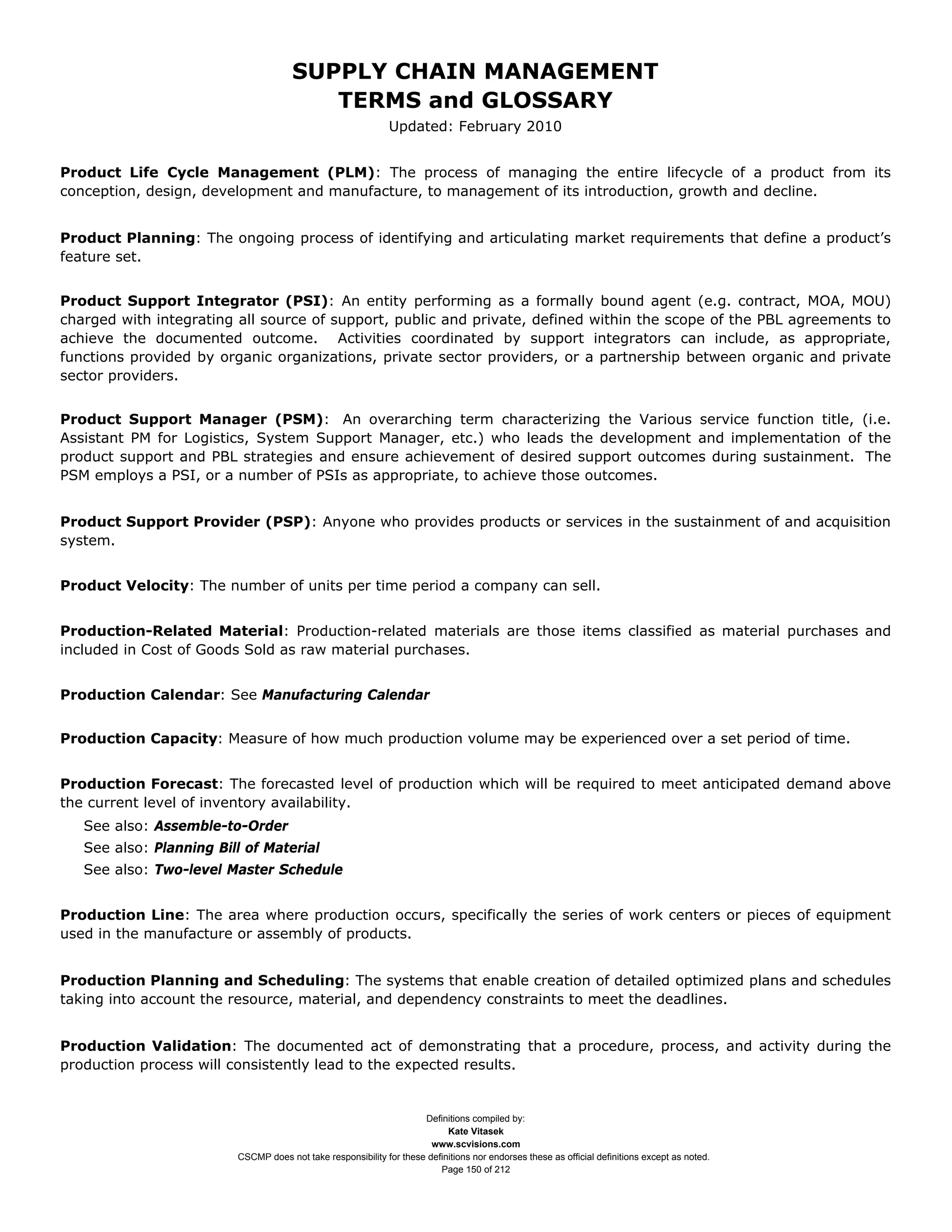 SUPPLY CHAIN MANAGEMENT
                                         TERMS and GLOSSARY
                                                              Updated: February 2010


Product Life Cycle Management (PLM): The process of managing the entire lifecycle of a product from its
conception, design, development and manufacture, to management of its introduction, growth and decline.


Product Planning: The ongoing process of identifying and articulating market requirements that define a product’s
feature set.


Product Support Integrator (PSI): An entity performing as a formally bound agent (e.g. contract, MOA, MOU)
charged with integrating all source of support, public and private, defined within the scope of the PBL agreements to
achieve the documented outcome. Activities coordinated by support integrators can include, as appropriate,
functions provided by organic organizations, private sector providers, or a partnership between organic and private
sector providers.


Product Support Manager (PSM): An overarching term characterizing the Various service function title, (i.e.
Assistant PM for Logistics, System Support Manager, etc.) who leads the development and implementation of the
product support and PBL strategies and ensure achievement of desired support outcomes during sustainment. The
PSM employs a PSI, or a number of PSIs as appropriate, to achieve those outcomes.


Product Support Provider (PSP): Anyone who provides products or services in the sustainment of and acquisition
system.


Product Velocity: The number of units per time period a company can sell.


Production-Related Material: Production-related materials are those items classified as material purchases and
included in Cost of Goods Sold as raw material purchases.


Production Calendar: See Manufacturing Calendar


Production Capacity: Measure of how much production volume may be experienced over a set period of time.


Production Forecast: The forecasted level of production which will be required to meet anticipated demand above
the current level of inventory availability.
   See also: Assemble-to-Order
   See also: Planning Bill of Material
   See also: Two-level Master Schedule


Production Line: The area where production occurs, specifically the series of work centers or pieces of equipment
used in the manufacture or assembly of products.


Production Planning and Scheduling: The systems that enable creation of detailed optimized plans and schedules
taking into account the resource, material, and dependency constraints to meet the deadlines.


Production Validation: The documented act of demonstrating that a procedure, process, and activity during the
production process will consistently lead to the expected results.


                                                                     Definitions compiled by:
                                                                           Kate Vitasek
                                                                       www.scvisions.com
                         CSCMP does not take responsibility for these definitions nor endorses these as official definitions except as noted.
                                                                         Page 150 of 212
 