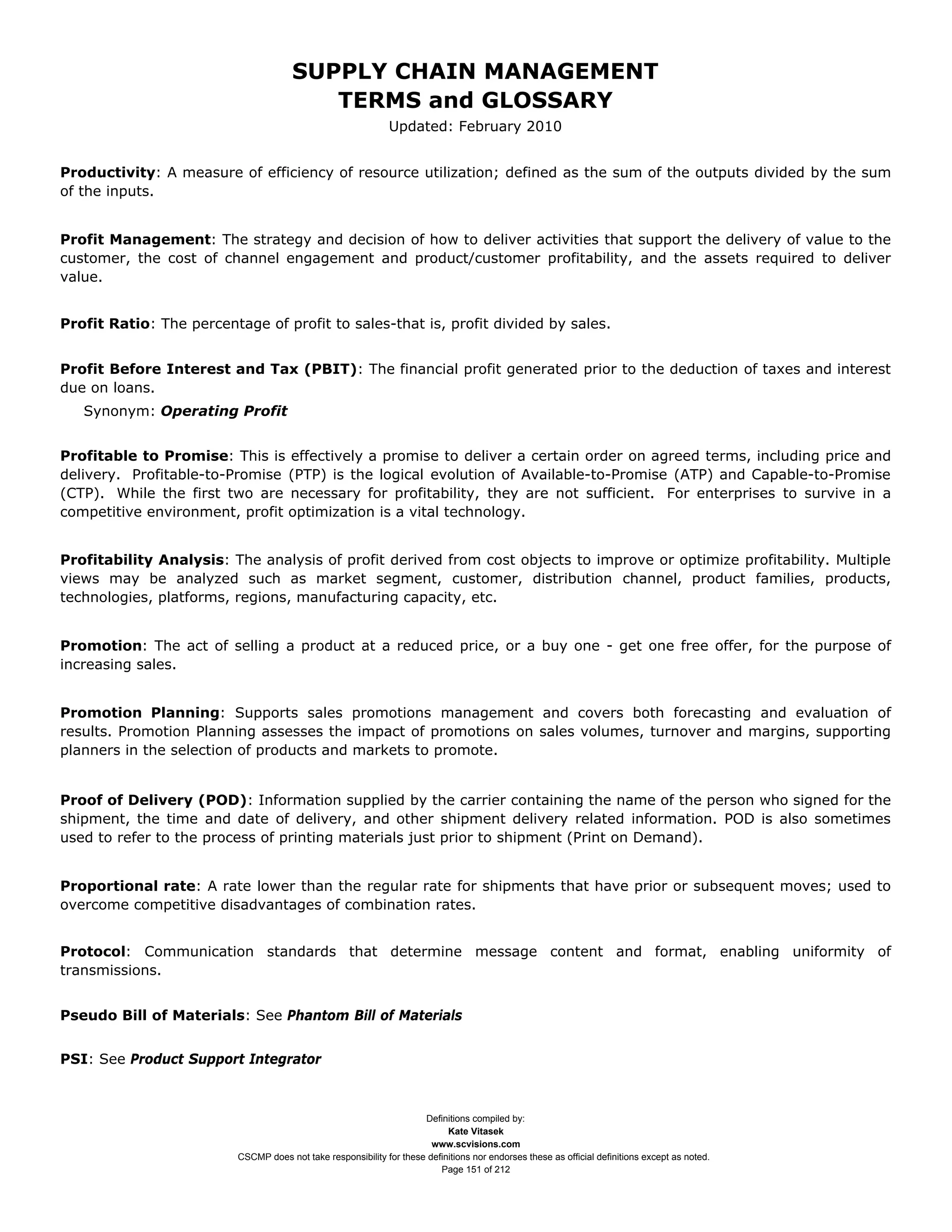 SUPPLY CHAIN MANAGEMENT
                                          TERMS and GLOSSARY
                                                               Updated: February 2010


Productivity: A measure of efficiency of resource utilization; defined as the sum of the outputs divided by the sum
of the inputs.


Profit Management: The strategy and decision of how to deliver activities that support the delivery of value to the
customer, the cost of channel engagement and product/customer profitability, and the assets required to deliver
value.


Profit Ratio: The percentage of profit to sales-that is, profit divided by sales.


Profit Before Interest and Tax (PBIT): The financial profit generated prior to the deduction of taxes and interest
due on loans.
   Synonym: Operating Profit


Profitable to Promise: This is effectively a promise to deliver a certain order on agreed terms, including price and
delivery. Profitable-to-Promise (PTP) is the logical evolution of Available-to-Promise (ATP) and Capable-to-Promise
(CTP). While the first two are necessary for profitability, they are not sufficient. For enterprises to survive in a
competitive environment, profit optimization is a vital technology.


Profitability Analysis: The analysis of profit derived from cost objects to improve or optimize profitability. Multiple
views may be analyzed such as market segment, customer, distribution channel, product families, products,
technologies, platforms, regions, manufacturing capacity, etc.


Promotion: The act of selling a product at a reduced price, or a buy one - get one free offer, for the purpose of
increasing sales.


Promotion Planning: Supports sales promotions management and covers both forecasting and evaluation of
results. Promotion Planning assesses the impact of promotions on sales volumes, turnover and margins, supporting
planners in the selection of products and markets to promote.


Proof of Delivery (POD): Information supplied by the carrier containing the name of the person who signed for the
shipment, the time and date of delivery, and other shipment delivery related information. POD is also sometimes
used to refer to the process of printing materials just prior to shipment (Print on Demand).


Proportional rate: A rate lower than the regular rate for shipments that have prior or subsequent moves; used to
overcome competitive disadvantages of combination rates.


Protocol: Communication standards that determine message content and format, enabling uniformity of
transmissions.


Pseudo Bill of Materials: See Phantom Bill of Materials


PSI: See Product Support Integrator



                                                                      Definitions compiled by:
                                                                            Kate Vitasek
                                                                        www.scvisions.com
                          CSCMP does not take responsibility for these definitions nor endorses these as official definitions except as noted.
                                                                          Page 151 of 212
 