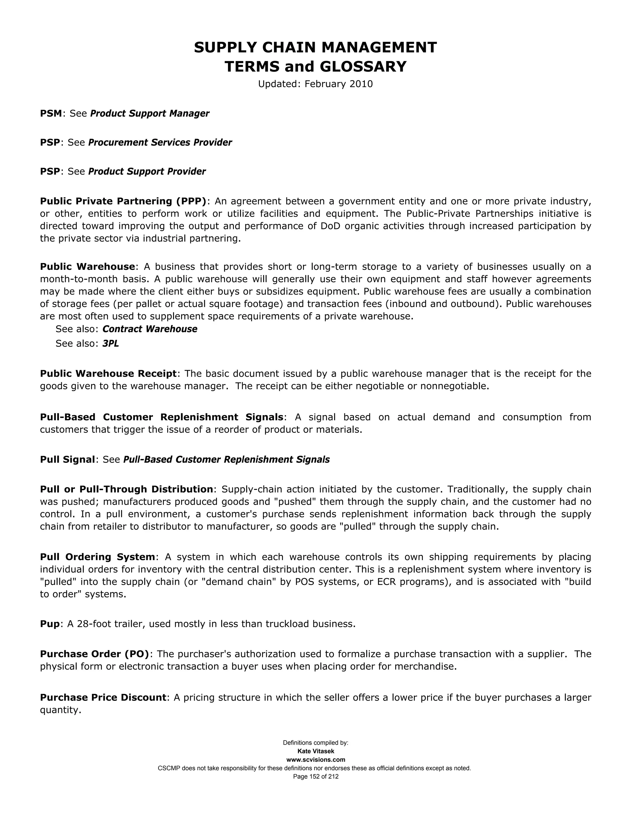 SUPPLY CHAIN MANAGEMENT
                                         TERMS and GLOSSARY
                                                              Updated: February 2010


PSM: See Product Support Manager


PSP: See Procurement Services Provider


PSP: See Product Support Provider


Public Private Partnering (PPP): An agreement between a government entity and one or more private industry,
or other, entities to perform work or utilize facilities and equipment. The Public-Private Partnerships initiative is
directed toward improving the output and performance of DoD organic activities through increased participation by
the private sector via industrial partnering.


Public Warehouse: A business that provides short or long-term storage to a variety of businesses usually on a
month-to-month basis. A public warehouse will generally use their own equipment and staff however agreements
may be made where the client either buys or subsidizes equipment. Public warehouse fees are usually a combination
of storage fees (per pallet or actual square footage) and transaction fees (inbound and outbound). Public warehouses
are most often used to supplement space requirements of a private warehouse.
    See also: Contract Warehouse
   See also: 3PL


Public Warehouse Receipt: The basic document issued by a public warehouse manager that is the receipt for the
goods given to the warehouse manager. The receipt can be either negotiable or nonnegotiable.


Pull-Based Customer Replenishment Signals: A signal based on actual demand and consumption from
customers that trigger the issue of a reorder of product or materials.


Pull Signal: See Pull-Based Customer Replenishment Signals


Pull or Pull-Through Distribution: Supply-chain action initiated by the customer. Traditionally, the supply chain
was pushed; manufacturers produced goods and "pushed" them through the supply chain, and the customer had no
control. In a pull environment, a customer's purchase sends replenishment information back through the supply
chain from retailer to distributor to manufacturer, so goods are "pulled" through the supply chain.


Pull Ordering System: A system in which each warehouse controls its own shipping requirements by placing
individual orders for inventory with the central distribution center. This is a replenishment system where inventory is
"pulled" into the supply chain (or "demand chain" by POS systems, or ECR programs), and is associated with "build
to order" systems.


Pup: A 28-foot trailer, used mostly in less than truckload business.


Purchase Order (PO): The purchaser's authorization used to formalize a purchase transaction with a supplier. The
physical form or electronic transaction a buyer uses when placing order for merchandise.


Purchase Price Discount: A pricing structure in which the seller offers a lower price if the buyer purchases a larger
quantity.


                                                                     Definitions compiled by:
                                                                           Kate Vitasek
                                                                       www.scvisions.com
                         CSCMP does not take responsibility for these definitions nor endorses these as official definitions except as noted.
                                                                         Page 152 of 212
 