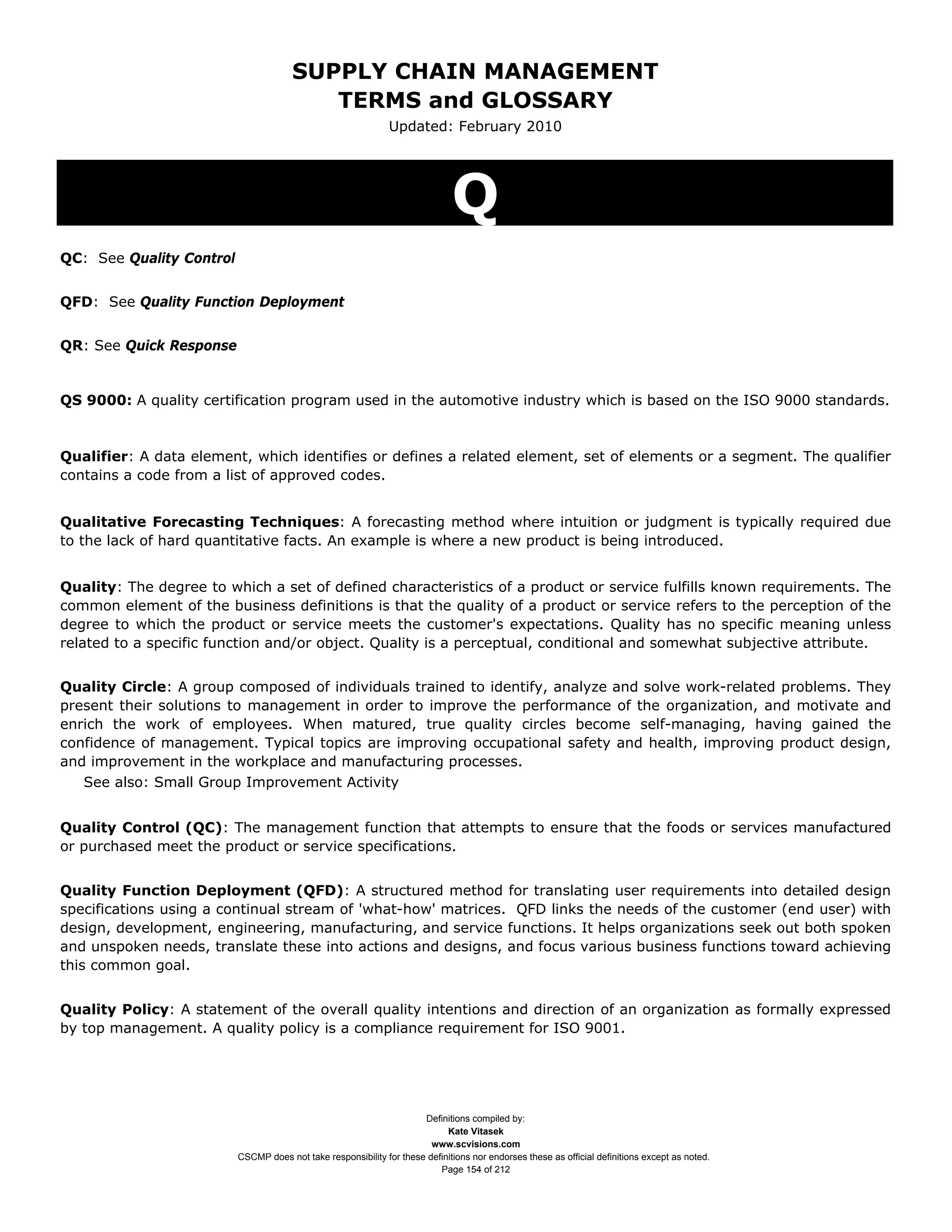 SUPPLY CHAIN MANAGEMENT
                                          TERMS and GLOSSARY
                                                               Updated: February 2010




                                                                              Q
QC: See Quality Control


QFD: See Quality Function Deployment


QR: See Quick Response


QS 9000: A quality certification program used in the automotive industry which is based on the ISO 9000 standards.



Qualifier: A data element, which identifies or defines a related element, set of elements or a segment. The qualifier
contains a code from a list of approved codes.


Qualitative Forecasting Techniques: A forecasting method where intuition or judgment is typically required due
to the lack of hard quantitative facts. An example is where a new product is being introduced.


Quality: The degree to which a set of defined characteristics of a product or service fulfills known requirements. The
common element of the business definitions is that the quality of a product or service refers to the perception of the
degree to which the product or service meets the customer's expectations. Quality has no specific meaning unless
related to a specific function and/or object. Quality is a perceptual, conditional and somewhat subjective attribute.


Quality Circle: A group composed of individuals trained to identify, analyze and solve work-related problems. They
present their solutions to management in order to improve the performance of the organization, and motivate and
enrich the work of employees. When matured, true quality circles become self-managing, having gained the
confidence of management. Typical topics are improving occupational safety and health, improving product design,
and improvement in the workplace and manufacturing processes.
   See also: Small Group Improvement Activity


Quality Control (QC): The management function that attempts to ensure that the foods or services manufactured
or purchased meet the product or service specifications.


Quality Function Deployment (QFD): A structured method for translating user requirements into detailed design
specifications using a continual stream of 'what-how' matrices. QFD links the needs of the customer (end user) with
design, development, engineering, manufacturing, and service functions. It helps organizations seek out both spoken
and unspoken needs, translate these into actions and designs, and focus various business functions toward achieving
this common goal.


Quality Policy: A statement of the overall quality intentions and direction of an organization as formally expressed
by top management. A quality policy is a compliance requirement for ISO 9001.




                                                                      Definitions compiled by:
                                                                            Kate Vitasek
                                                                        www.scvisions.com
                          CSCMP does not take responsibility for these definitions nor endorses these as official definitions except as noted.
                                                                          Page 154 of 212
 