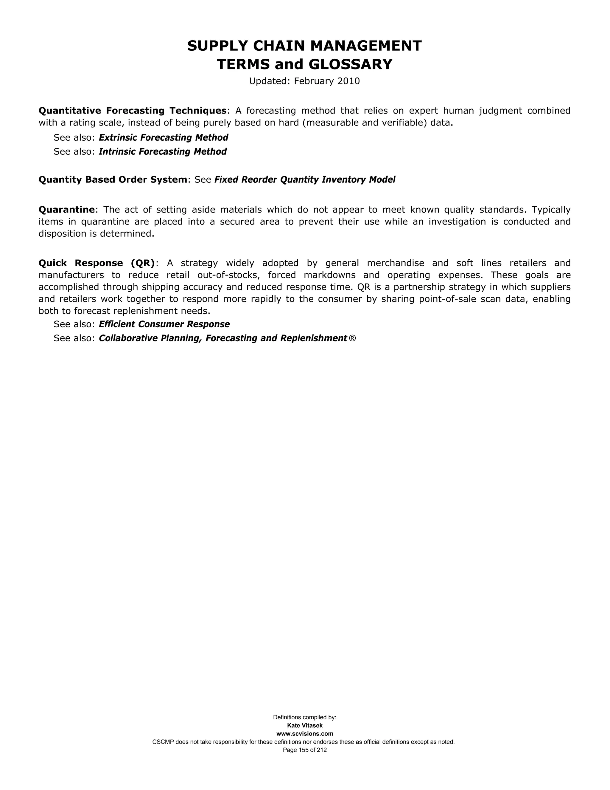 SUPPLY CHAIN MANAGEMENT
                                        TERMS and GLOSSARY
                                                             Updated: February 2010


Quantitative Forecasting Techniques: A forecasting method that relies on expert human judgment combined
with a rating scale, instead of being purely based on hard (measurable and verifiable) data.
   See also: Extrinsic Forecasting Method
   See also: Intrinsic Forecasting Method


Quantity Based Order System: See Fixed Reorder Quantity Inventory Model


Quarantine: The act of setting aside materials which do not appear to meet known quality standards. Typically
items in quarantine are placed into a secured area to prevent their use while an investigation is conducted and
disposition is determined.


Quick Response (QR): A strategy widely adopted by general merchandise and soft lines retailers and
manufacturers to reduce retail out-of-stocks, forced markdowns and operating expenses. These goals are
accomplished through shipping accuracy and reduced response time. QR is a partnership strategy in which suppliers
and retailers work together to respond more rapidly to the consumer by sharing point-of-sale scan data, enabling
both to forecast replenishment needs.
   See also: Efficient Consumer Response
   See also: Collaborative Planning, Forecasting and Replenishment ®




                                                                    Definitions compiled by:
                                                                          Kate Vitasek
                                                                      www.scvisions.com
                        CSCMP does not take responsibility for these definitions nor endorses these as official definitions except as noted.
                                                                        Page 155 of 212
 