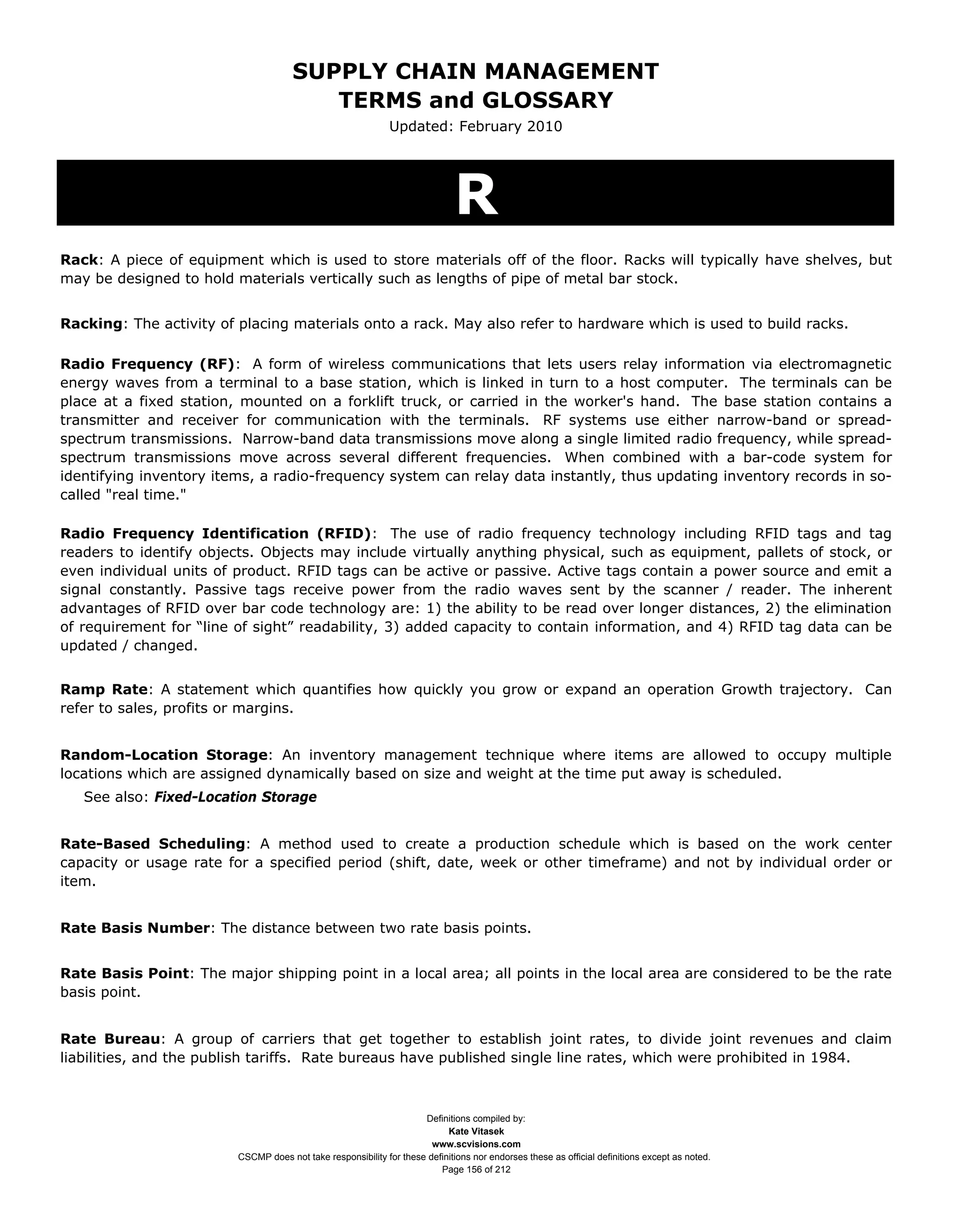 SUPPLY CHAIN MANAGEMENT
                                         TERMS and GLOSSARY
                                                              Updated: February 2010




                                                                              R
Rack: A piece of equipment which is used to store materials off of the floor. Racks will typically have shelves, but
may be designed to hold materials vertically such as lengths of pipe of metal bar stock.


Racking: The activity of placing materials onto a rack. May also refer to hardware which is used to build racks.

Radio Frequency (RF): A form of wireless communications that lets users relay information via electromagnetic
energy waves from a terminal to a base station, which is linked in turn to a host computer. The terminals can be
place at a fixed station, mounted on a forklift truck, or carried in the worker's hand. The base station contains a
transmitter and receiver for communication with the terminals. RF systems use either narrow-band or spread-
spectrum transmissions. Narrow-band data transmissions move along a single limited radio frequency, while spread-
spectrum transmissions move across several different frequencies. When combined with a bar-code system for
identifying inventory items, a radio-frequency system can relay data instantly, thus updating inventory records in so-
called "real time."

Radio Frequency Identification (RFID): The use of radio frequency technology including RFID tags and tag
readers to identify objects. Objects may include virtually anything physical, such as equipment, pallets of stock, or
even individual units of product. RFID tags can be active or passive. Active tags contain a power source and emit a
signal constantly. Passive tags receive power from the radio waves sent by the scanner / reader. The inherent
advantages of RFID over bar code technology are: 1) the ability to be read over longer distances, 2) the elimination
of requirement for “line of sight” readability, 3) added capacity to contain information, and 4) RFID tag data can be
updated / changed.


Ramp Rate: A statement which quantifies how quickly you grow or expand an operation Growth trajectory. Can
refer to sales, profits or margins.


Random-Location Storage: An inventory management technique where items are allowed to occupy multiple
locations which are assigned dynamically based on size and weight at the time put away is scheduled.
   See also: Fixed-Location Storage


Rate-Based Scheduling: A method used to create a production schedule which is based on the work center
capacity or usage rate for a specified period (shift, date, week or other timeframe) and not by individual order or
item.


Rate Basis Number: The distance between two rate basis points.


Rate Basis Point: The major shipping point in a local area; all points in the local area are considered to be the rate
basis point.


Rate Bureau: A group of carriers that get together to establish joint rates, to divide joint revenues and claim
liabilities, and the publish tariffs. Rate bureaus have published single line rates, which were prohibited in 1984.



                                                                     Definitions compiled by:
                                                                           Kate Vitasek
                                                                       www.scvisions.com
                         CSCMP does not take responsibility for these definitions nor endorses these as official definitions except as noted.
                                                                         Page 156 of 212
 