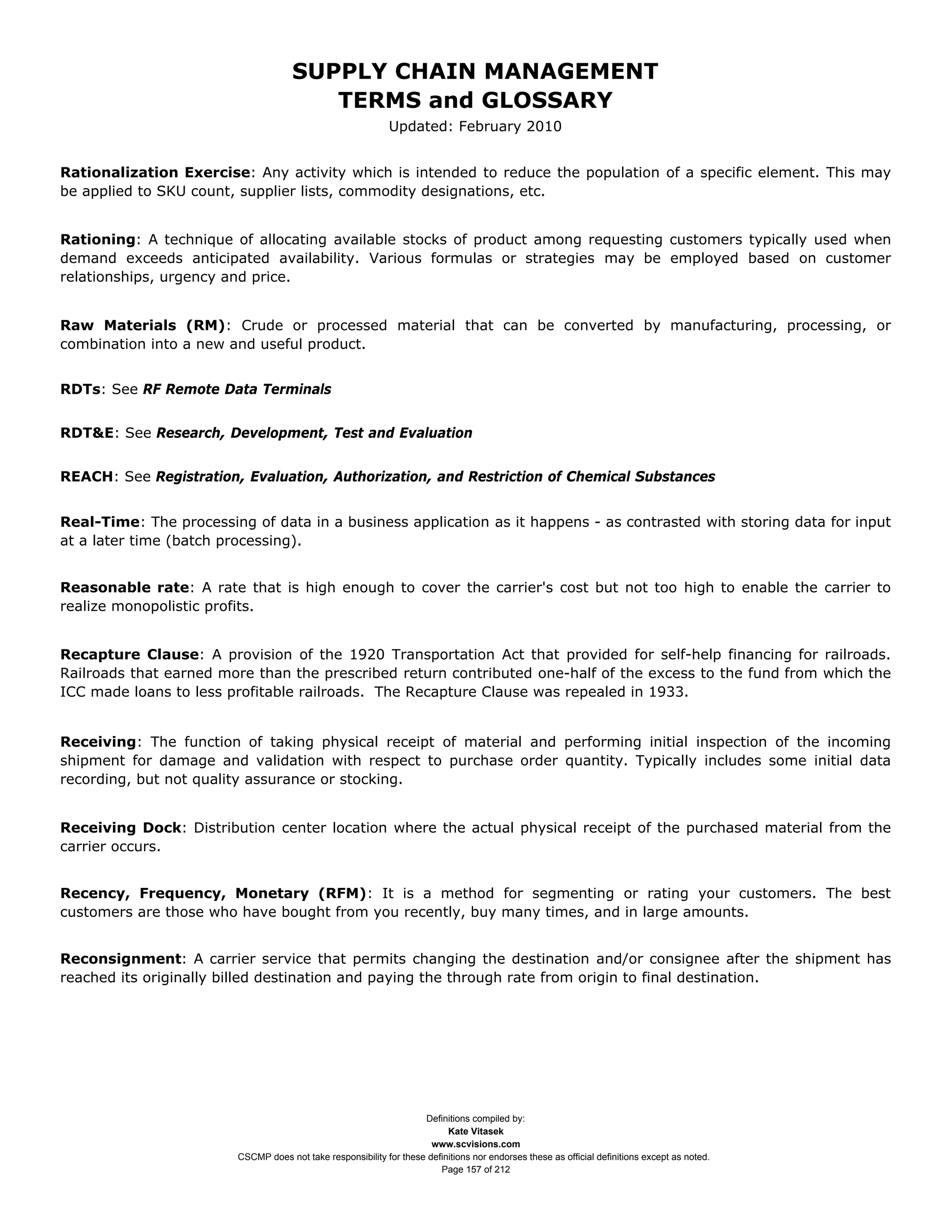 SUPPLY CHAIN MANAGEMENT
                                         TERMS and GLOSSARY
                                                              Updated: February 2010


Rationalization Exercise: Any activity which is intended to reduce the population of a specific element. This may
be applied to SKU count, supplier lists, commodity designations, etc.


Rationing: A technique of allocating available stocks of product among requesting customers typically used when
demand exceeds anticipated availability. Various formulas or strategies may be employed based on customer
relationships, urgency and price.


Raw Materials (RM): Crude or processed material that can be converted by manufacturing, processing, or
combination into a new and useful product.


RDTs: See RF Remote Data Terminals


RDT&E: See Research, Development, Test and Evaluation


REACH: See Registration, Evaluation, Authorization, and Restriction of Chemical Substances


Real-Time: The processing of data in a business application as it happens - as contrasted with storing data for input
at a later time (batch processing).


Reasonable rate: A rate that is high enough to cover the carrier's cost but not too high to enable the carrier to
realize monopolistic profits.


Recapture Clause: A provision of the 1920 Transportation Act that provided for self-help financing for railroads.
Railroads that earned more than the prescribed return contributed one-half of the excess to the fund from which the
ICC made loans to less profitable railroads. The Recapture Clause was repealed in 1933.


Receiving: The function of taking physical receipt of material and performing initial inspection of the incoming
shipment for damage and validation with respect to purchase order quantity. Typically includes some initial data
recording, but not quality assurance or stocking.


Receiving Dock: Distribution center location where the actual physical receipt of the purchased material from the
carrier occurs.


Recency, Frequency, Monetary (RFM): It is a method for segmenting or rating your customers. The best
customers are those who have bought from you recently, buy many times, and in large amounts.


Reconsignment: A carrier service that permits changing the destination and/or consignee after the shipment has
reached its originally billed destination and paying the through rate from origin to final destination.




                                                                     Definitions compiled by:
                                                                           Kate Vitasek
                                                                       www.scvisions.com
                         CSCMP does not take responsibility for these definitions nor endorses these as official definitions except as noted.
                                                                         Page 157 of 212
 