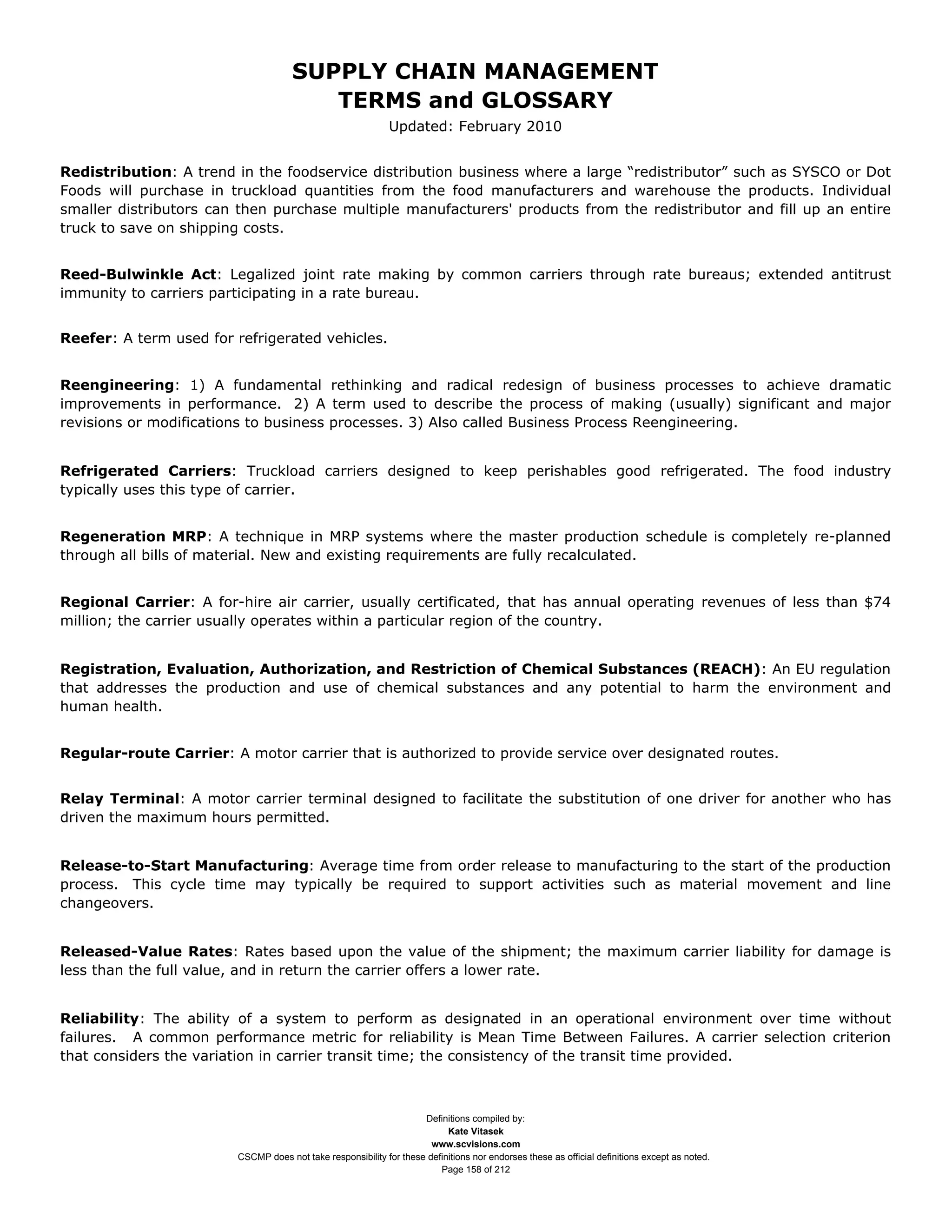 SUPPLY CHAIN MANAGEMENT
                                        TERMS and GLOSSARY
                                                             Updated: February 2010


Redistribution: A trend in the foodservice distribution business where a large “redistributor” such as SYSCO or Dot
Foods will purchase in truckload quantities from the food manufacturers and warehouse the products. Individual
smaller distributors can then purchase multiple manufacturers' products from the redistributor and fill up an entire
truck to save on shipping costs.


Reed-Bulwinkle Act: Legalized joint rate making by common carriers through rate bureaus; extended antitrust
immunity to carriers participating in a rate bureau.


Reefer: A term used for refrigerated vehicles.


Reengineering: 1) A fundamental rethinking and radical redesign of business processes to achieve dramatic
improvements in performance. 2) A term used to describe the process of making (usually) significant and major
revisions or modifications to business processes. 3) Also called Business Process Reengineering.


Refrigerated Carriers: Truckload carriers designed to keep perishables good refrigerated. The food industry
typically uses this type of carrier.


Regeneration MRP: A technique in MRP systems where the master production schedule is completely re-planned
through all bills of material. New and existing requirements are fully recalculated.


Regional Carrier: A for-hire air carrier, usually certificated, that has annual operating revenues of less than $74
million; the carrier usually operates within a particular region of the country.


Registration, Evaluation, Authorization, and Restriction of Chemical Substances (REACH): An EU regulation
that addresses the production and use of chemical substances and any potential to harm the environment and
human health.


Regular-route Carrier: A motor carrier that is authorized to provide service over designated routes.


Relay Terminal: A motor carrier terminal designed to facilitate the substitution of one driver for another who has
driven the maximum hours permitted.


Release-to-Start Manufacturing: Average time from order release to manufacturing to the start of the production
process. This cycle time may typically be required to support activities such as material movement and line
changeovers.


Released-Value Rates: Rates based upon the value of the shipment; the maximum carrier liability for damage is
less than the full value, and in return the carrier offers a lower rate.


Reliability: The ability of a system to perform as designated in an operational environment over time without
failures. A common performance metric for reliability is Mean Time Between Failures. A carrier selection criterion
that considers the variation in carrier transit time; the consistency of the transit time provided.



                                                                    Definitions compiled by:
                                                                          Kate Vitasek
                                                                      www.scvisions.com
                        CSCMP does not take responsibility for these definitions nor endorses these as official definitions except as noted.
                                                                        Page 158 of 212
 
