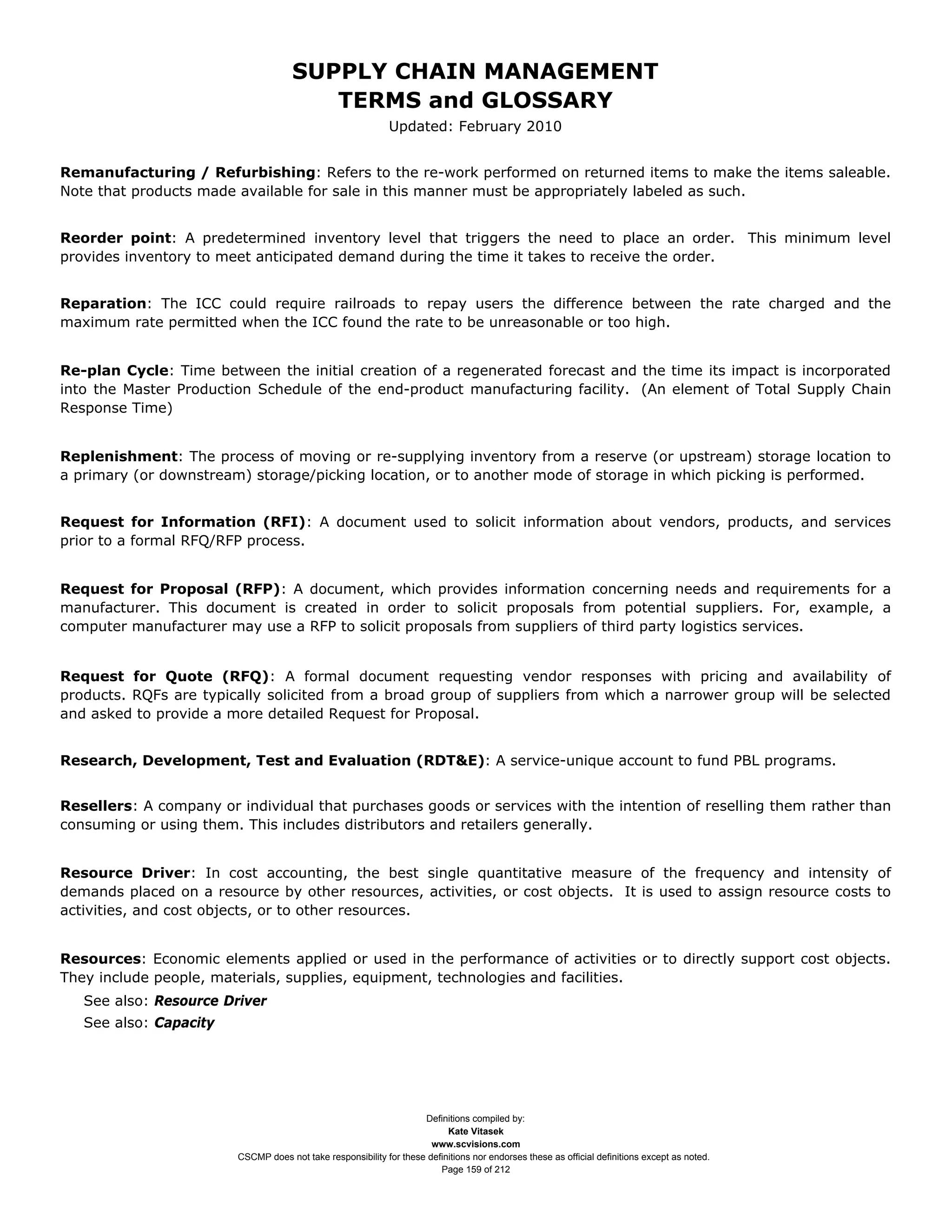 SUPPLY CHAIN MANAGEMENT
                                        TERMS and GLOSSARY
                                                             Updated: February 2010


Remanufacturing / Refurbishing: Refers to the re-work performed on returned items to make the items saleable.
Note that products made available for sale in this manner must be appropriately labeled as such.


Reorder point: A predetermined inventory level that triggers the need to place an order. This minimum level
provides inventory to meet anticipated demand during the time it takes to receive the order.


Reparation: The ICC could require railroads to repay users the difference between the rate charged and the
maximum rate permitted when the ICC found the rate to be unreasonable or too high.


Re-plan Cycle: Time between the initial creation of a regenerated forecast and the time its impact is incorporated
into the Master Production Schedule of the end-product manufacturing facility. (An element of Total Supply Chain
Response Time)


Replenishment: The process of moving or re-supplying inventory from a reserve (or upstream) storage location to
a primary (or downstream) storage/picking location, or to another mode of storage in which picking is performed.


Request for Information (RFI): A document used to solicit information about vendors, products, and services
prior to a formal RFQ/RFP process.


Request for Proposal (RFP): A document, which provides information concerning needs and requirements for a
manufacturer. This document is created in order to solicit proposals from potential suppliers. For, example, a
computer manufacturer may use a RFP to solicit proposals from suppliers of third party logistics services.


Request for Quote (RFQ): A formal document requesting vendor responses with pricing and availability of
products. RQFs are typically solicited from a broad group of suppliers from which a narrower group will be selected
and asked to provide a more detailed Request for Proposal.


Research, Development, Test and Evaluation (RDT&E): A service-unique account to fund PBL programs.


Resellers: A company or individual that purchases goods or services with the intention of reselling them rather than
consuming or using them. This includes distributors and retailers generally.


Resource Driver: In cost accounting, the best single quantitative measure of the frequency and intensity of
demands placed on a resource by other resources, activities, or cost objects. It is used to assign resource costs to
activities, and cost objects, or to other resources.


Resources: Economic elements applied or used in the performance of activities or to directly support cost objects.
They include people, materials, supplies, equipment, technologies and facilities.
   See also: Resource Driver
   See also: Capacity




                                                                    Definitions compiled by:
                                                                          Kate Vitasek
                                                                      www.scvisions.com
                        CSCMP does not take responsibility for these definitions nor endorses these as official definitions except as noted.
                                                                        Page 159 of 212
 
