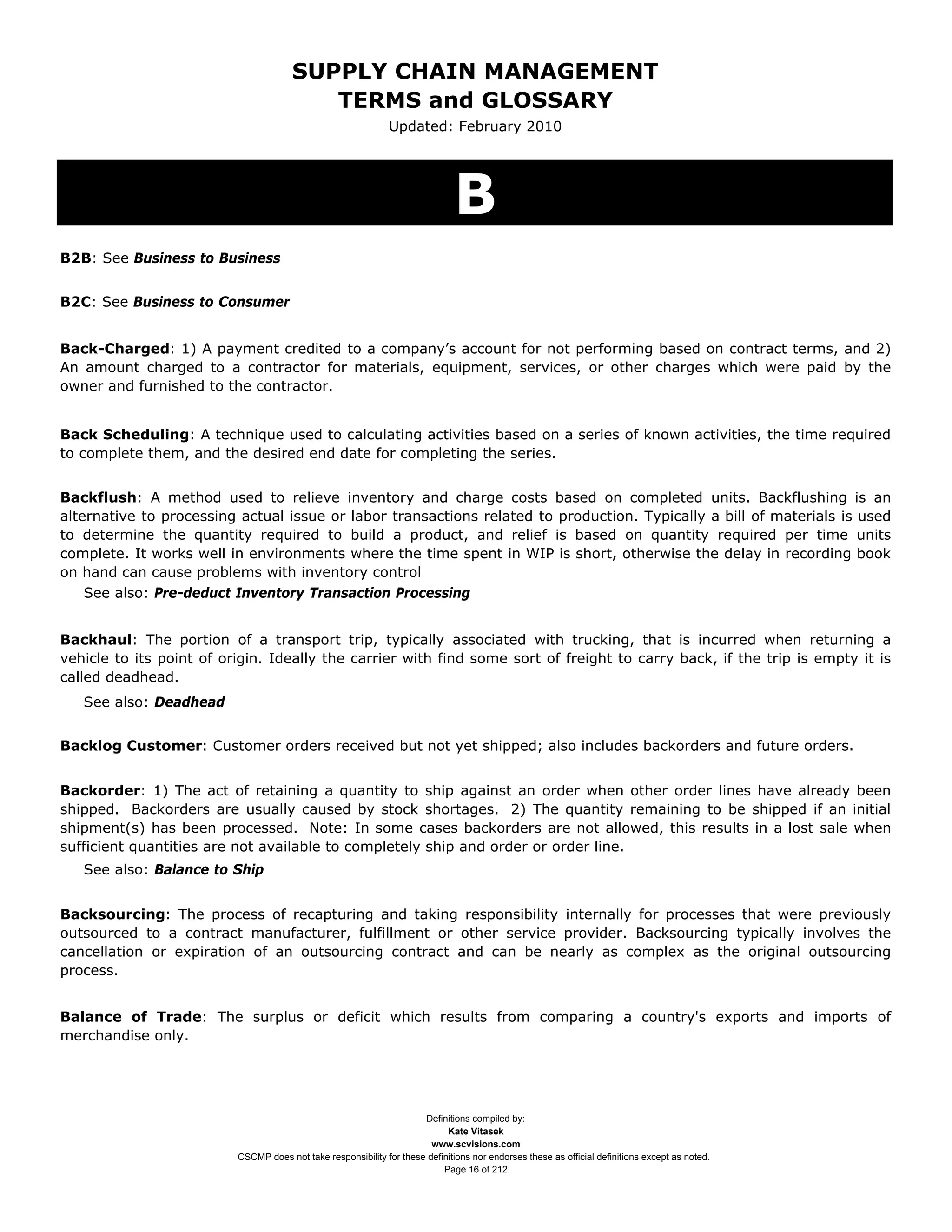 SUPPLY CHAIN MANAGEMENT
                                          TERMS and GLOSSARY
                                                               Updated: February 2010




                                                                               B
B2B: See Business to Business


B2C: See Business to Consumer


Back-Charged: 1) A payment credited to a company’s account for not performing based on contract terms, and 2)
An amount charged to a contractor for materials, equipment, services, or other charges which were paid by the
owner and furnished to the contractor.


Back Scheduling: A technique used to calculating activities based on a series of known activities, the time required
to complete them, and the desired end date for completing the series.


Backflush: A method used to relieve inventory and charge costs based on completed units. Backflushing is an
alternative to processing actual issue or labor transactions related to production. Typically a bill of materials is used
to determine the quantity required to build a product, and relief is based on quantity required per time units
complete. It works well in environments where the time spent in WIP is short, otherwise the delay in recording book
on hand can cause problems with inventory control
    See also: Pre-deduct Inventory Transaction Processing


Backhaul: The portion of a transport trip, typically associated with trucking, that is incurred when returning a
vehicle to its point of origin. Ideally the carrier with find some sort of freight to carry back, if the trip is empty it is
called deadhead.
   See also: Deadhead


Backlog Customer: Customer orders received but not yet shipped; also includes backorders and future orders.


Backorder: 1) The act of retaining a quantity to ship against an order when other order lines have already been
shipped. Backorders are usually caused by stock shortages. 2) The quantity remaining to be shipped if an initial
shipment(s) has been processed. Note: In some cases backorders are not allowed, this results in a lost sale when
sufficient quantities are not available to completely ship and order or order line.
   See also: Balance to Ship


Backsourcing: The process of recapturing and taking responsibility internally for processes that were previously
outsourced to a contract manufacturer, fulfillment or other service provider. Backsourcing typically involves the
cancellation or expiration of an outsourcing contract and can be nearly as complex as the original outsourcing
process.


Balance of Trade: The surplus or deficit which results from comparing a country's exports and imports of
merchandise only.




                                                                      Definitions compiled by:
                                                                            Kate Vitasek
                                                                        www.scvisions.com
                          CSCMP does not take responsibility for these definitions nor endorses these as official definitions except as noted.
                                                                           Page 16 of 212
 