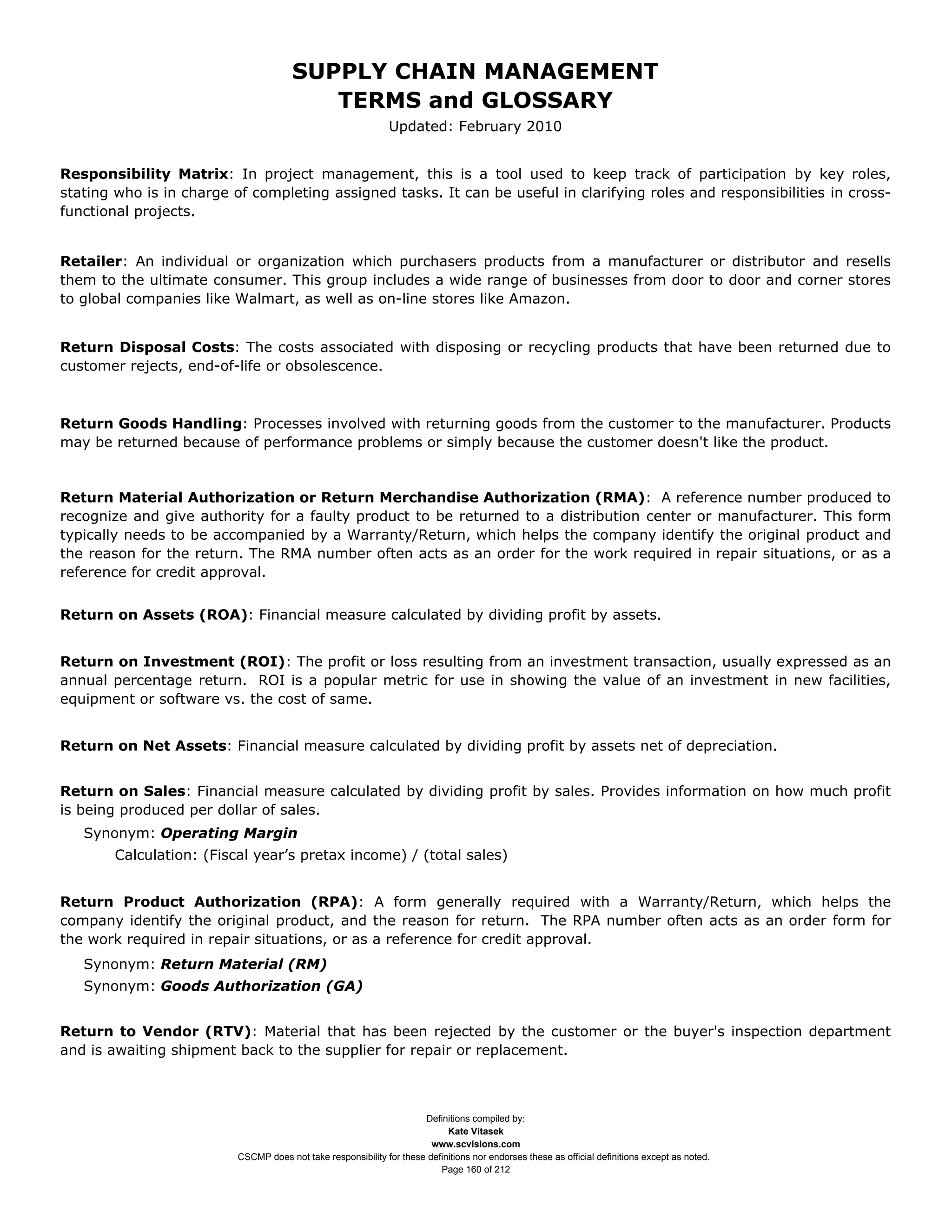 SUPPLY CHAIN MANAGEMENT
                                          TERMS and GLOSSARY
                                                               Updated: February 2010


Responsibility Matrix: In project management, this is a tool used to keep track of participation by key roles,
stating who is in charge of completing assigned tasks. It can be useful in clarifying roles and responsibilities in cross-
functional projects.


Retailer: An individual or organization which purchasers products from a manufacturer or distributor and resells
them to the ultimate consumer. This group includes a wide range of businesses from door to door and corner stores
to global companies like Walmart, as well as on-line stores like Amazon.


Return Disposal Costs: The costs associated with disposing or recycling products that have been returned due to
customer rejects, end-of-life or obsolescence.



Return Goods Handling: Processes involved with returning goods from the customer to the manufacturer. Products
may be returned because of performance problems or simply because the customer doesn't like the product.


Return Material Authorization or Return Merchandise Authorization (RMA): A reference number produced to
recognize and give authority for a faulty product to be returned to a distribution center or manufacturer. This form
typically needs to be accompanied by a Warranty/Return, which helps the company identify the original product and
the reason for the return. The RMA number often acts as an order for the work required in repair situations, or as a
reference for credit approval.


Return on Assets (ROA): Financial measure calculated by dividing profit by assets.


Return on Investment (ROI): The profit or loss resulting from an investment transaction, usually expressed as an
annual percentage return. ROI is a popular metric for use in showing the value of an investment in new facilities,
equipment or software vs. the cost of same.


Return on Net Assets: Financial measure calculated by dividing profit by assets net of depreciation.


Return on Sales: Financial measure calculated by dividing profit by sales. Provides information on how much profit
is being produced per dollar of sales.
   Synonym: Operating Margin
        Calculation: (Fiscal year’s pretax income) / (total sales)


Return Product Authorization (RPA): A form generally required with a Warranty/Return, which helps the
company identify the original product, and the reason for return. The RPA number often acts as an order form for
the work required in repair situations, or as a reference for credit approval.
   Synonym: Return Material (RM)
   Synonym: Goods Authorization (GA)


Return to Vendor (RTV): Material that has been rejected by the customer or the buyer's inspection department
and is awaiting shipment back to the supplier for repair or replacement.



                                                                      Definitions compiled by:
                                                                            Kate Vitasek
                                                                        www.scvisions.com
                          CSCMP does not take responsibility for these definitions nor endorses these as official definitions except as noted.
                                                                          Page 160 of 212
 