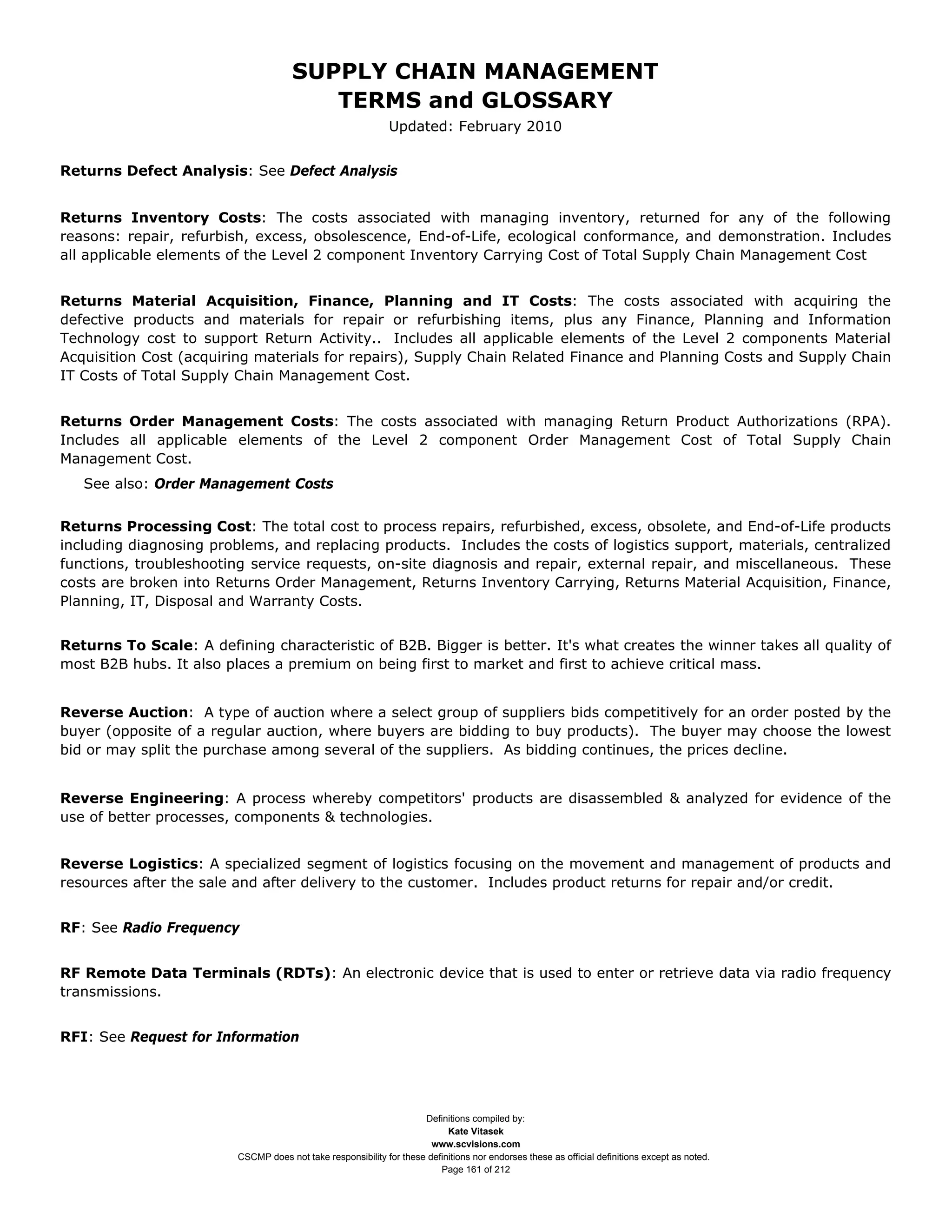 SUPPLY CHAIN MANAGEMENT
                                         TERMS and GLOSSARY
                                                              Updated: February 2010


Returns Defect Analysis: See Defect Analysis


Returns Inventory Costs: The costs associated with managing inventory, returned for any of the following
reasons: repair, refurbish, excess, obsolescence, End-of-Life, ecological conformance, and demonstration. Includes
all applicable elements of the Level 2 component Inventory Carrying Cost of Total Supply Chain Management Cost


Returns Material Acquisition, Finance, Planning and IT Costs: The costs associated with acquiring the
defective products and materials for repair or refurbishing items, plus any Finance, Planning and Information
Technology cost to support Return Activity.. Includes all applicable elements of the Level 2 components Material
Acquisition Cost (acquiring materials for repairs), Supply Chain Related Finance and Planning Costs and Supply Chain
IT Costs of Total Supply Chain Management Cost.


Returns Order Management Costs: The costs associated with managing Return Product Authorizations (RPA).
Includes all applicable elements of the Level 2 component Order Management Cost of Total Supply Chain
Management Cost.
   See also: Order Management Costs


Returns Processing Cost: The total cost to process repairs, refurbished, excess, obsolete, and End-of-Life products
including diagnosing problems, and replacing products. Includes the costs of logistics support, materials, centralized
functions, troubleshooting service requests, on-site diagnosis and repair, external repair, and miscellaneous. These
costs are broken into Returns Order Management, Returns Inventory Carrying, Returns Material Acquisition, Finance,
Planning, IT, Disposal and Warranty Costs.


Returns To Scale: A defining characteristic of B2B. Bigger is better. It's what creates the winner takes all quality of
most B2B hubs. It also places a premium on being first to market and first to achieve critical mass.


Reverse Auction: A type of auction where a select group of suppliers bids competitively for an order posted by the
buyer (opposite of a regular auction, where buyers are bidding to buy products). The buyer may choose the lowest
bid or may split the purchase among several of the suppliers. As bidding continues, the prices decline.


Reverse Engineering: A process whereby competitors' products are disassembled & analyzed for evidence of the
use of better processes, components & technologies.


Reverse Logistics: A specialized segment of logistics focusing on the movement and management of products and
resources after the sale and after delivery to the customer. Includes product returns for repair and/or credit.


RF: See Radio Frequency


RF Remote Data Terminals (RDTs): An electronic device that is used to enter or retrieve data via radio frequency
transmissions.


RFI: See Request for Information




                                                                     Definitions compiled by:
                                                                           Kate Vitasek
                                                                       www.scvisions.com
                         CSCMP does not take responsibility for these definitions nor endorses these as official definitions except as noted.
                                                                         Page 161 of 212
 
