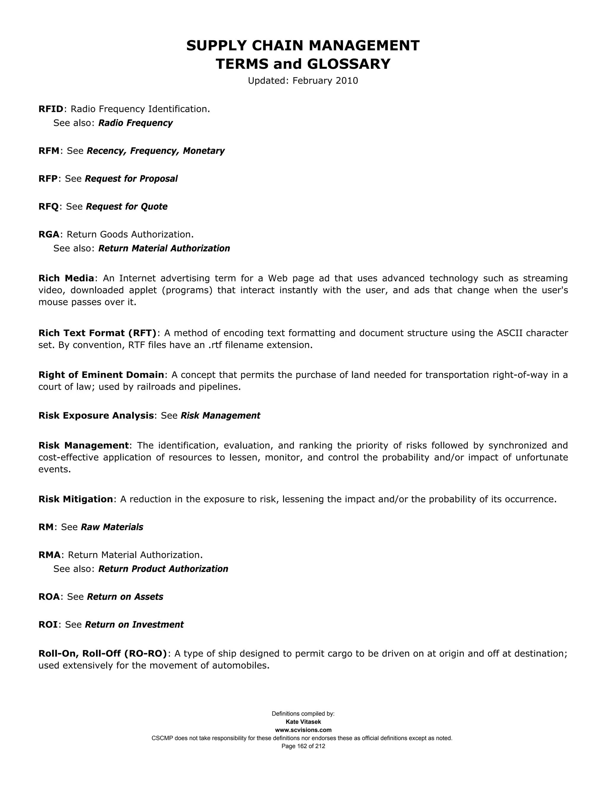 SUPPLY CHAIN MANAGEMENT
                                         TERMS and GLOSSARY
                                                              Updated: February 2010


RFID: Radio Frequency Identification.
   See also: Radio Frequency


RFM: See Recency, Frequency, Monetary


RFP: See Request for Proposal


RFQ: See Request for Quote


RGA: Return Goods Authorization.
   See also: Return Material Authorization


Rich Media: An Internet advertising term for a Web page ad that uses advanced technology such as streaming
video, downloaded applet (programs) that interact instantly with the user, and ads that change when the user's
mouse passes over it.


Rich Text Format (RFT): A method of encoding text formatting and document structure using the ASCII character
set. By convention, RTF files have an .rtf filename extension.


Right of Eminent Domain: A concept that permits the purchase of land needed for transportation right-of-way in a
court of law; used by railroads and pipelines.


Risk Exposure Analysis: See Risk Management


Risk Management: The identification, evaluation, and ranking the priority of risks followed by synchronized and
cost-effective application of resources to lessen, monitor, and control the probability and/or impact of unfortunate
events.


Risk Mitigation: A reduction in the exposure to risk, lessening the impact and/or the probability of its occurrence.


RM: See Raw Materials


RMA: Return Material Authorization.
   See also: Return Product Authorization


ROA: See Return on Assets


ROI: See Return on Investment


Roll-On, Roll-Off (RO-RO): A type of ship designed to permit cargo to be driven on at origin and off at destination;
used extensively for the movement of automobiles.




                                                                     Definitions compiled by:
                                                                           Kate Vitasek
                                                                       www.scvisions.com
                         CSCMP does not take responsibility for these definitions nor endorses these as official definitions except as noted.
                                                                         Page 162 of 212
 