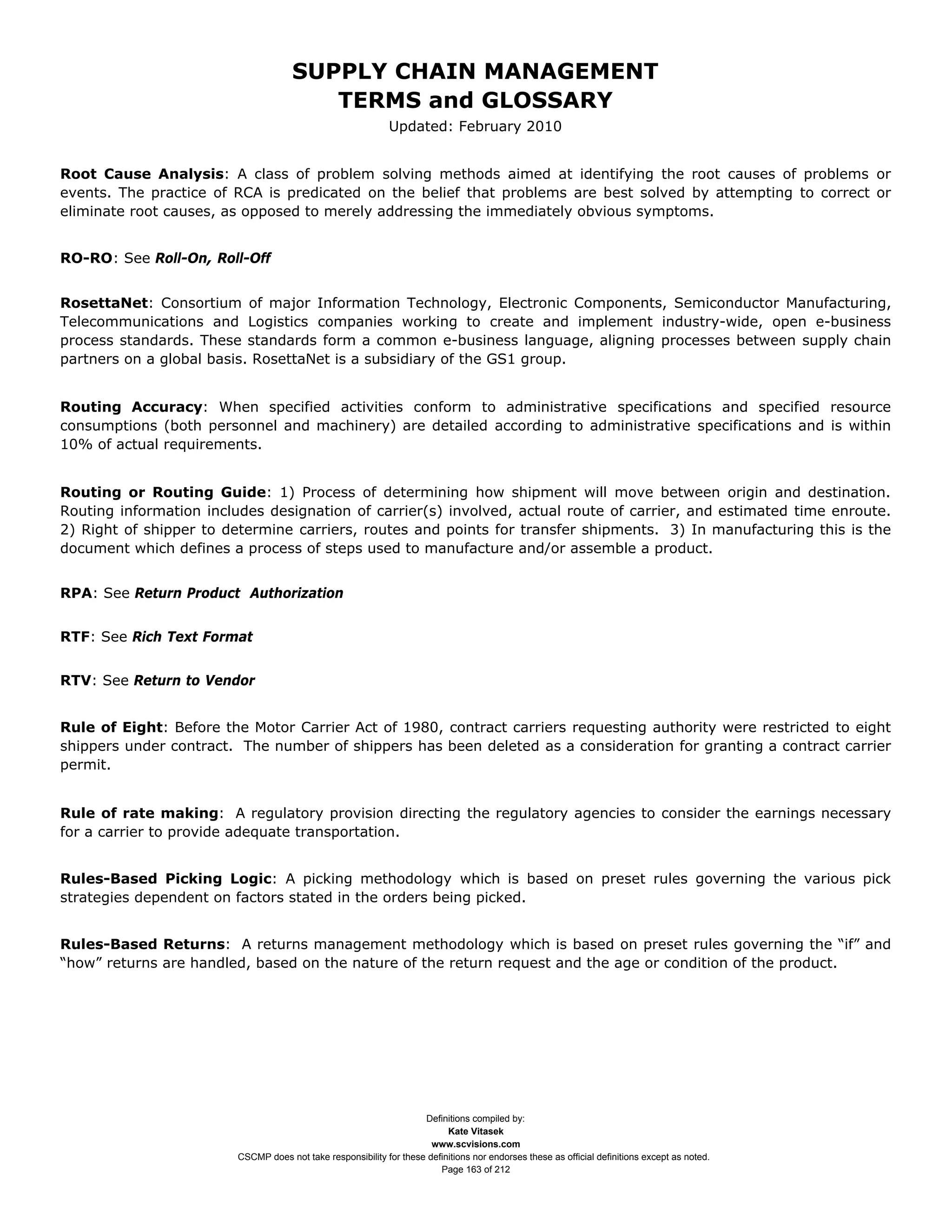 SUPPLY CHAIN MANAGEMENT
                                         TERMS and GLOSSARY
                                                              Updated: February 2010


Root Cause Analysis: A class of problem solving methods aimed at identifying the root causes of problems or
events. The practice of RCA is predicated on the belief that problems are best solved by attempting to correct or
eliminate root causes, as opposed to merely addressing the immediately obvious symptoms.


RO-RO: See Roll-On, Roll-Off


RosettaNet: Consortium of major Information Technology, Electronic Components, Semiconductor Manufacturing,
Telecommunications and Logistics companies working to create and implement industry-wide, open e-business
process standards. These standards form a common e-business language, aligning processes between supply chain
partners on a global basis. RosettaNet is a subsidiary of the GS1 group.


Routing Accuracy: When specified activities conform to administrative specifications and specified resource
consumptions (both personnel and machinery) are detailed according to administrative specifications and is within
10% of actual requirements.


Routing or Routing Guide: 1) Process of determining how shipment will move between origin and destination.
Routing information includes designation of carrier(s) involved, actual route of carrier, and estimated time enroute.
2) Right of shipper to determine carriers, routes and points for transfer shipments. 3) In manufacturing this is the
document which defines a process of steps used to manufacture and/or assemble a product.


RPA: See Return Product Authorization


RTF: See Rich Text Format


RTV: See Return to Vendor


Rule of Eight: Before the Motor Carrier Act of 1980, contract carriers requesting authority were restricted to eight
shippers under contract. The number of shippers has been deleted as a consideration for granting a contract carrier
permit.


Rule of rate making: A regulatory provision directing the regulatory agencies to consider the earnings necessary
for a carrier to provide adequate transportation.


Rules-Based Picking Logic: A picking methodology which is based on preset rules governing the various pick
strategies dependent on factors stated in the orders being picked.


Rules-Based Returns: A returns management methodology which is based on preset rules governing the “if” and
“how” returns are handled, based on the nature of the return request and the age or condition of the product.




                                                                     Definitions compiled by:
                                                                           Kate Vitasek
                                                                       www.scvisions.com
                         CSCMP does not take responsibility for these definitions nor endorses these as official definitions except as noted.
                                                                         Page 163 of 212
 