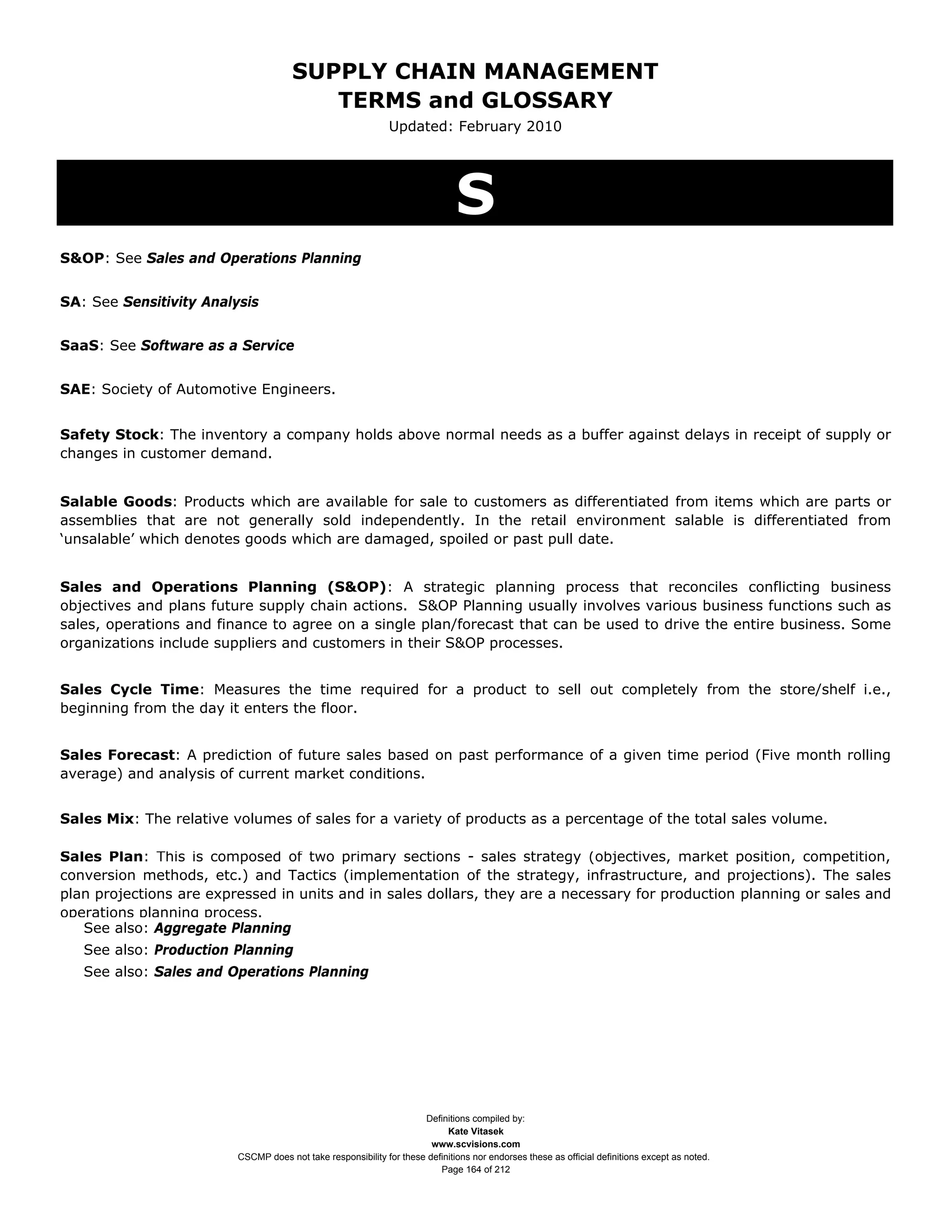 SUPPLY CHAIN MANAGEMENT
                                         TERMS and GLOSSARY
                                                              Updated: February 2010




                                                                              S
S&OP: See Sales and Operations Planning


SA: See Sensitivity Analysis


SaaS: See Software as a Service


SAE: Society of Automotive Engineers.


Safety Stock: The inventory a company holds above normal needs as a buffer against delays in receipt of supply or
changes in customer demand.


Salable Goods: Products which are available for sale to customers as differentiated from items which are parts or
assemblies that are not generally sold independently. In the retail environment salable is differentiated from
‘unsalable’ which denotes goods which are damaged, spoiled or past pull date.


Sales and Operations Planning (S&OP): A strategic planning process that reconciles conflicting business
objectives and plans future supply chain actions. S&OP Planning usually involves various business functions such as
sales, operations and finance to agree on a single plan/forecast that can be used to drive the entire business. Some
organizations include suppliers and customers in their S&OP processes.


Sales Cycle Time: Measures the time required for a product to sell out completely from the store/shelf i.e.,
beginning from the day it enters the floor.


Sales Forecast: A prediction of future sales based on past performance of a given time period (Five month rolling
average) and analysis of current market conditions.


Sales Mix: The relative volumes of sales for a variety of products as a percentage of the total sales volume.

Sales Plan: This is composed of two primary sections - sales strategy (objectives, market position, competition,
conversion methods, etc.) and Tactics (implementation of the strategy, infrastructure, and projections). The sales
plan projections are expressed in units and in sales dollars, they are a necessary for production planning or sales and
operations planning process.
   See also: Aggregate Planning
   See also: Production Planning
   See also: Sales and Operations Planning




                                                                     Definitions compiled by:
                                                                           Kate Vitasek
                                                                       www.scvisions.com
                         CSCMP does not take responsibility for these definitions nor endorses these as official definitions except as noted.
                                                                         Page 164 of 212
 