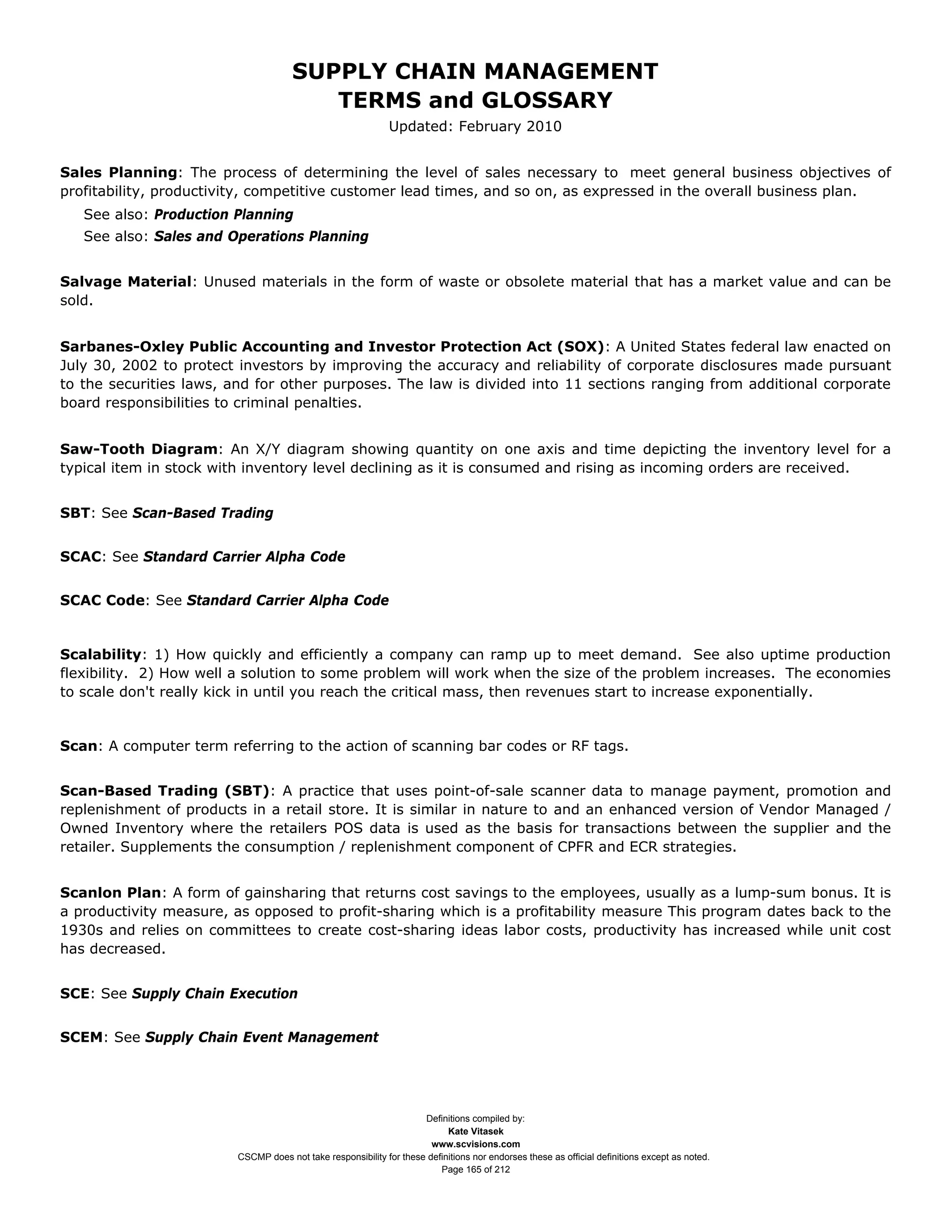 SUPPLY CHAIN MANAGEMENT
                                         TERMS and GLOSSARY
                                                              Updated: February 2010


Sales Planning: The process of determining the level of sales necessary to meet general business objectives of
profitability, productivity, competitive customer lead times, and so on, as expressed in the overall business plan.
   See also: Production Planning
   See also: Sales and Operations Planning


Salvage Material: Unused materials in the form of waste or obsolete material that has a market value and can be
sold.


Sarbanes-Oxley Public Accounting and Investor Protection Act (SOX): A United States federal law enacted on
July 30, 2002 to protect investors by improving the accuracy and reliability of corporate disclosures made pursuant
to the securities laws, and for other purposes. The law is divided into 11 sections ranging from additional corporate
board responsibilities to criminal penalties.


Saw-Tooth Diagram: An X/Y diagram showing quantity on one axis and time depicting the inventory level for a
typical item in stock with inventory level declining as it is consumed and rising as incoming orders are received.


SBT: See Scan-Based Trading


SCAC: See Standard Carrier Alpha Code


SCAC Code: See Standard Carrier Alpha Code


Scalability: 1) How quickly and efficiently a company can ramp up to meet demand. See also uptime production
flexibility. 2) How well a solution to some problem will work when the size of the problem increases. The economies
to scale don't really kick in until you reach the critical mass, then revenues start to increase exponentially.


Scan: A computer term referring to the action of scanning bar codes or RF tags.


Scan-Based Trading (SBT): A practice that uses point-of-sale scanner data to manage payment, promotion and
replenishment of products in a retail store. It is similar in nature to and an enhanced version of Vendor Managed /
Owned Inventory where the retailers POS data is used as the basis for transactions between the supplier and the
retailer. Supplements the consumption / replenishment component of CPFR and ECR strategies.


Scanlon Plan: A form of gainsharing that returns cost savings to the employees, usually as a lump-sum bonus. It is
a productivity measure, as opposed to profit-sharing which is a profitability measure This program dates back to the
1930s and relies on committees to create cost-sharing ideas labor costs, productivity has increased while unit cost
has decreased.


SCE: See Supply Chain Execution


SCEM: See Supply Chain Event Management




                                                                     Definitions compiled by:
                                                                           Kate Vitasek
                                                                       www.scvisions.com
                         CSCMP does not take responsibility for these definitions nor endorses these as official definitions except as noted.
                                                                         Page 165 of 212
 