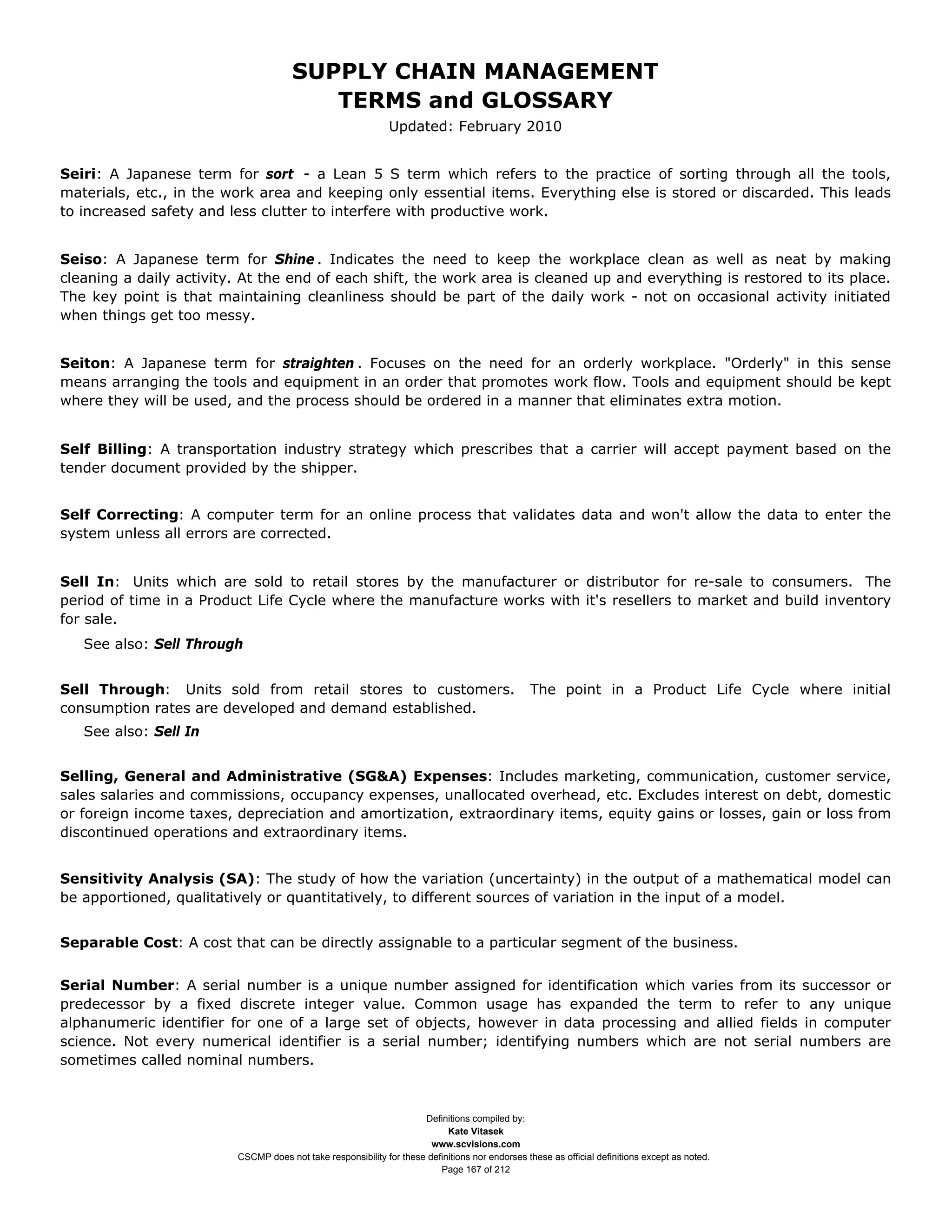 SUPPLY CHAIN MANAGEMENT
                                         TERMS and GLOSSARY
                                                              Updated: February 2010


Seiri: A Japanese term for sort - a Lean 5 S term which refers to the practice of sorting through all the tools,
materials, etc., in the work area and keeping only essential items. Everything else is stored or discarded. This leads
to increased safety and less clutter to interfere with productive work.


Seiso: A Japanese term for Shine . Indicates the need to keep the workplace clean as well as neat by making
cleaning a daily activity. At the end of each shift, the work area is cleaned up and everything is restored to its place.
The key point is that maintaining cleanliness should be part of the daily work - not on occasional activity initiated
when things get too messy.


Seiton: A Japanese term for straighten . Focuses on the need for an orderly workplace. "Orderly" in this sense
means arranging the tools and equipment in an order that promotes work flow. Tools and equipment should be kept
where they will be used, and the process should be ordered in a manner that eliminates extra motion.


Self Billing: A transportation industry strategy which prescribes that a carrier will accept payment based on the
tender document provided by the shipper.


Self Correcting: A computer term for an online process that validates data and won't allow the data to enter the
system unless all errors are corrected.


Sell In: Units which are sold to retail stores by the manufacturer or distributor for re-sale to consumers. The
period of time in a Product Life Cycle where the manufacture works with it's resellers to market and build inventory
for sale.
   See also: Sell Through


Sell Through: Units sold from retail stores to customers.                                       The point in a Product Life Cycle where initial
consumption rates are developed and demand established.
   See also: Sell In


Selling, General and Administrative (SG&A) Expenses: Includes marketing, communication, customer service,
sales salaries and commissions, occupancy expenses, unallocated overhead, etc. Excludes interest on debt, domestic
or foreign income taxes, depreciation and amortization, extraordinary items, equity gains or losses, gain or loss from
discontinued operations and extraordinary items.


Sensitivity Analysis (SA): The study of how the variation (uncertainty) in the output of a mathematical model can
be apportioned, qualitatively or quantitatively, to different sources of variation in the input of a model.


Separable Cost: A cost that can be directly assignable to a particular segment of the business.


Serial Number: A serial number is a unique number assigned for identification which varies from its successor or
predecessor by a fixed discrete integer value. Common usage has expanded the term to refer to any unique
alphanumeric identifier for one of a large set of objects, however in data processing and allied fields in computer
science. Not every numerical identifier is a serial number; identifying numbers which are not serial numbers are
sometimes called nominal numbers.



                                                                     Definitions compiled by:
                                                                           Kate Vitasek
                                                                       www.scvisions.com
                         CSCMP does not take responsibility for these definitions nor endorses these as official definitions except as noted.
                                                                         Page 167 of 212
 