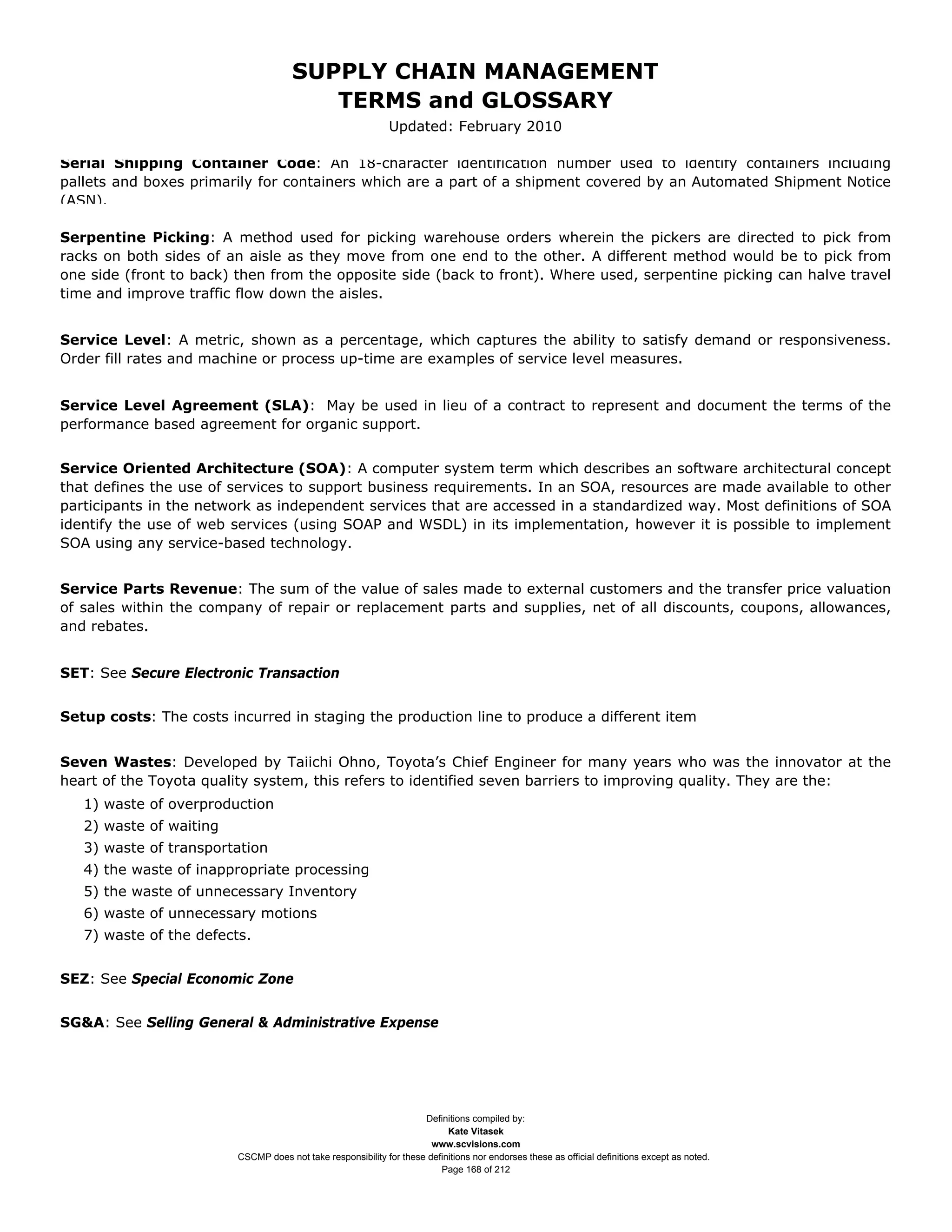 SUPPLY CHAIN MANAGEMENT
                                         TERMS and GLOSSARY
                                                              Updated: February 2010

Serial Shipping Container Code: An 18-character identification number used to identify containers including
pallets and boxes primarily for containers which are a part of a shipment covered by an Automated Shipment Notice
(ASN).

Serpentine Picking: A method used for picking warehouse orders wherein the pickers are directed to pick from
racks on both sides of an aisle as they move from one end to the other. A different method would be to pick from
one side (front to back) then from the opposite side (back to front). Where used, serpentine picking can halve travel
time and improve traffic flow down the aisles.


Service Level: A metric, shown as a percentage, which captures the ability to satisfy demand or responsiveness.
Order fill rates and machine or process up-time are examples of service level measures.


Service Level Agreement (SLA): May be used in lieu of a contract to represent and document the terms of the
performance based agreement for organic support.


Service Oriented Architecture (SOA): A computer system term which describes an software architectural concept
that defines the use of services to support business requirements. In an SOA, resources are made available to other
participants in the network as independent services that are accessed in a standardized way. Most definitions of SOA
identify the use of web services (using SOAP and WSDL) in its implementation, however it is possible to implement
SOA using any service-based technology.


Service Parts Revenue: The sum of the value of sales made to external customers and the transfer price valuation
of sales within the company of repair or replacement parts and supplies, net of all discounts, coupons, allowances,
and rebates.


SET: See Secure Electronic Transaction


Setup costs: The costs incurred in staging the production line to produce a different item


Seven Wastes: Developed by Taiichi Ohno, Toyota’s Chief Engineer for many years who was the innovator at the
heart of the Toyota quality system, this refers to identified seven barriers to improving quality. They are the:
   1) waste of overproduction
   2) waste of waiting
   3) waste of transportation
   4) the waste of inappropriate processing
   5) the waste of unnecessary Inventory
   6) waste of unnecessary motions
   7) waste of the defects.


SEZ: See Special Economic Zone


SG&A: See Selling General & Administrative Expense




                                                                     Definitions compiled by:
                                                                           Kate Vitasek
                                                                       www.scvisions.com
                         CSCMP does not take responsibility for these definitions nor endorses these as official definitions except as noted.
                                                                         Page 168 of 212
 