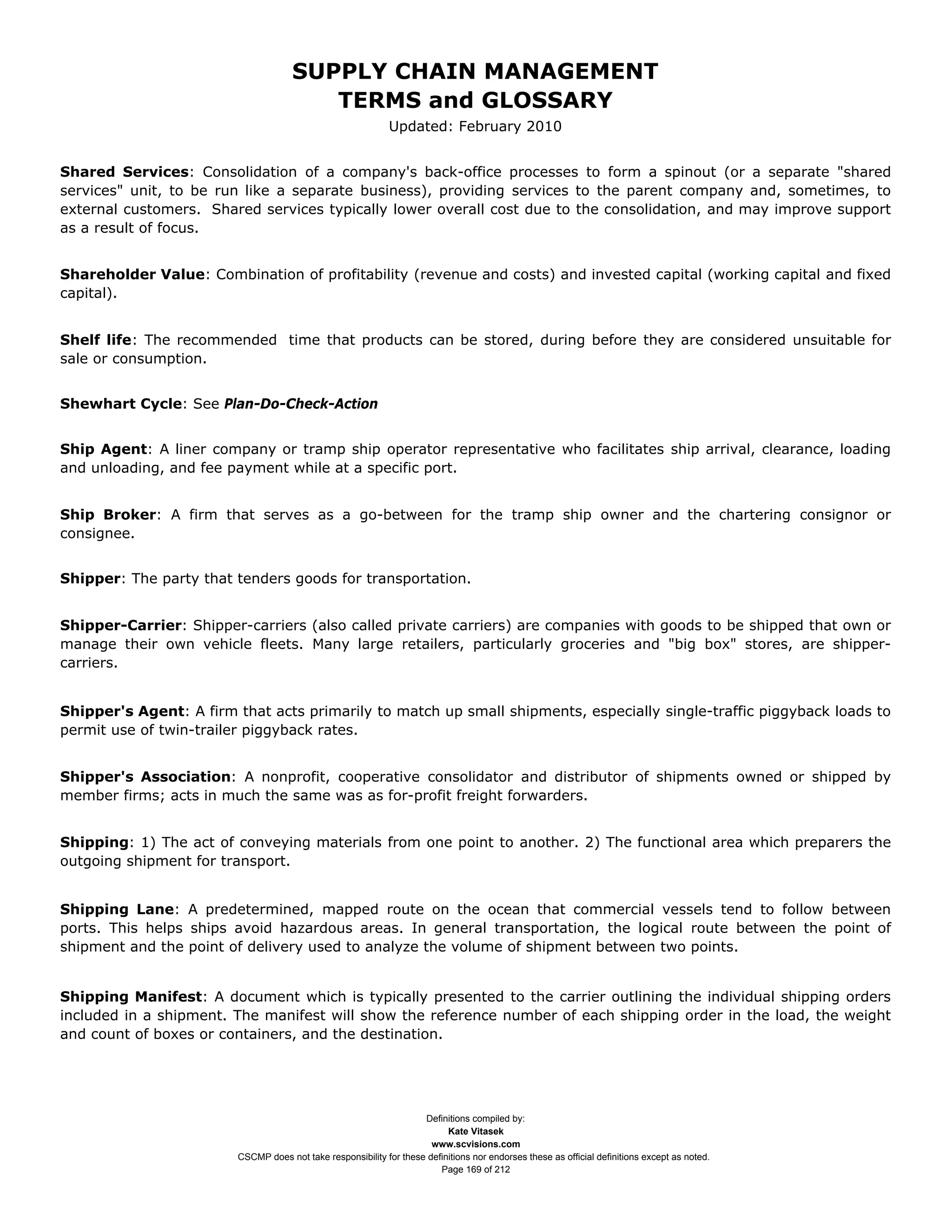 SUPPLY CHAIN MANAGEMENT
                                         TERMS and GLOSSARY
                                                              Updated: February 2010


Shared Services: Consolidation of a company's back-office processes to form a spinout (or a separate "shared
services" unit, to be run like a separate business), providing services to the parent company and, sometimes, to
external customers. Shared services typically lower overall cost due to the consolidation, and may improve support
as a result of focus.


Shareholder Value: Combination of profitability (revenue and costs) and invested capital (working capital and fixed
capital).


Shelf life: The recommended time that products can be stored, during before they are considered unsuitable for
sale or consumption.


Shewhart Cycle: See Plan-Do-Check-Action


Ship Agent: A liner company or tramp ship operator representative who facilitates ship arrival, clearance, loading
and unloading, and fee payment while at a specific port.


Ship Broker: A firm that serves as a go-between for the tramp ship owner and the chartering consignor or
consignee.


Shipper: The party that tenders goods for transportation.


Shipper-Carrier: Shipper-carriers (also called private carriers) are companies with goods to be shipped that own or
manage their own vehicle fleets. Many large retailers, particularly groceries and "big box" stores, are shipper-
carriers.


Shipper's Agent: A firm that acts primarily to match up small shipments, especially single-traffic piggyback loads to
permit use of twin-trailer piggyback rates.


Shipper's Association: A nonprofit, cooperative consolidator and distributor of shipments owned or shipped by
member firms; acts in much the same was as for-profit freight forwarders.


Shipping: 1) The act of conveying materials from one point to another. 2) The functional area which preparers the
outgoing shipment for transport.


Shipping Lane: A predetermined, mapped route on the ocean that commercial vessels tend to follow between
ports. This helps ships avoid hazardous areas. In general transportation, the logical route between the point of
shipment and the point of delivery used to analyze the volume of shipment between two points.


Shipping Manifest: A document which is typically presented to the carrier outlining the individual shipping orders
included in a shipment. The manifest will show the reference number of each shipping order in the load, the weight
and count of boxes or containers, and the destination.




                                                                     Definitions compiled by:
                                                                           Kate Vitasek
                                                                       www.scvisions.com
                         CSCMP does not take responsibility for these definitions nor endorses these as official definitions except as noted.
                                                                         Page 169 of 212
 