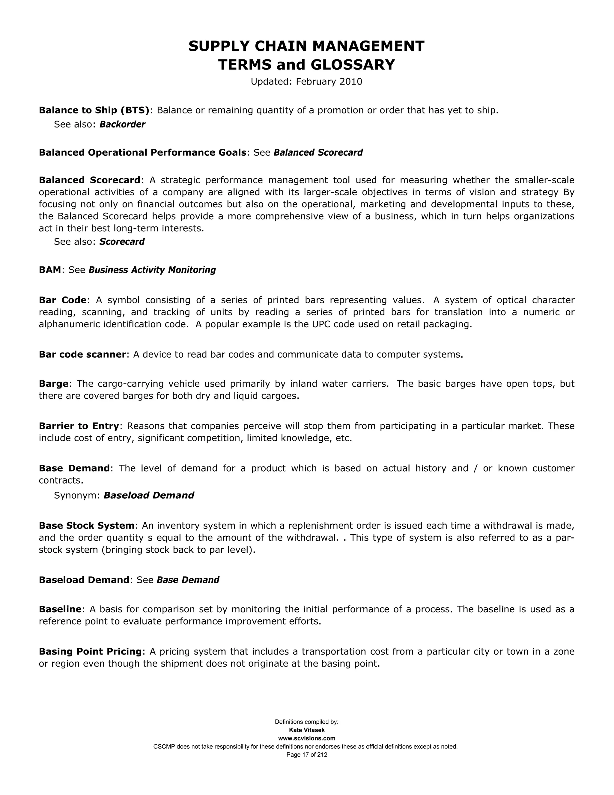 SUPPLY CHAIN MANAGEMENT
                                         TERMS and GLOSSARY
                                                              Updated: February 2010


Balance to Ship (BTS): Balance or remaining quantity of a promotion or order that has yet to ship.
   See also: Backorder


Balanced Operational Performance Goals: See Balanced Scorecard


Balanced Scorecard: A strategic performance management tool used for measuring whether the smaller-scale
operational activities of a company are aligned with its larger-scale objectives in terms of vision and strategy By
focusing not only on financial outcomes but also on the operational, marketing and developmental inputs to these,
the Balanced Scorecard helps provide a more comprehensive view of a business, which in turn helps organizations
act in their best long-term interests.
   See also: Scorecard


BAM: See Business Activity Monitoring


Bar Code: A symbol consisting of a series of printed bars representing values. A system of optical character
reading, scanning, and tracking of units by reading a series of printed bars for translation into a numeric or
alphanumeric identification code. A popular example is the UPC code used on retail packaging.


Bar code scanner: A device to read bar codes and communicate data to computer systems.


Barge: The cargo-carrying vehicle used primarily by inland water carriers. The basic barges have open tops, but
there are covered barges for both dry and liquid cargoes.


Barrier to Entry: Reasons that companies perceive will stop them from participating in a particular market. These
include cost of entry, significant competition, limited knowledge, etc.


Base Demand: The level of demand for a product which is based on actual history and / or known customer
contracts.
   Synonym: Baseload Demand


Base Stock System: An inventory system in which a replenishment order is issued each time a withdrawal is made,
and the order quantity s equal to the amount of the withdrawal. . This type of system is also referred to as a par-
stock system (bringing stock back to par level).


Baseload Demand: See Base Demand


Baseline: A basis for comparison set by monitoring the initial performance of a process. The baseline is used as a
reference point to evaluate performance improvement efforts.


Basing Point Pricing: A pricing system that includes a transportation cost from a particular city or town in a zone
or region even though the shipment does not originate at the basing point.




                                                                     Definitions compiled by:
                                                                           Kate Vitasek
                                                                       www.scvisions.com
                         CSCMP does not take responsibility for these definitions nor endorses these as official definitions except as noted.
                                                                          Page 17 of 212
 