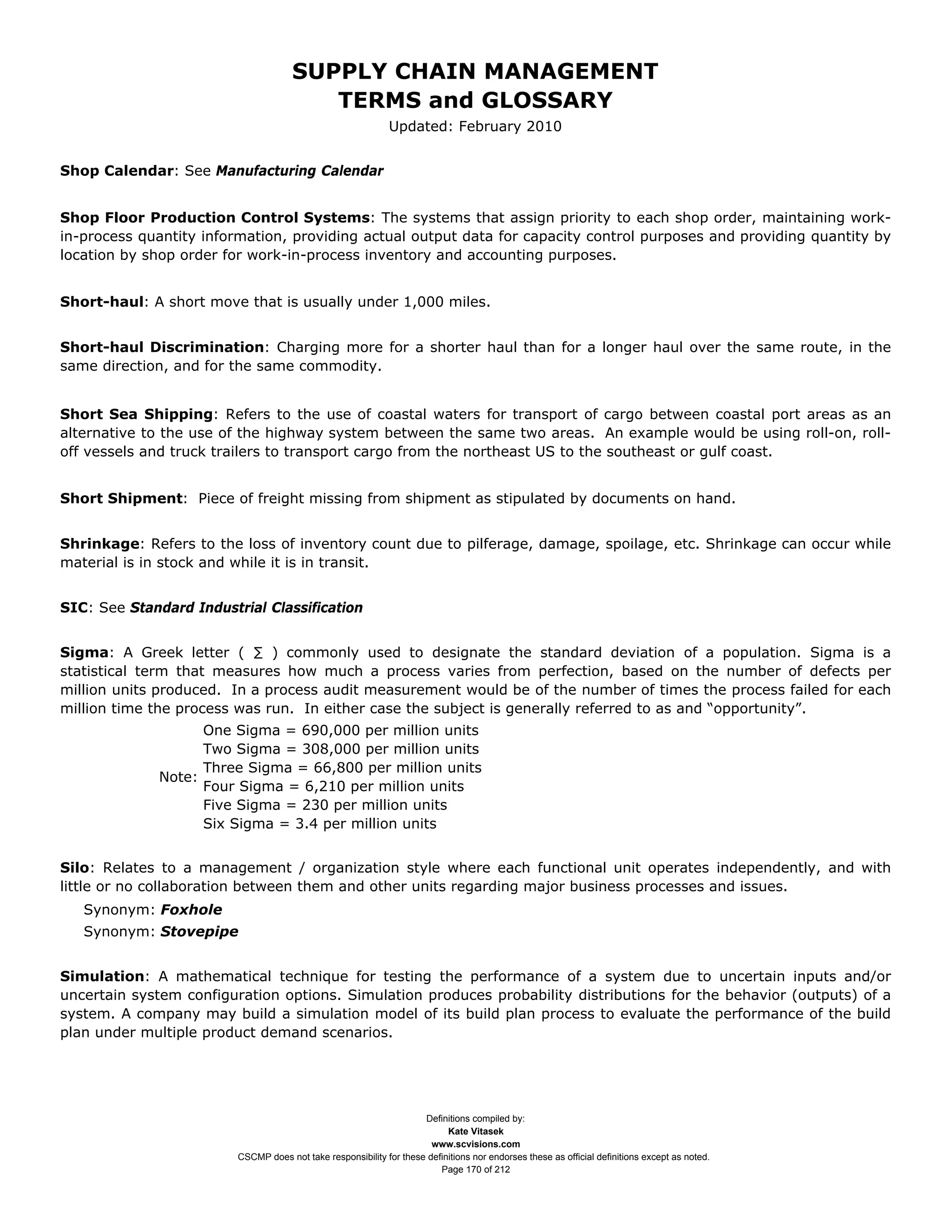 SUPPLY CHAIN MANAGEMENT
                                         TERMS and GLOSSARY
                                                              Updated: February 2010


Shop Calendar: See Manufacturing Calendar


Shop Floor Production Control Systems: The systems that assign priority to each shop order, maintaining work-
in-process quantity information, providing actual output data for capacity control purposes and providing quantity by
location by shop order for work-in-process inventory and accounting purposes.


Short-haul: A short move that is usually under 1,000 miles.


Short-haul Discrimination: Charging more for a shorter haul than for a longer haul over the same route, in the
same direction, and for the same commodity.


Short Sea Shipping: Refers to the use of coastal waters for transport of cargo between coastal port areas as an
alternative to the use of the highway system between the same two areas. An example would be using roll-on, roll-
off vessels and truck trailers to transport cargo from the northeast US to the southeast or gulf coast.


Short Shipment: Piece of freight missing from shipment as stipulated by documents on hand.


Shrinkage: Refers to the loss of inventory count due to pilferage, damage, spoilage, etc. Shrinkage can occur while
material is in stock and while it is in transit.


SIC: See Standard Industrial Classification


Sigma: A Greek letter ( ∑ ) commonly used to designate the standard deviation of a population. Sigma is a
statistical term that measures how much a process varies from perfection, based on the number of defects per
million units produced. In a process audit measurement would be of the number of times the process failed for each
million time the process was run. In either case the subject is generally referred to as and “opportunity”.
                    One Sigma = 690,000 per million units
                    Two Sigma = 308,000 per million units
                    Three Sigma = 66,800 per million units
              Note:
                    Four Sigma = 6,210 per million units
                    Five Sigma = 230 per million units
                    Six Sigma = 3.4 per million units


Silo: Relates to a management / organization style where each functional unit operates independently, and with
little or no collaboration between them and other units regarding major business processes and issues.
   Synonym: Foxhole
   Synonym: Stovepipe


Simulation: A mathematical technique for testing the performance of a system due to uncertain inputs and/or
uncertain system configuration options. Simulation produces probability distributions for the behavior (outputs) of a
system. A company may build a simulation model of its build plan process to evaluate the performance of the build
plan under multiple product demand scenarios.




                                                                     Definitions compiled by:
                                                                           Kate Vitasek
                                                                       www.scvisions.com
                         CSCMP does not take responsibility for these definitions nor endorses these as official definitions except as noted.
                                                                         Page 170 of 212
 