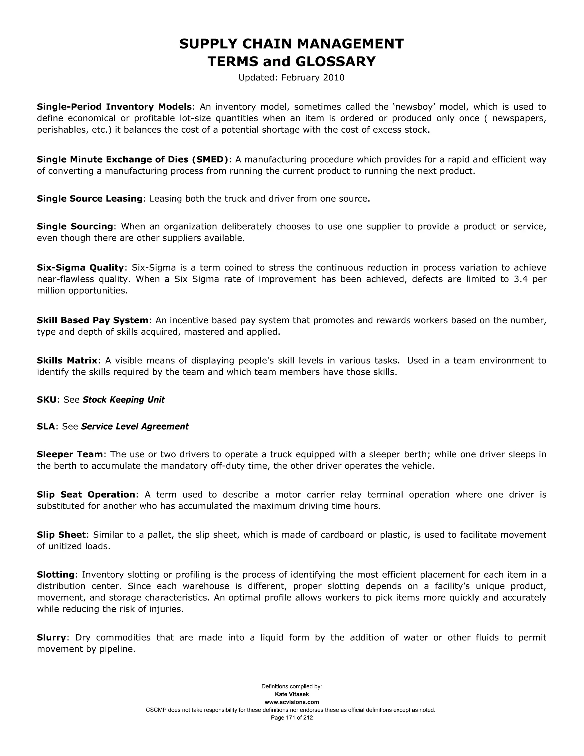 SUPPLY CHAIN MANAGEMENT
                                         TERMS and GLOSSARY
                                                              Updated: February 2010


Single-Period Inventory Models: An inventory model, sometimes called the ‘newsboy’ model, which is used to
define economical or profitable lot-size quantities when an item is ordered or produced only once ( newspapers,
perishables, etc.) it balances the cost of a potential shortage with the cost of excess stock.


Single Minute Exchange of Dies (SMED): A manufacturing procedure which provides for a rapid and efficient way
of converting a manufacturing process from running the current product to running the next product.


Single Source Leasing: Leasing both the truck and driver from one source.


Single Sourcing: When an organization deliberately chooses to use one supplier to provide a product or service,
even though there are other suppliers available.


Six-Sigma Quality: Six-Sigma is a term coined to stress the continuous reduction in process variation to achieve
near-flawless quality. When a Six Sigma rate of improvement has been achieved, defects are limited to 3.4 per
million opportunities.


Skill Based Pay System: An incentive based pay system that promotes and rewards workers based on the number,
type and depth of skills acquired, mastered and applied.


Skills Matrix: A visible means of displaying people's skill levels in various tasks. Used in a team environment to
identify the skills required by the team and which team members have those skills.


SKU: See Stock Keeping Unit


SLA: See Service Level Agreement


Sleeper Team: The use or two drivers to operate a truck equipped with a sleeper berth; while one driver sleeps in
the berth to accumulate the mandatory off-duty time, the other driver operates the vehicle.


Slip Seat Operation: A term used to describe a motor carrier relay terminal operation where one driver is
substituted for another who has accumulated the maximum driving time hours.


Slip Sheet: Similar to a pallet, the slip sheet, which is made of cardboard or plastic, is used to facilitate movement
of unitized loads.


Slotting: Inventory slotting or profiling is the process of identifying the most efficient placement for each item in a
distribution center. Since each warehouse is different, proper slotting depends on a facility’s unique product,
movement, and storage characteristics. An optimal profile allows workers to pick items more quickly and accurately
while reducing the risk of injuries.


Slurry: Dry commodities that are made into a liquid form by the addition of water or other fluids to permit
movement by pipeline.



                                                                     Definitions compiled by:
                                                                           Kate Vitasek
                                                                       www.scvisions.com
                         CSCMP does not take responsibility for these definitions nor endorses these as official definitions except as noted.
                                                                         Page 171 of 212
 