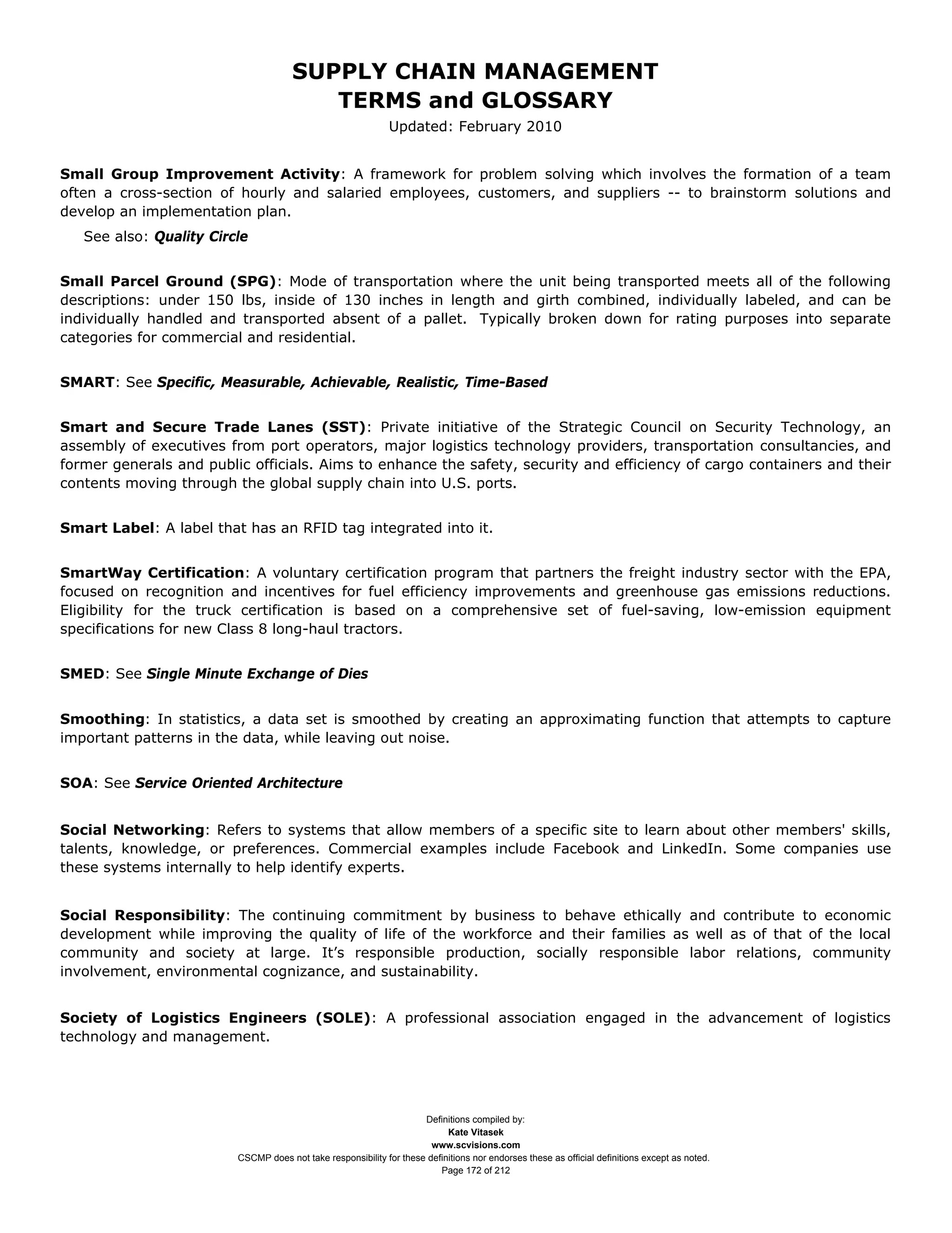 SUPPLY CHAIN MANAGEMENT
                                         TERMS and GLOSSARY
                                                              Updated: February 2010


Small Group Improvement Activity: A framework for problem solving which involves the formation of a team
often a cross-section of hourly and salaried employees, customers, and suppliers -- to brainstorm solutions and
develop an implementation plan.
   See also: Quality Circle


Small Parcel Ground (SPG): Mode of transportation where the unit being transported meets all of the following
descriptions: under 150 lbs, inside of 130 inches in length and girth combined, individually labeled, and can be
individually handled and transported absent of a pallet. Typically broken down for rating purposes into separate
categories for commercial and residential.


SMART: See Specific, Measurable, Achievable, Realistic, Time-Based


Smart and Secure Trade Lanes (SST): Private initiative of the Strategic Council on Security Technology, an
assembly of executives from port operators, major logistics technology providers, transportation consultancies, and
former generals and public officials. Aims to enhance the safety, security and efficiency of cargo containers and their
contents moving through the global supply chain into U.S. ports.


Smart Label: A label that has an RFID tag integrated into it.


SmartWay Certification: A voluntary certification program that partners the freight industry sector with the EPA,
focused on recognition and incentives for fuel efficiency improvements and greenhouse gas emissions reductions.
Eligibility for the truck certification is based on a comprehensive set of fuel-saving, low-emission equipment
specifications for new Class 8 long-haul tractors.


SMED: See Single Minute Exchange of Dies


Smoothing: In statistics, a data set is smoothed by creating an approximating function that attempts to capture
important patterns in the data, while leaving out noise.


SOA: See Service Oriented Architecture


Social Networking: Refers to systems that allow members of a specific site to learn about other members' skills,
talents, knowledge, or preferences. Commercial examples include Facebook and LinkedIn. Some companies use
these systems internally to help identify experts.


Social Responsibility: The continuing commitment by business to behave ethically and contribute to economic
development while improving the quality of life of the workforce and their families as well as of that of the local
community and society at large. It’s responsible production, socially responsible labor relations, community
involvement, environmental cognizance, and sustainability.


Society of Logistics Engineers (SOLE): A professional association engaged in the advancement of logistics
technology and management.




                                                                     Definitions compiled by:
                                                                           Kate Vitasek
                                                                       www.scvisions.com
                         CSCMP does not take responsibility for these definitions nor endorses these as official definitions except as noted.
                                                                         Page 172 of 212
 