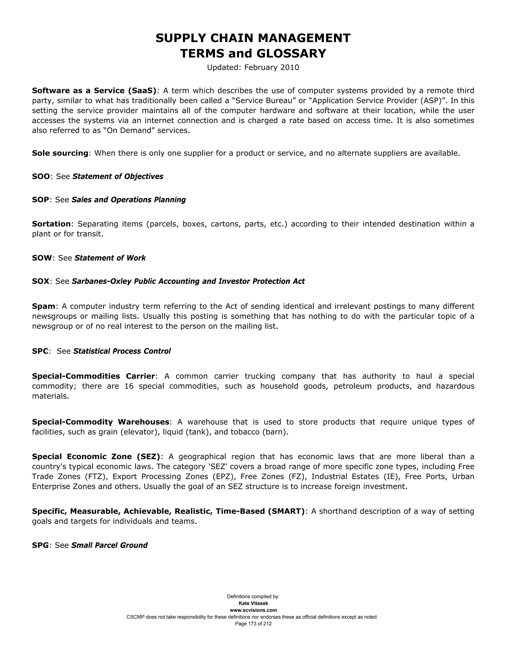 SUPPLY CHAIN MANAGEMENT
                                         TERMS and GLOSSARY
                                                              Updated: February 2010


Software as a Service (SaaS): A term which describes the use of computer systems provided by a remote third
party, similar to what has traditionally been called a “Service Bureau” or “Application Service Provider (ASP)”. In this
setting the service provider maintains all of the computer hardware and software at their location, while the user
accesses the systems via an internet connection and is charged a rate based on access time. It is also sometimes
also referred to as “On Demand” services.


Sole sourcing: When there is only one supplier for a product or service, and no alternate suppliers are available.


SOO: See Statement of Objectives


SOP: See Sales and Operations Planning


Sortation: Separating items (parcels, boxes, cartons, parts, etc.) according to their intended destination within a
plant or for transit.


SOW: See Statement of Work


SOX: See Sarbanes-Oxley Public Accounting and Investor Protection Act


Spam: A computer industry term referring to the Act of sending identical and irrelevant postings to many different
newsgroups or mailing lists. Usually this posting is something that has nothing to do with the particular topic of a
newsgroup or of no real interest to the person on the mailing list.


SPC: See Statistical Process Control


Special-Commodities Carrier: A common carrier trucking company that has authority to haul a special
commodity; there are 16 special commodities, such as household goods, petroleum products, and hazardous
materials.


Special-Commodity Warehouses: A warehouse that is used to store products that require unique types of
facilities, such as grain (elevator), liquid (tank), and tobacco (barn).


Special Economic Zone (SEZ): A geographical region that has economic laws that are more liberal than a
country's typical economic laws. The category 'SEZ' covers a broad range of more specific zone types, including Free
Trade Zones (FTZ), Export Processing Zones (EPZ), Free Zones (FZ), Industrial Estates (IE), Free Ports, Urban
Enterprise Zones and others. Usually the goal of an SEZ structure is to increase foreign investment.


Specific, Measurable, Achievable, Realistic, Time-Based (SMART): A shorthand description of a way of setting
goals and targets for individuals and teams.


SPG: See Small Parcel Ground




                                                                     Definitions compiled by:
                                                                           Kate Vitasek
                                                                       www.scvisions.com
                         CSCMP does not take responsibility for these definitions nor endorses these as official definitions except as noted.
                                                                         Page 173 of 212
 