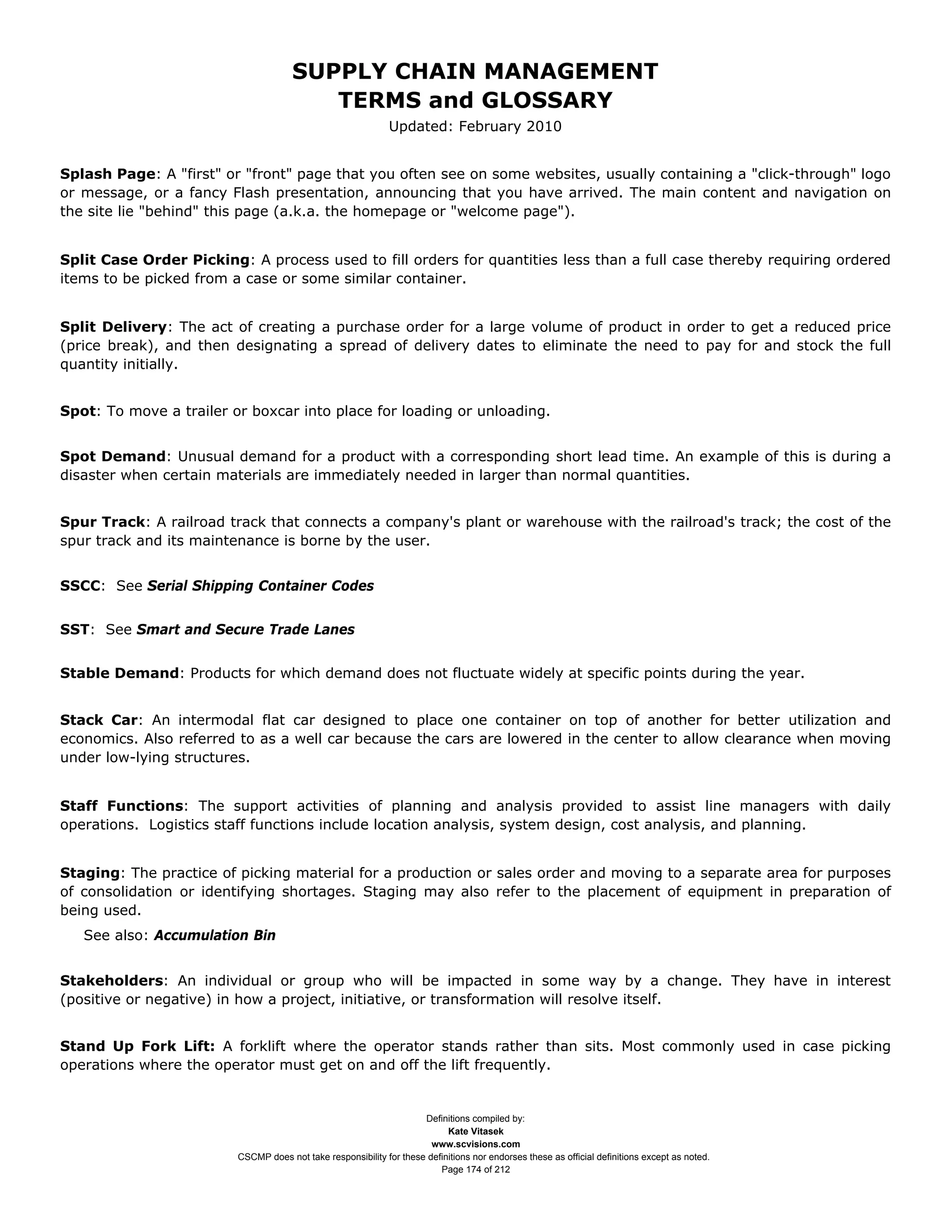 SUPPLY CHAIN MANAGEMENT
                                         TERMS and GLOSSARY
                                                              Updated: February 2010


Splash Page: A "first" or "front" page that you often see on some websites, usually containing a "click-through" logo
or message, or a fancy Flash presentation, announcing that you have arrived. The main content and navigation on
the site lie "behind" this page (a.k.a. the homepage or "welcome page").


Split Case Order Picking: A process used to fill orders for quantities less than a full case thereby requiring ordered
items to be picked from a case or some similar container.


Split Delivery: The act of creating a purchase order for a large volume of product in order to get a reduced price
(price break), and then designating a spread of delivery dates to eliminate the need to pay for and stock the full
quantity initially.


Spot: To move a trailer or boxcar into place for loading or unloading.


Spot Demand: Unusual demand for a product with a corresponding short lead time. An example of this is during a
disaster when certain materials are immediately needed in larger than normal quantities.


Spur Track: A railroad track that connects a company's plant or warehouse with the railroad's track; the cost of the
spur track and its maintenance is borne by the user.


SSCC: See Serial Shipping Container Codes


SST: See Smart and Secure Trade Lanes


Stable Demand: Products for which demand does not fluctuate widely at specific points during the year.


Stack Car: An intermodal flat car designed to place one container on top of another for better utilization and
economics. Also referred to as a well car because the cars are lowered in the center to allow clearance when moving
under low-lying structures.


Staff Functions: The support activities of planning and analysis provided to assist line managers with daily
operations. Logistics staff functions include location analysis, system design, cost analysis, and planning.


Staging: The practice of picking material for a production or sales order and moving to a separate area for purposes
of consolidation or identifying shortages. Staging may also refer to the placement of equipment in preparation of
being used.
   See also: Accumulation Bin


Stakeholders: An individual or group who will be impacted in some way by a change. They have in interest
(positive or negative) in how a project, initiative, or transformation will resolve itself.


Stand Up Fork Lift: A forklift where the operator stands rather than sits. Most commonly used in case picking
operations where the operator must get on and off the lift frequently.


                                                                     Definitions compiled by:
                                                                           Kate Vitasek
                                                                       www.scvisions.com
                         CSCMP does not take responsibility for these definitions nor endorses these as official definitions except as noted.
                                                                         Page 174 of 212
 