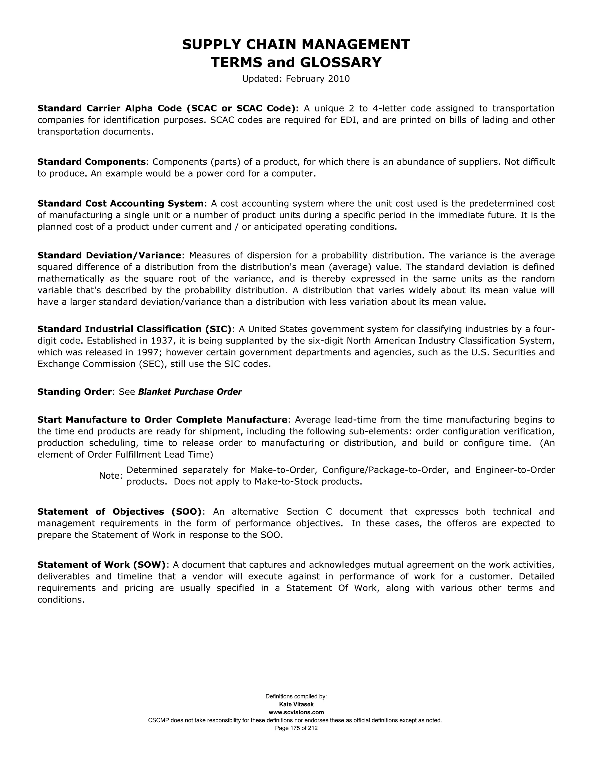 SUPPLY CHAIN MANAGEMENT
                                          TERMS and GLOSSARY
                                                               Updated: February 2010


Standard Carrier Alpha Code (SCAC or SCAC Code): A unique 2 to 4-letter code assigned to transportation
companies for identification purposes. SCAC codes are required for EDI, and are printed on bills of lading and other
transportation documents.


Standard Components: Components (parts) of a product, for which there is an abundance of suppliers. Not difficult
to produce. An example would be a power cord for a computer.


Standard Cost Accounting System: A cost accounting system where the unit cost used is the predetermined cost
of manufacturing a single unit or a number of product units during a specific period in the immediate future. It is the
planned cost of a product under current and / or anticipated operating conditions.


Standard Deviation/Variance: Measures of dispersion for a probability distribution. The variance is the average
squared difference of a distribution from the distribution's mean (average) value. The standard deviation is defined
mathematically as the square root of the variance, and is thereby expressed in the same units as the random
variable that's described by the probability distribution. A distribution that varies widely about its mean value will
have a larger standard deviation/variance than a distribution with less variation about its mean value.


Standard Industrial Classification (SIC): A United States government system for classifying industries by a four-
digit code. Established in 1937, it is being supplanted by the six-digit North American Industry Classification System,
which was released in 1997; however certain government departments and agencies, such as the U.S. Securities and
Exchange Commission (SEC), still use the SIC codes.


Standing Order: See Blanket Purchase Order


Start Manufacture to Order Complete Manufacture: Average lead-time from the time manufacturing begins to
the time end products are ready for shipment, including the following sub-elements: order configuration verification,
production scheduling, time to release order to manufacturing or distribution, and build or configure time. (An
element of Order Fulfillment Lead Time)
                      Determined separately for Make-to-Order, Configure/Package-to-Order, and Engineer-to-Order
              Note:
                      products. Does not apply to Make-to-Stock products.


Statement of Objectives (SOO): An alternative Section C document that expresses both technical and
management requirements in the form of performance objectives. In these cases, the offeros are expected to
prepare the Statement of Work in response to the SOO.


Statement of Work (SOW): A document that captures and acknowledges mutual agreement on the work activities,
deliverables and timeline that a vendor will execute against in performance of work for a customer. Detailed
requirements and pricing are usually specified in a Statement Of Work, along with various other terms and
conditions.




                                                                      Definitions compiled by:
                                                                            Kate Vitasek
                                                                        www.scvisions.com
                          CSCMP does not take responsibility for these definitions nor endorses these as official definitions except as noted.
                                                                          Page 175 of 212
 