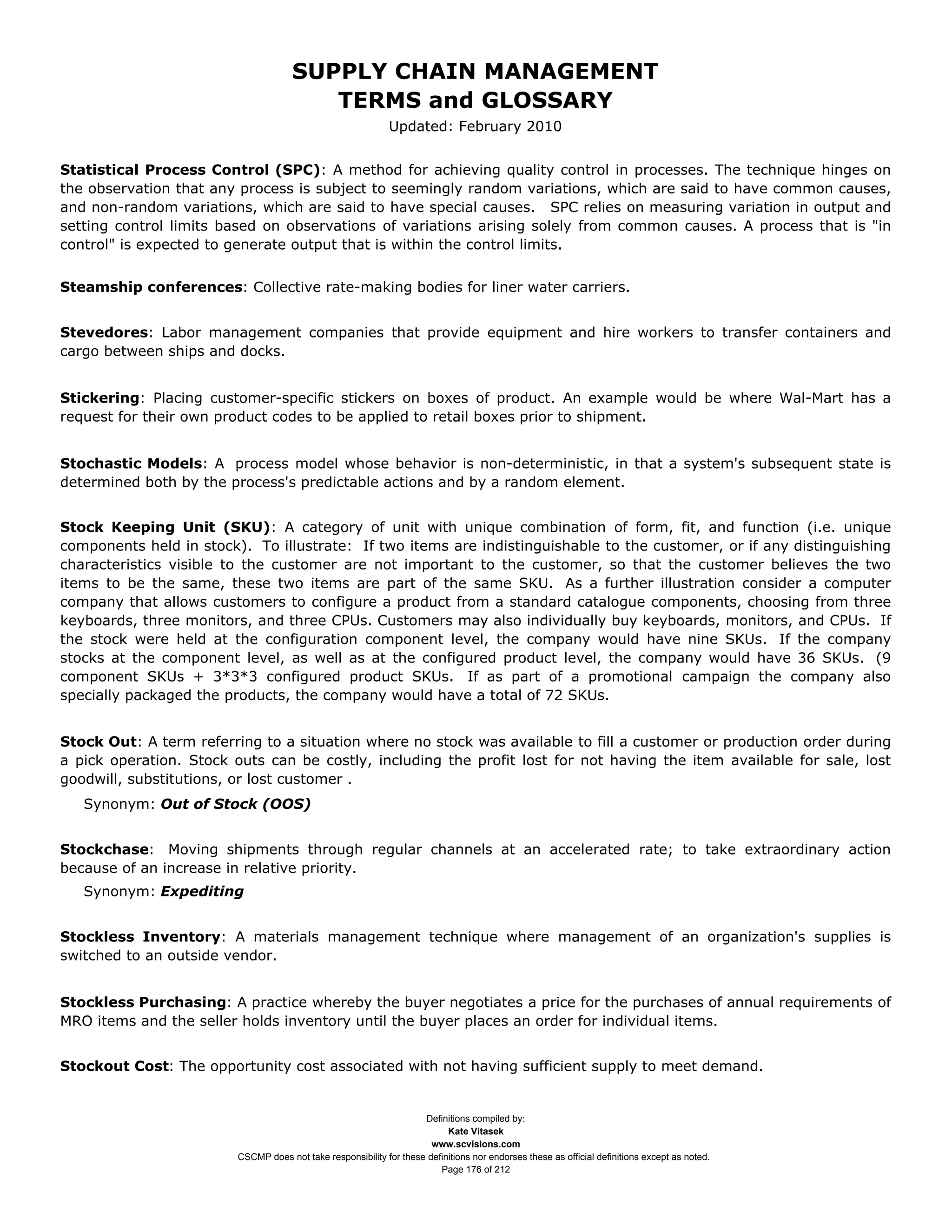SUPPLY CHAIN MANAGEMENT
                                         TERMS and GLOSSARY
                                                              Updated: February 2010


Statistical Process Control (SPC): A method for achieving quality control in processes. The technique hinges on
the observation that any process is subject to seemingly random variations, which are said to have common causes,
and non-random variations, which are said to have special causes. SPC relies on measuring variation in output and
setting control limits based on observations of variations arising solely from common causes. A process that is "in
control" is expected to generate output that is within the control limits.


Steamship conferences: Collective rate-making bodies for liner water carriers.


Stevedores: Labor management companies that provide equipment and hire workers to transfer containers and
cargo between ships and docks.


Stickering: Placing customer-specific stickers on boxes of product. An example would be where Wal-Mart has a
request for their own product codes to be applied to retail boxes prior to shipment.


Stochastic Models: A process model whose behavior is non-deterministic, in that a system's subsequent state is
determined both by the process's predictable actions and by a random element.


Stock Keeping Unit (SKU): A category of unit with unique combination of form, fit, and function (i.e. unique
components held in stock). To illustrate: If two items are indistinguishable to the customer, or if any distinguishing
characteristics visible to the customer are not important to the customer, so that the customer believes the two
items to be the same, these two items are part of the same SKU. As a further illustration consider a computer
company that allows customers to configure a product from a standard catalogue components, choosing from three
keyboards, three monitors, and three CPUs. Customers may also individually buy keyboards, monitors, and CPUs. If
the stock were held at the configuration component level, the company would have nine SKUs. If the company
stocks at the component level, as well as at the configured product level, the company would have 36 SKUs. (9
component SKUs + 3*3*3 configured product SKUs. If as part of a promotional campaign the company also
specially packaged the products, the company would have a total of 72 SKUs.


Stock Out: A term referring to a situation where no stock was available to fill a customer or production order during
a pick operation. Stock outs can be costly, including the profit lost for not having the item available for sale, lost
goodwill, substitutions, or lost customer .
   Synonym: Out of Stock (OOS)


Stockchase: Moving shipments through regular channels at an accelerated rate; to take extraordinary action
because of an increase in relative priority.
   Synonym: Expediting


Stockless Inventory: A materials management technique where management of an organization's supplies is
switched to an outside vendor.


Stockless Purchasing: A practice whereby the buyer negotiates a price for the purchases of annual requirements of
MRO items and the seller holds inventory until the buyer places an order for individual items.


Stockout Cost: The opportunity cost associated with not having sufficient supply to meet demand.


                                                                     Definitions compiled by:
                                                                           Kate Vitasek
                                                                       www.scvisions.com
                         CSCMP does not take responsibility for these definitions nor endorses these as official definitions except as noted.
                                                                         Page 176 of 212
 