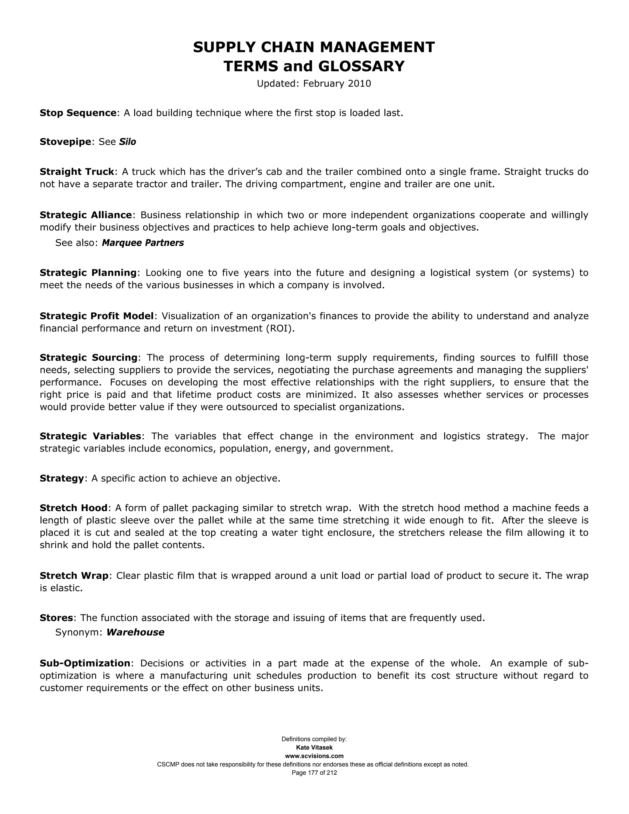SUPPLY CHAIN MANAGEMENT
                                         TERMS and GLOSSARY
                                                              Updated: February 2010


Stop Sequence: A load building technique where the first stop is loaded last.


Stovepipe: See Silo


Straight Truck: A truck which has the driver’s cab and the trailer combined onto a single frame. Straight trucks do
not have a separate tractor and trailer. The driving compartment, engine and trailer are one unit.


Strategic Alliance: Business relationship in which two or more independent organizations cooperate and willingly
modify their business objectives and practices to help achieve long-term goals and objectives.
   See also: Marquee Partners


Strategic Planning: Looking one to five years into the future and designing a logistical system (or systems) to
meet the needs of the various businesses in which a company is involved.


Strategic Profit Model: Visualization of an organization's finances to provide the ability to understand and analyze
financial performance and return on investment (ROI).


Strategic Sourcing: The process of determining long-term supply requirements, finding sources to fulfill those
needs, selecting suppliers to provide the services, negotiating the purchase agreements and managing the suppliers'
performance. Focuses on developing the most effective relationships with the right suppliers, to ensure that the
right price is paid and that lifetime product costs are minimized. It also assesses whether services or processes
would provide better value if they were outsourced to specialist organizations.


Strategic Variables: The variables that effect change in the environment and logistics strategy.                                                The major
strategic variables include economics, population, energy, and government.


Strategy: A specific action to achieve an objective.


Stretch Hood: A form of pallet packaging similar to stretch wrap. With the stretch hood method a machine feeds a
length of plastic sleeve over the pallet while at the same time stretching it wide enough to fit. After the sleeve is
placed it is cut and sealed at the top creating a water tight enclosure, the stretchers release the film allowing it to
shrink and hold the pallet contents.


Stretch Wrap: Clear plastic film that is wrapped around a unit load or partial load of product to secure it. The wrap
is elastic.


Stores: The function associated with the storage and issuing of items that are frequently used.
   Synonym: Warehouse


Sub-Optimization: Decisions or activities in a part made at the expense of the whole. An example of sub-
optimization is where a manufacturing unit schedules production to benefit its cost structure without regard to
customer requirements or the effect on other business units.




                                                                     Definitions compiled by:
                                                                           Kate Vitasek
                                                                       www.scvisions.com
                         CSCMP does not take responsibility for these definitions nor endorses these as official definitions except as noted.
                                                                         Page 177 of 212
 