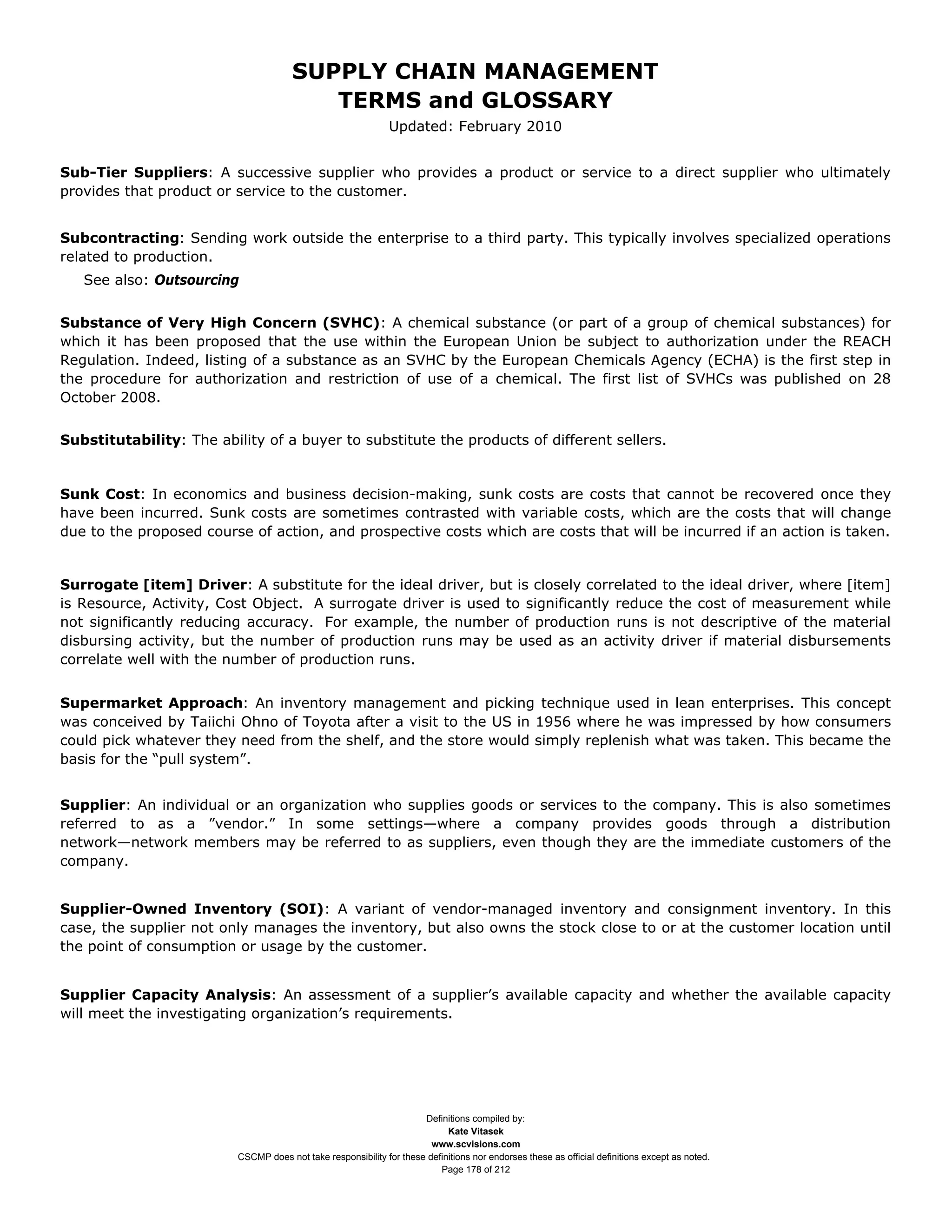 SUPPLY CHAIN MANAGEMENT
                                          TERMS and GLOSSARY
                                                               Updated: February 2010


Sub-Tier Suppliers: A successive supplier who provides a product or service to a direct supplier who ultimately
provides that product or service to the customer.


Subcontracting: Sending work outside the enterprise to a third party. This typically involves specialized operations
related to production.
   See also: Outsourcing


Substance of Very High Concern (SVHC): A chemical substance (or part of a group of chemical substances) for
which it has been proposed that the use within the European Union be subject to authorization under the REACH
Regulation. Indeed, listing of a substance as an SVHC by the European Chemicals Agency (ECHA) is the first step in
the procedure for authorization and restriction of use of a chemical. The first list of SVHCs was published on 28
October 2008.


Substitutability: The ability of a buyer to substitute the products of different sellers.


Sunk Cost: In economics and business decision-making, sunk costs are costs that cannot be recovered once they
have been incurred. Sunk costs are sometimes contrasted with variable costs, which are the costs that will change
due to the proposed course of action, and prospective costs which are costs that will be incurred if an action is taken.


Surrogate [item] Driver: A substitute for the ideal driver, but is closely correlated to the ideal driver, where [item]
is Resource, Activity, Cost Object. A surrogate driver is used to significantly reduce the cost of measurement while
not significantly reducing accuracy. For example, the number of production runs is not descriptive of the material
disbursing activity, but the number of production runs may be used as an activity driver if material disbursements
correlate well with the number of production runs.


Supermarket Approach: An inventory management and picking technique used in lean enterprises. This concept
was conceived by Taiichi Ohno of Toyota after a visit to the US in 1956 where he was impressed by how consumers
could pick whatever they need from the shelf, and the store would simply replenish what was taken. This became the
basis for the “pull system”.


Supplier: An individual or an organization who supplies goods or services to the company. This is also sometimes
referred to as a ”vendor.” In some settings—where a company provides goods through a distribution
network—network members may be referred to as suppliers, even though they are the immediate customers of the
company.


Supplier-Owned Inventory (SOI): A variant of vendor-managed inventory and consignment inventory. In this
case, the supplier not only manages the inventory, but also owns the stock close to or at the customer location until
the point of consumption or usage by the customer.


Supplier Capacity Analysis: An assessment of a supplier’s available capacity and whether the available capacity
will meet the investigating organization’s requirements.




                                                                      Definitions compiled by:
                                                                            Kate Vitasek
                                                                        www.scvisions.com
                          CSCMP does not take responsibility for these definitions nor endorses these as official definitions except as noted.
                                                                          Page 178 of 212
 