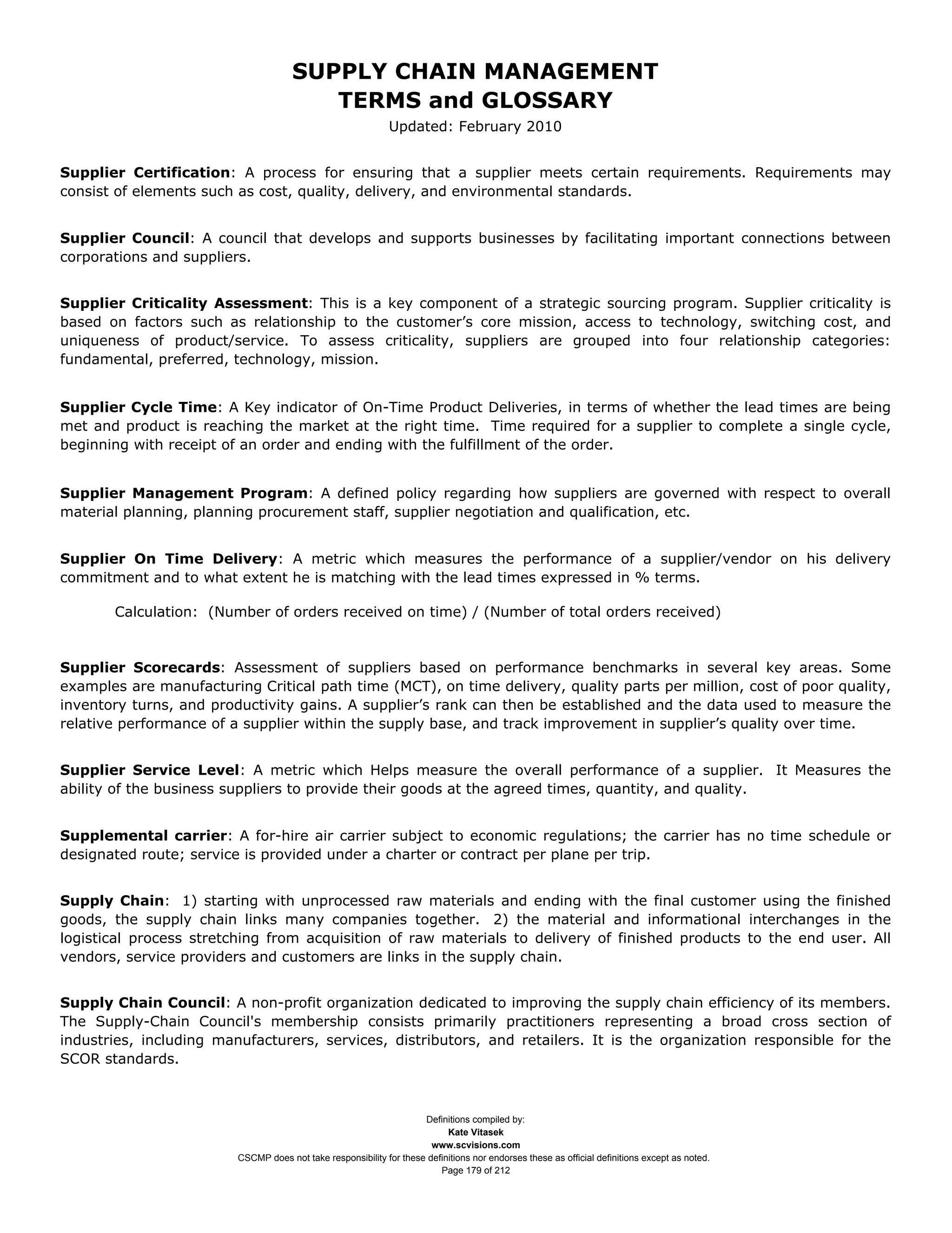 SUPPLY CHAIN MANAGEMENT
                                         TERMS and GLOSSARY
                                                              Updated: February 2010


Supplier Certification: A process for ensuring that a supplier meets certain requirements. Requirements may
consist of elements such as cost, quality, delivery, and environmental standards.


Supplier Council: A council that develops and supports businesses by facilitating important connections between
corporations and suppliers.


Supplier Criticality Assessment: This is a key component of a strategic sourcing program. Supplier criticality is
based on factors such as relationship to the customer’s core mission, access to technology, switching cost, and
uniqueness of product/service. To assess criticality, suppliers are grouped into four relationship categories:
fundamental, preferred, technology, mission.


Supplier Cycle Time: A Key indicator of On-Time Product Deliveries, in terms of whether the lead times are being
met and product is reaching the market at the right time. Time required for a supplier to complete a single cycle,
beginning with receipt of an order and ending with the fulfillment of the order.


Supplier Management Program: A defined policy regarding how suppliers are governed with respect to overall
material planning, planning procurement staff, supplier negotiation and qualification, etc.


Supplier On Time Delivery: A metric which measures the performance of a supplier/vendor on his delivery
commitment and to what extent he is matching with the lead times expressed in % terms.

       Calculation: (Number of orders received on time) / (Number of total orders received)


Supplier Scorecards: Assessment of suppliers based on performance benchmarks in several key areas. Some
examples are manufacturing Critical path time (MCT), on time delivery, quality parts per million, cost of poor quality,
inventory turns, and productivity gains. A supplier’s rank can then be established and the data used to measure the
relative performance of a supplier within the supply base, and track improvement in supplier’s quality over time.


Supplier Service Level: A metric which Helps measure the overall performance of a supplier. It Measures the
ability of the business suppliers to provide their goods at the agreed times, quantity, and quality.


Supplemental carrier: A for-hire air carrier subject to economic regulations; the carrier has no time schedule or
designated route; service is provided under a charter or contract per plane per trip.


Supply Chain: 1) starting with unprocessed raw materials and ending with the final customer using the finished
goods, the supply chain links many companies together. 2) the material and informational interchanges in the
logistical process stretching from acquisition of raw materials to delivery of finished products to the end user. All
vendors, service providers and customers are links in the supply chain.


Supply Chain Council: A non-profit organization dedicated to improving the supply chain efficiency of its members.
The Supply-Chain Council's membership consists primarily practitioners representing a broad cross section of
industries, including manufacturers, services, distributors, and retailers. It is the organization responsible for the
SCOR standards.



                                                                     Definitions compiled by:
                                                                           Kate Vitasek
                                                                       www.scvisions.com
                         CSCMP does not take responsibility for these definitions nor endorses these as official definitions except as noted.
                                                                         Page 179 of 212
 