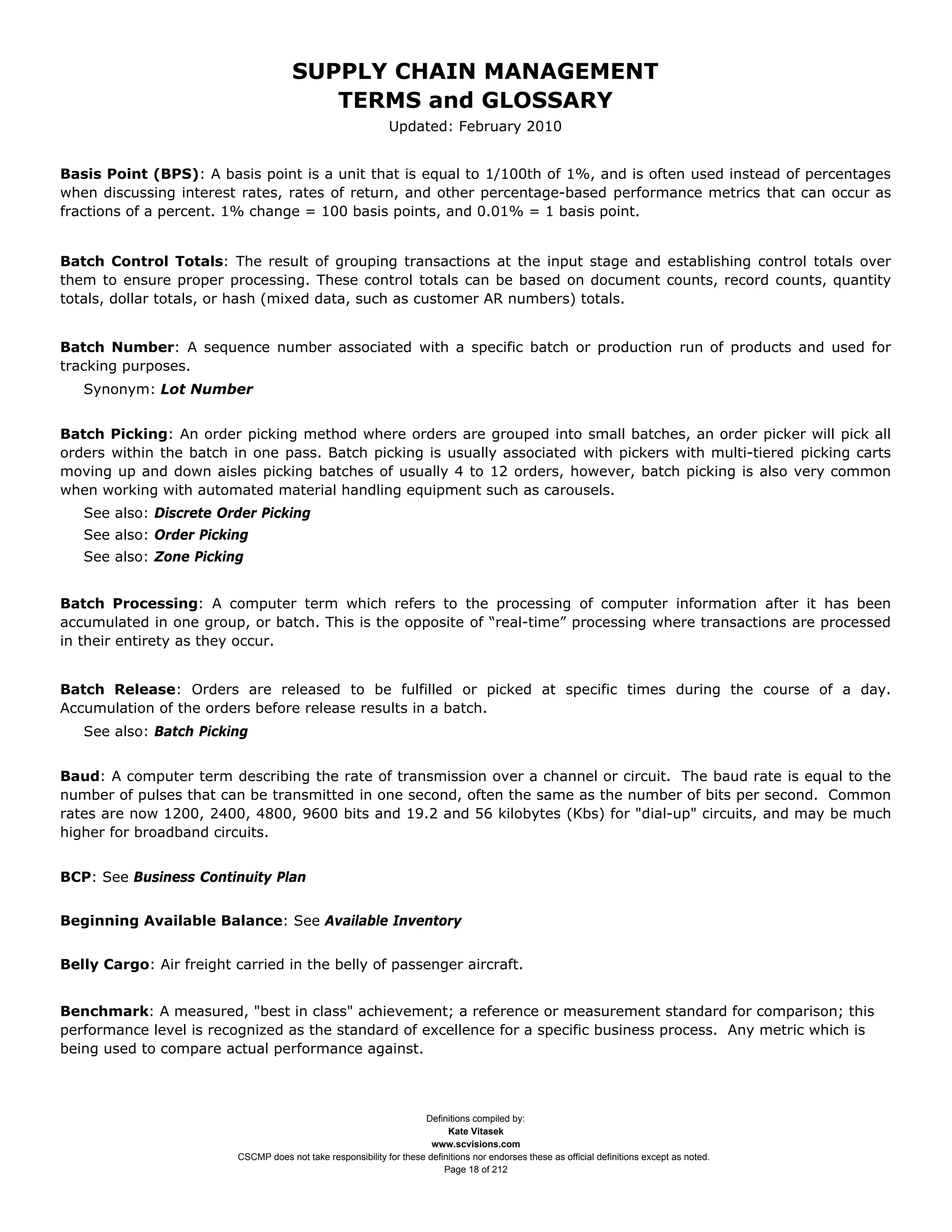 SUPPLY CHAIN MANAGEMENT
                                          TERMS and GLOSSARY
                                                               Updated: February 2010


Basis Point (BPS): A basis point is a unit that is equal to 1/100th of 1%, and is often used instead of percentages
when discussing interest rates, rates of return, and other percentage-based performance metrics that can occur as
fractions of a percent. 1% change = 100 basis points, and 0.01% = 1 basis point.


Batch Control Totals: The result of grouping transactions at the input stage and establishing control totals over
them to ensure proper processing. These control totals can be based on document counts, record counts, quantity
totals, dollar totals, or hash (mixed data, such as customer AR numbers) totals.


Batch Number: A sequence number associated with a specific batch or production run of products and used for
tracking purposes.
   Synonym: Lot Number


Batch Picking: An order picking method where orders are grouped into small batches, an order picker will pick all
orders within the batch in one pass. Batch picking is usually associated with pickers with multi-tiered picking carts
moving up and down aisles picking batches of usually 4 to 12 orders, however, batch picking is also very common
when working with automated material handling equipment such as carousels.
   See also: Discrete Order Picking
   See also: Order Picking
   See also: Zone Picking


Batch Processing: A computer term which refers to the processing of computer information after it has been
accumulated in one group, or batch. This is the opposite of “real-time” processing where transactions are processed
in their entirety as they occur.


Batch Release: Orders are released to be fulfilled or picked at specific times during the course of a day.
Accumulation of the orders before release results in a batch.
   See also: Batch Picking


Baud: A computer term describing the rate of transmission over a channel or circuit. The baud rate is equal to the
number of pulses that can be transmitted in one second, often the same as the number of bits per second. Common
rates are now 1200, 2400, 4800, 9600 bits and 19.2 and 56 kilobytes (Kbs) for "dial-up" circuits, and may be much
higher for broadband circuits.


BCP: See Business Continuity Plan


Beginning Available Balance: See Available Inventory


Belly Cargo: Air freight carried in the belly of passenger aircraft.


Benchmark: A measured, "best in class" achievement; a reference or measurement standard for comparison; this
performance level is recognized as the standard of excellence for a specific business process. Any metric which is
being used to compare actual performance against.



                                                                      Definitions compiled by:
                                                                            Kate Vitasek
                                                                        www.scvisions.com
                          CSCMP does not take responsibility for these definitions nor endorses these as official definitions except as noted.
                                                                           Page 18 of 212
 