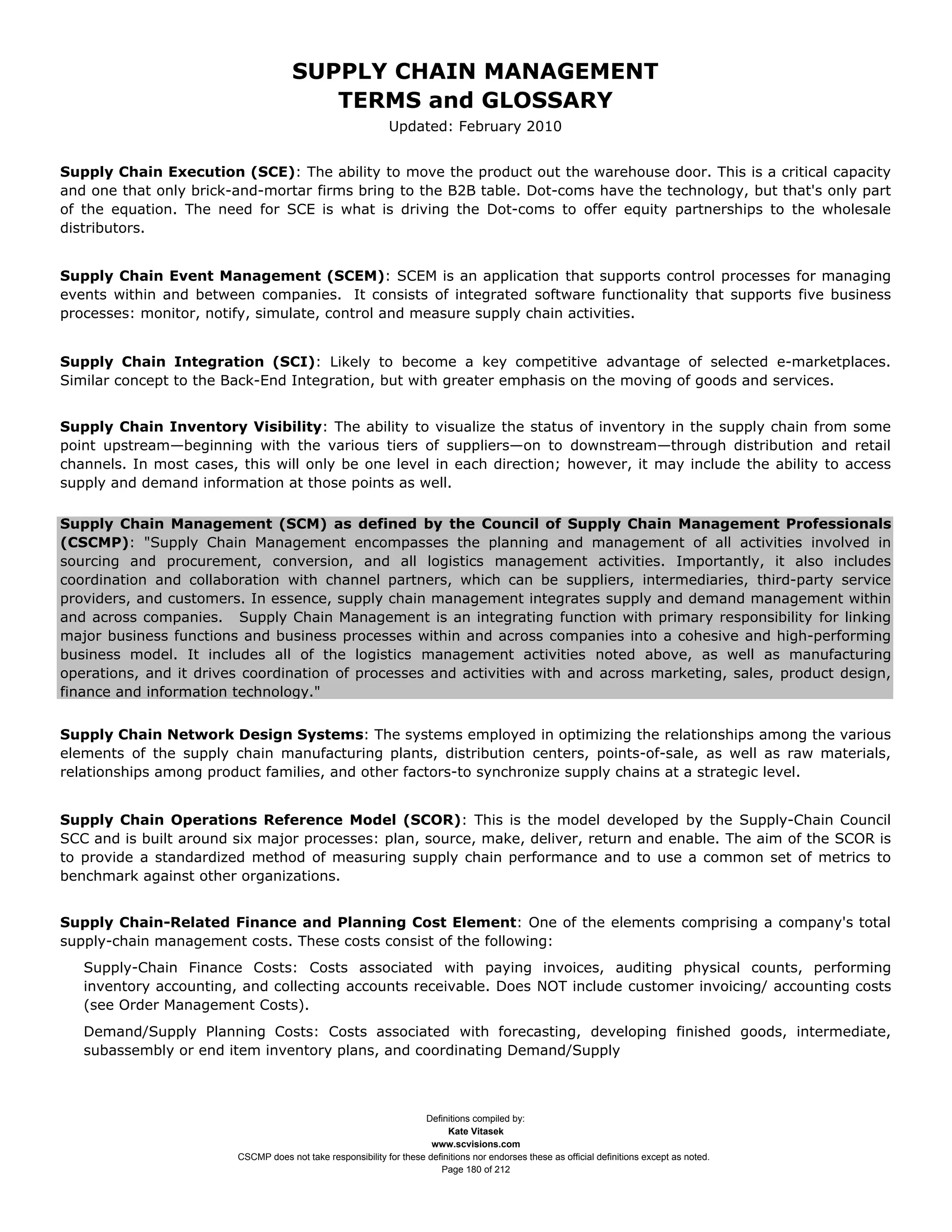 SUPPLY CHAIN MANAGEMENT
                                         TERMS and GLOSSARY
                                                              Updated: February 2010


Supply Chain Execution (SCE): The ability to move the product out the warehouse door. This is a critical capacity
and one that only brick-and-mortar firms bring to the B2B table. Dot-coms have the technology, but that's only part
of the equation. The need for SCE is what is driving the Dot-coms to offer equity partnerships to the wholesale
distributors.


Supply Chain Event Management (SCEM): SCEM is an application that supports control processes for managing
events within and between companies. It consists of integrated software functionality that supports five business
processes: monitor, notify, simulate, control and measure supply chain activities.


Supply Chain Integration (SCI): Likely to become a key competitive advantage of selected e-marketplaces.
Similar concept to the Back-End Integration, but with greater emphasis on the moving of goods and services.


Supply Chain Inventory Visibility: The ability to visualize the status of inventory in the supply chain from some
point upstream—beginning with the various tiers of suppliers—on to downstream—through distribution and retail
channels. In most cases, this will only be one level in each direction; however, it may include the ability to access
supply and demand information at those points as well.

Supply Chain Management (SCM) as defined by the Council of Supply Chain Management Professionals
(CSCMP): "Supply Chain Management encompasses the planning and management of all activities involved in
sourcing and procurement, conversion, and all logistics management activities. Importantly, it also includes
coordination and collaboration with channel partners, which can be suppliers, intermediaries, third-party service
providers, and customers. In essence, supply chain management integrates supply and demand management within
and across companies. Supply Chain Management is an integrating function with primary responsibility for linking
major business functions and business processes within and across companies into a cohesive and high-performing
business model. It includes all of the logistics management activities noted above, as well as manufacturing
operations, and it drives coordination of processes and activities with and across marketing, sales, product design,
finance and information technology."


Supply Chain Network Design Systems: The systems employed in optimizing the relationships among the various
elements of the supply chain manufacturing plants, distribution centers, points-of-sale, as well as raw materials,
relationships among product families, and other factors-to synchronize supply chains at a strategic level.


Supply Chain Operations Reference Model (SCOR): This is the model developed by the Supply-Chain Council
SCC and is built around six major processes: plan, source, make, deliver, return and enable. The aim of the SCOR is
to provide a standardized method of measuring supply chain performance and to use a common set of metrics to
benchmark against other organizations.


Supply Chain-Related Finance and Planning Cost Element: One of the elements comprising a company's total
supply-chain management costs. These costs consist of the following:
   Supply-Chain Finance Costs: Costs associated with paying invoices, auditing physical counts, performing
   inventory accounting, and collecting accounts receivable. Does NOT include customer invoicing/ accounting costs
   (see Order Management Costs).
   Demand/Supply Planning Costs: Costs associated with forecasting, developing finished goods, intermediate,
   subassembly or end item inventory plans, and coordinating Demand/Supply



                                                                     Definitions compiled by:
                                                                           Kate Vitasek
                                                                       www.scvisions.com
                         CSCMP does not take responsibility for these definitions nor endorses these as official definitions except as noted.
                                                                         Page 180 of 212
 