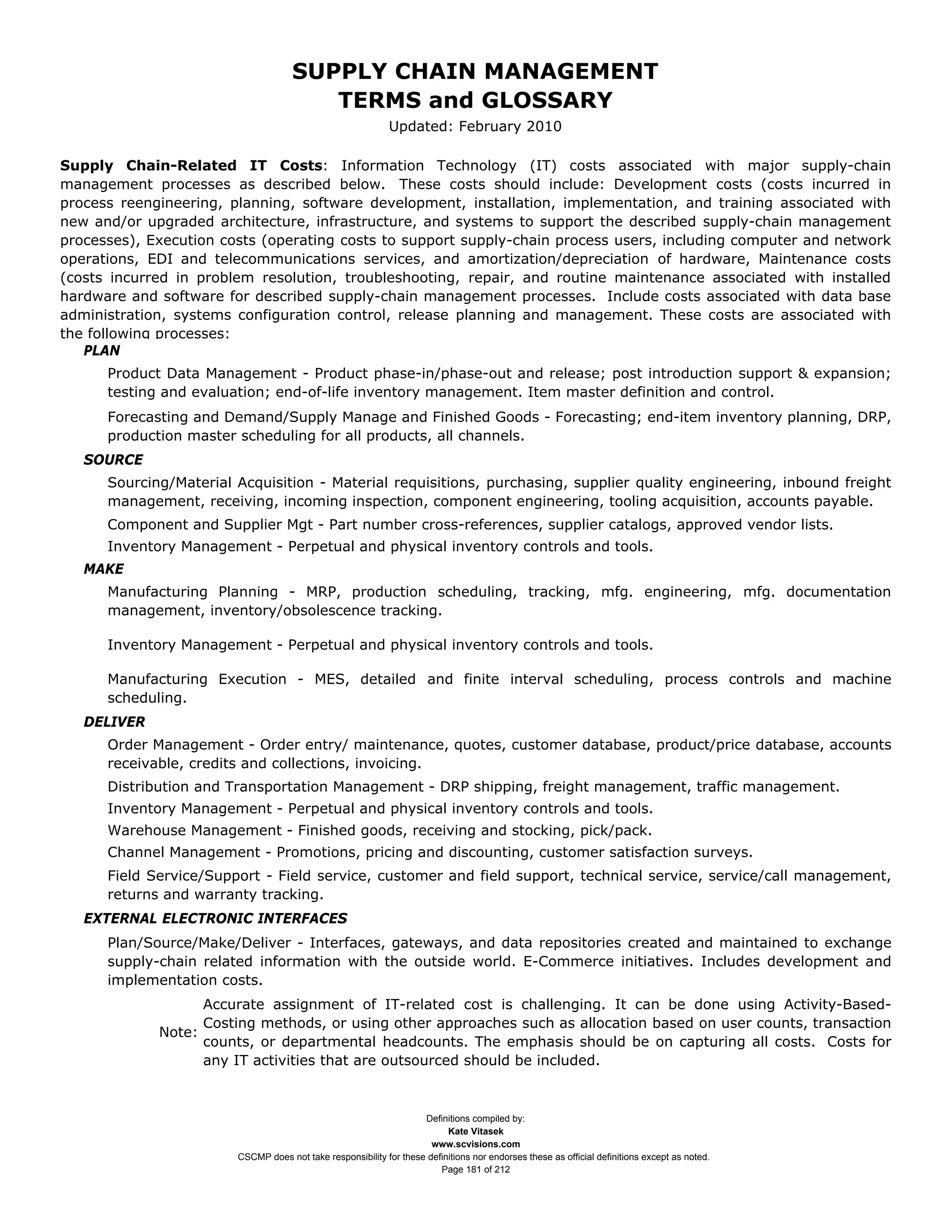 SUPPLY CHAIN MANAGEMENT
                                        TERMS and GLOSSARY
                                                             Updated: February 2010

Supply Chain-Related IT Costs: Information Technology (IT) costs associated with major supply-chain
management processes as described below. These costs should include: Development costs (costs incurred in
process reengineering, planning, software development, installation, implementation, and training associated with
new and/or upgraded architecture, infrastructure, and systems to support the described supply-chain management
processes), Execution costs (operating costs to support supply-chain process users, including computer and network
operations, EDI and telecommunications services, and amortization/depreciation of hardware, Maintenance costs
(costs incurred in problem resolution, troubleshooting, repair, and routine maintenance associated with installed
hardware and software for described supply-chain management processes. Include costs associated with data base
administration, systems configuration control, release planning and management. These costs are associated with
the following processes:
   PLAN
      Product Data Management - Product phase-in/phase-out and release; post introduction support & expansion;
      testing and evaluation; end-of-life inventory management. Item master definition and control.
      Forecasting and Demand/Supply Manage and Finished Goods - Forecasting; end-item inventory planning, DRP,
      production master scheduling for all products, all channels.
   SOURCE
      Sourcing/Material Acquisition - Material requisitions, purchasing, supplier quality engineering, inbound freight
      management, receiving, incoming inspection, component engineering, tooling acquisition, accounts payable.
      Component and Supplier Mgt - Part number cross-references, supplier catalogs, approved vendor lists.
      Inventory Management - Perpetual and physical inventory controls and tools.
   MAKE
      Manufacturing Planning - MRP, production scheduling, tracking, mfg. engineering, mfg. documentation
      management, inventory/obsolescence tracking.

      Inventory Management - Perpetual and physical inventory controls and tools.

      Manufacturing Execution - MES, detailed and finite interval scheduling, process controls and machine
      scheduling.
   DELIVER
      Order Management - Order entry/ maintenance, quotes, customer database, product/price database, accounts
      receivable, credits and collections, invoicing.
      Distribution and Transportation Management - DRP shipping, freight management, traffic management.
      Inventory Management - Perpetual and physical inventory controls and tools.
      Warehouse Management - Finished goods, receiving and stocking, pick/pack.
      Channel Management - Promotions, pricing and discounting, customer satisfaction surveys.
      Field Service/Support - Field service, customer and field support, technical service, service/call management,
      returns and warranty tracking.
   EXTERNAL ELECTRONIC INTERFACES
      Plan/Source/Make/Deliver - Interfaces, gateways, and data repositories created and maintained to exchange
      supply-chain related information with the outside world. E-Commerce initiatives. Includes development and
      implementation costs.
                   Accurate assignment of IT-related cost is challenging. It can be done using Activity-Based-
                   Costing methods, or using other approaches such as allocation based on user counts, transaction
             Note:
                   counts, or departmental headcounts. The emphasis should be on capturing all costs. Costs for
                   any IT activities that are outsourced should be included.



                                                                    Definitions compiled by:
                                                                          Kate Vitasek
                                                                      www.scvisions.com
                        CSCMP does not take responsibility for these definitions nor endorses these as official definitions except as noted.
                                                                        Page 181 of 212
 