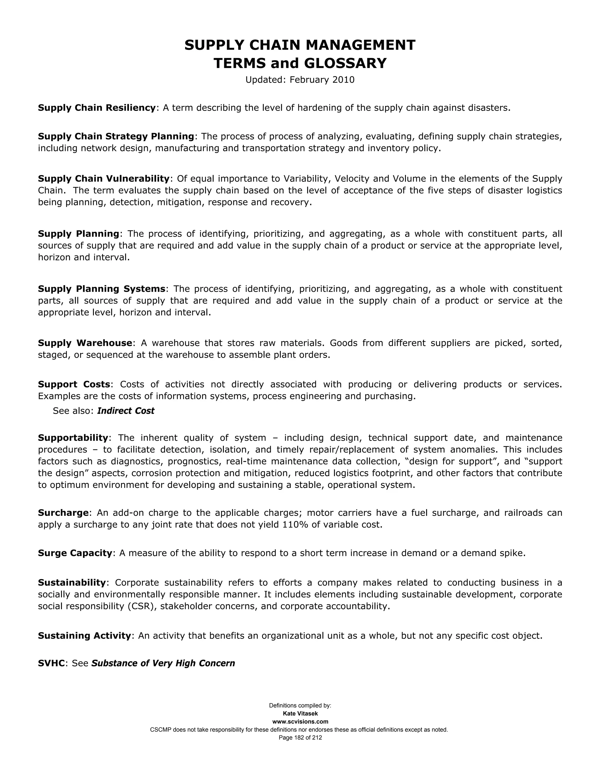 SUPPLY CHAIN MANAGEMENT
                                         TERMS and GLOSSARY
                                                              Updated: February 2010


Supply Chain Resiliency: A term describing the level of hardening of the supply chain against disasters.


Supply Chain Strategy Planning: The process of process of analyzing, evaluating, defining supply chain strategies,
including network design, manufacturing and transportation strategy and inventory policy.


Supply Chain Vulnerability: Of equal importance to Variability, Velocity and Volume in the elements of the Supply
Chain. The term evaluates the supply chain based on the level of acceptance of the five steps of disaster logistics
being planning, detection, mitigation, response and recovery.


Supply Planning: The process of identifying, prioritizing, and aggregating, as a whole with constituent parts, all
sources of supply that are required and add value in the supply chain of a product or service at the appropriate level,
horizon and interval.


Supply Planning Systems: The process of identifying, prioritizing, and aggregating, as a whole with constituent
parts, all sources of supply that are required and add value in the supply chain of a product or service at the
appropriate level, horizon and interval.


Supply Warehouse: A warehouse that stores raw materials. Goods from different suppliers are picked, sorted,
staged, or sequenced at the warehouse to assemble plant orders.


Support Costs: Costs of activities not directly associated with producing or delivering products or services.
Examples are the costs of information systems, process engineering and purchasing.
   See also: Indirect Cost


Supportability: The inherent quality of system – including design, technical support date, and maintenance
procedures – to facilitate detection, isolation, and timely repair/replacement of system anomalies. This includes
factors such as diagnostics, prognostics, real-time maintenance data collection, “design for support”, and “support
the design” aspects, corrosion protection and mitigation, reduced logistics footprint, and other factors that contribute
to optimum environment for developing and sustaining a stable, operational system.


Surcharge: An add-on charge to the applicable charges; motor carriers have a fuel surcharge, and railroads can
apply a surcharge to any joint rate that does not yield 110% of variable cost.


Surge Capacity: A measure of the ability to respond to a short term increase in demand or a demand spike.


Sustainability: Corporate sustainability refers to efforts a company makes related to conducting business in a
socially and environmentally responsible manner. It includes elements including sustainable development, corporate
social responsibility (CSR), stakeholder concerns, and corporate accountability.


Sustaining Activity: An activity that benefits an organizational unit as a whole, but not any specific cost object.


SVHC: See Substance of Very High Concern



                                                                     Definitions compiled by:
                                                                           Kate Vitasek
                                                                       www.scvisions.com
                         CSCMP does not take responsibility for these definitions nor endorses these as official definitions except as noted.
                                                                         Page 182 of 212
 