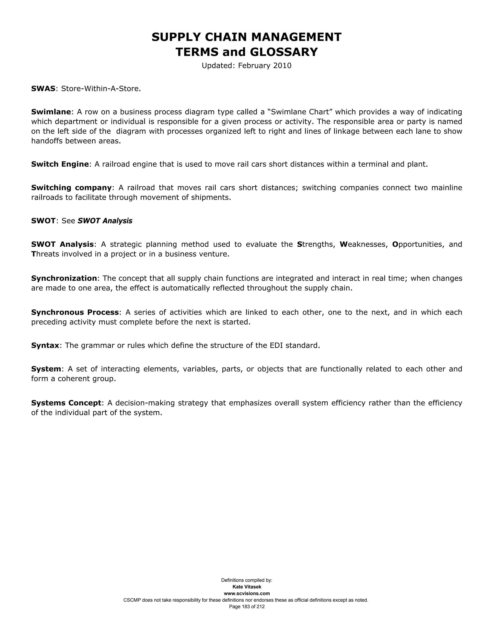 SUPPLY CHAIN MANAGEMENT
                                         TERMS and GLOSSARY
                                                              Updated: February 2010


SWAS: Store-Within-A-Store.


Swimlane: A row on a business process diagram type called a “Swimlane Chart” which provides a way of indicating
which department or individual is responsible for a given process or activity. The responsible area or party is named
on the left side of the diagram with processes organized left to right and lines of linkage between each lane to show
handoffs between areas.


Switch Engine: A railroad engine that is used to move rail cars short distances within a terminal and plant.


Switching company: A railroad that moves rail cars short distances; switching companies connect two mainline
railroads to facilitate through movement of shipments.


SWOT: See SWOT Analysis


SWOT Analysis: A strategic planning method used to evaluate the Strengths, Weaknesses, Opportunities, and
Threats involved in a project or in a business venture.


Synchronization: The concept that all supply chain functions are integrated and interact in real time; when changes
are made to one area, the effect is automatically reflected throughout the supply chain.


Synchronous Process: A series of activities which are linked to each other, one to the next, and in which each
preceding activity must complete before the next is started.


Syntax: The grammar or rules which define the structure of the EDI standard.


System: A set of interacting elements, variables, parts, or objects that are functionally related to each other and
form a coherent group.


Systems Concept: A decision-making strategy that emphasizes overall system efficiency rather than the efficiency
of the individual part of the system.




                                                                     Definitions compiled by:
                                                                           Kate Vitasek
                                                                       www.scvisions.com
                         CSCMP does not take responsibility for these definitions nor endorses these as official definitions except as noted.
                                                                         Page 183 of 212
 