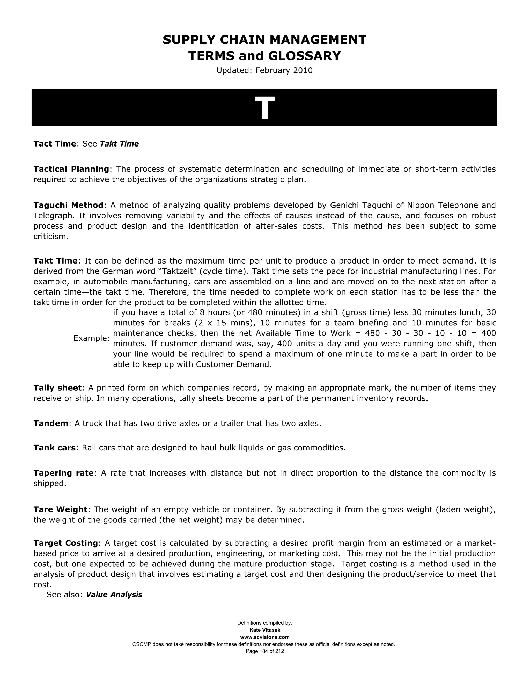 SUPPLY CHAIN MANAGEMENT
                                         TERMS and GLOSSARY
                                                              Updated: February 2010




                                                                              T
Tact Time: See Takt Time


Tactical Planning: The process of systematic determination and scheduling of immediate or short-term activities
required to achieve the objectives of the organizations strategic plan.


Taguchi Method: A metnod of analyzing quality problems developed by Genichi Taguchi of Nippon Telephone and
Telegraph. It involves removing variability and the effects of causes instead of the cause, and focuses on robust
process and product design and the identification of after-sales costs. This method has been subject to some
criticism.


Takt Time: It can be defined as the maximum time per unit to produce a product in order to meet demand. It is
derived from the German word “Taktzeit” (cycle time). Takt time sets the pace for industrial manufacturing lines. For
example, in automobile manufacturing, cars are assembled on a line and are moved on to the next station after a
certain time—the takt time. Therefore, the time needed to complete work on each station has to be less than the
takt time in order for the product to be completed within the allotted time.
                     if you have a total of 8 hours (or 480 minutes) in a shift (gross time) less 30 minutes lunch, 30
                     minutes for breaks (2 x 15 mins), 10 minutes for a team briefing and 10 minutes for basic
                     maintenance checks, then the net Available Time to Work = 480 - 30 - 30 - 10 - 10 = 400
           Example:
                     minutes. If customer demand was, say, 400 units a day and you were running one shift, then
                     your line would be required to spend a maximum of one minute to make a part in order to be
                     able to keep up with Customer Demand.


Tally sheet: A printed form on which companies record, by making an appropriate mark, the number of items they
receive or ship. In many operations, tally sheets become a part of the permanent inventory records.


Tandem: A truck that has two drive axles or a trailer that has two axles.


Tank cars: Rail cars that are designed to haul bulk liquids or gas commodities.


Tapering rate: A rate that increases with distance but not in direct proportion to the distance the commodity is
shipped.


Tare Weight: The weight of an empty vehicle or container. By subtracting it from the gross weight (laden weight),
the weight of the goods carried (the net weight) may be determined.

Target Costing: A target cost is calculated by subtracting a desired profit margin from an estimated or a market-
based price to arrive at a desired production, engineering, or marketing cost. This may not be the initial production
cost, but one expected to be achieved during the mature production stage. Target costing is a method used in the
analysis of product design that involves estimating a target cost and then designing the product/service to meet that
cost.
   See also: Value Analysis


                                                                     Definitions compiled by:
                                                                           Kate Vitasek
                                                                       www.scvisions.com
                         CSCMP does not take responsibility for these definitions nor endorses these as official definitions except as noted.
                                                                         Page 184 of 212
 