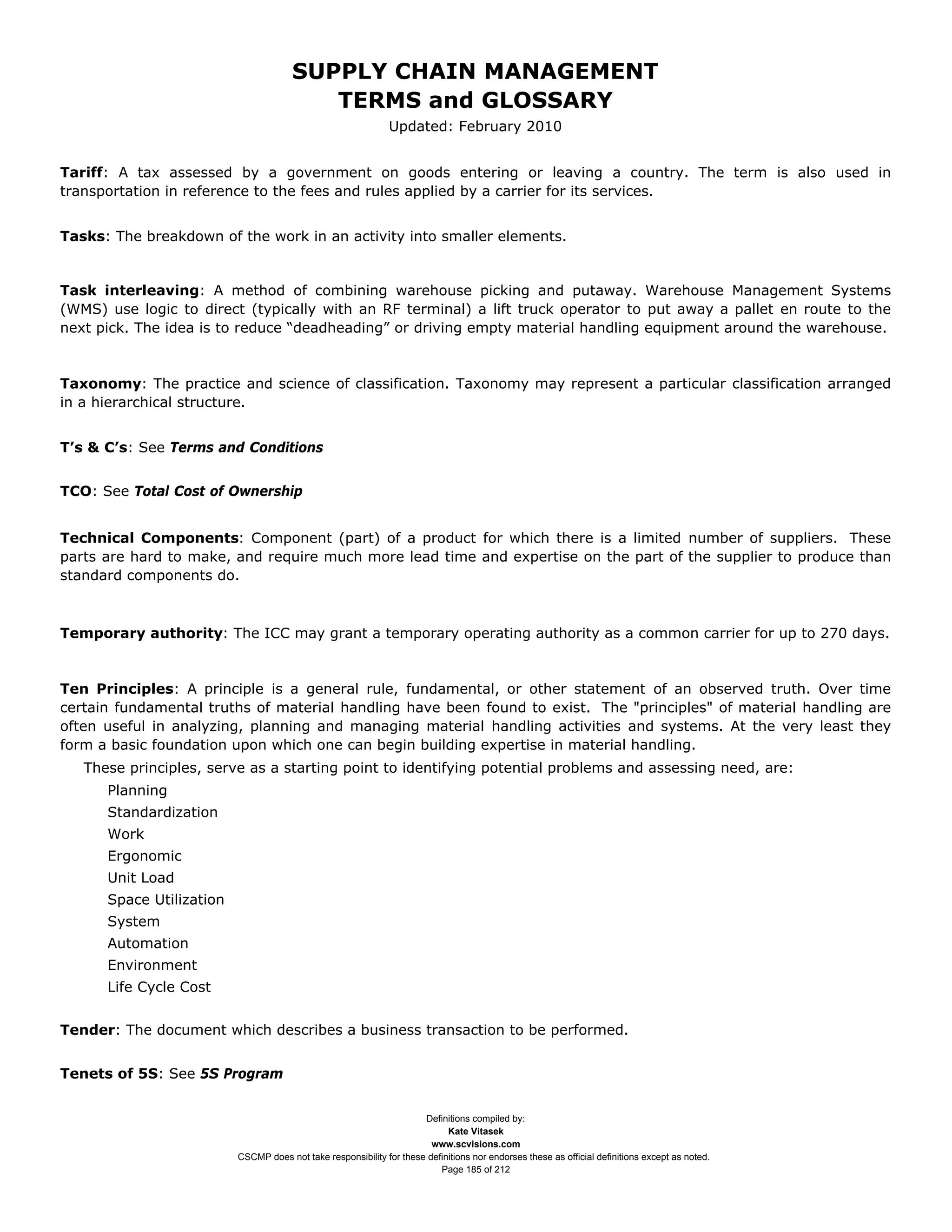 SUPPLY CHAIN MANAGEMENT
                                          TERMS and GLOSSARY
                                                               Updated: February 2010


Tariff: A tax assessed by a government on goods entering or leaving a country. The term is also used in
transportation in reference to the fees and rules applied by a carrier for its services.


Tasks: The breakdown of the work in an activity into smaller elements.


Task interleaving: A method of combining warehouse picking and putaway. Warehouse Management Systems
(WMS) use logic to direct (typically with an RF terminal) a lift truck operator to put away a pallet en route to the
next pick. The idea is to reduce “deadheading” or driving empty material handling equipment around the warehouse.


Taxonomy: The practice and science of classification. Taxonomy may represent a particular classification arranged
in a hierarchical structure.


T’s & C’s: See Terms and Conditions


TCO: See Total Cost of Ownership


Technical Components: Component (part) of a product for which there is a limited number of suppliers. These
parts are hard to make, and require much more lead time and expertise on the part of the supplier to produce than
standard components do.



Temporary authority: The ICC may grant a temporary operating authority as a common carrier for up to 270 days.


Ten Principles: A principle is a general rule, fundamental, or other statement of an observed truth. Over time
certain fundamental truths of material handling have been found to exist. The "principles" of material handling are
often useful in analyzing, planning and managing material handling activities and systems. At the very least they
form a basic foundation upon which one can begin building expertise in material handling.
   These principles, serve as a starting point to identifying potential problems and assessing need, are:
      Planning
      Standardization
      Work
      Ergonomic
      Unit Load
      Space Utilization
      System
      Automation
      Environment
      Life Cycle Cost


Tender: The document which describes a business transaction to be performed.


Tenets of 5S: See 5S Program


                                                                      Definitions compiled by:
                                                                            Kate Vitasek
                                                                        www.scvisions.com
                          CSCMP does not take responsibility for these definitions nor endorses these as official definitions except as noted.
                                                                          Page 185 of 212
 